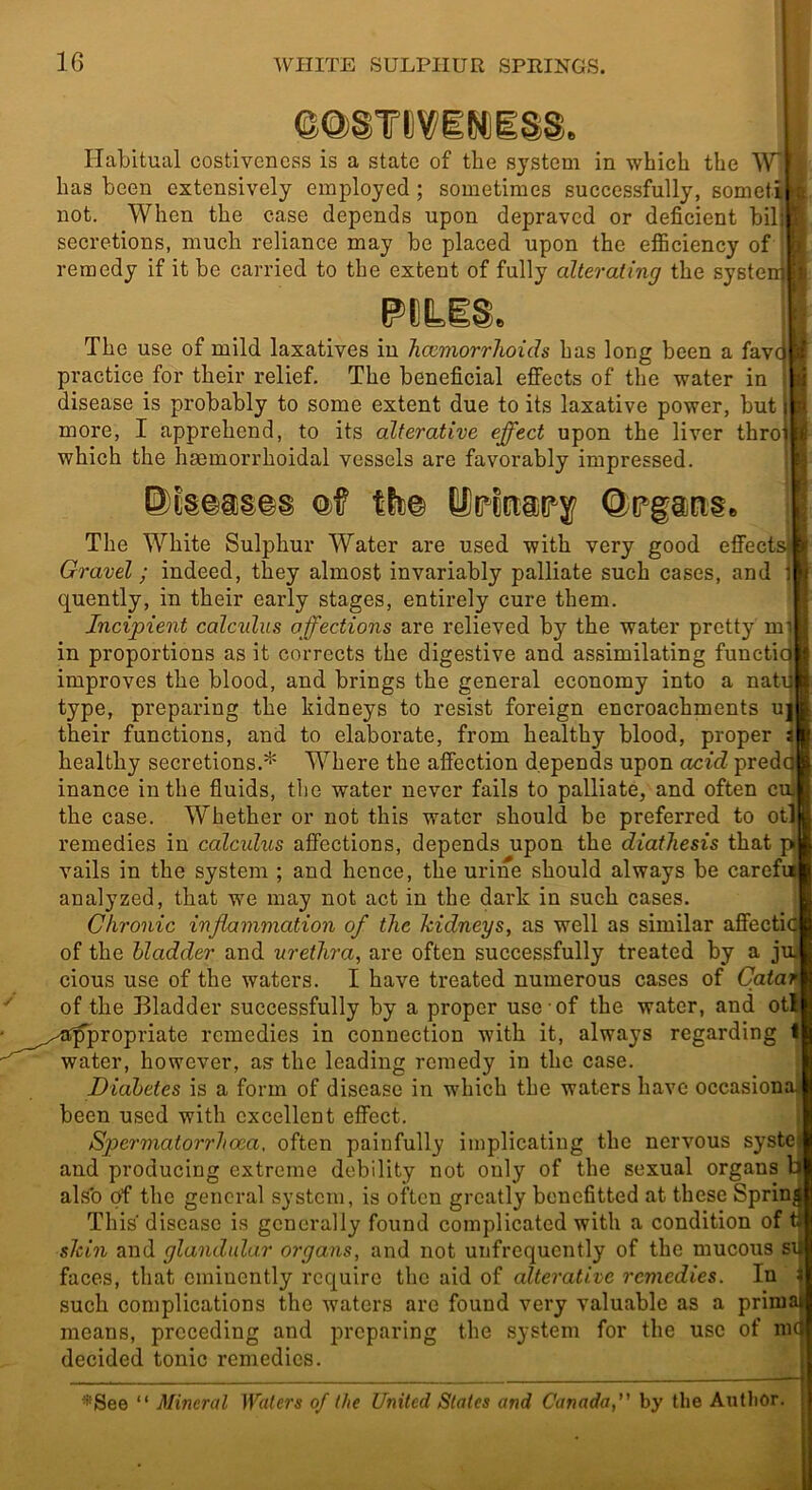 @@§T!)ViN)iS§. Habitual costivenoss is a state of the system in which the IV* has been extensively employed ; sometimes successfully, someti a not. When the case depends upon depraved or deficient bil; t secretions, much reliance may be placed upon the efficiency of a remedy if it be carried to the extent of fully alterating the systenjlfi.' PCLiS. The use of mild laxatives in Tiomiorrhoids has long been a favc practice for their relief. The beneficial effects of the water in disease is probably to some extent due to its laxative power, but more, I apprehend, to its alterative effect upon the liver thro which the haemorrhoidal vessels are favorably impressed. Q>f ttt© The White Sulphur Water are used with very good effectsj Gravel; indeed, they almost invariably palliate such cases, and 1 quently, in their early stages, entirely cure them. Incipient calculus affections are relieved by the water pretty mi in proportions as it corrects the digestive and assimilating functic^ improves the blood, and brings the general economy into a natq type, preparing the kidneys to resist foreign encroachments uj their functions, and to elaborate, from healthy blood, proper i healthy secretions.* Where the affection depends upon acid predc^ inance in the fluids, the water never fails to palliate, and often cuj the case. Whether or not this water should be preferred to otl remedies in calculus affections, depends upon the diathesis that p vails in the system ; and hence, the urine should always be carefn analyzed, that we may not act in the dark in such cases. Chronic inflammation of the kidneys, as well as similar affectia of the bladder and urethra, are often successfully treated by a jui cious use of the waters. I have treated numerous cases of Qatar ^ of the Bladder successfully by a proper use of the water, and otl ' ^^,.^'^of^iopriate remedies in connection with it, always regarding I water, however, as the leading remedy in the case. Diabetes is a form of disease in which the waters have occasional been used with excellent effect. Spermatorrhoea, often painfully implicating the nervous systej and producing extreme debility not only of the sexual organs li al.<o of the general system, is often greatly bonefitted at these Spring This disease is generally found complicated with a condition of t slcin and glandular organs, and not unfrcquently of the mucous si faces, that eminently require the aid of alterative remedies. In i such complications the waters are found very valuable as a prima means, preceding and preparing the system for the use of me decided tonic remedies.