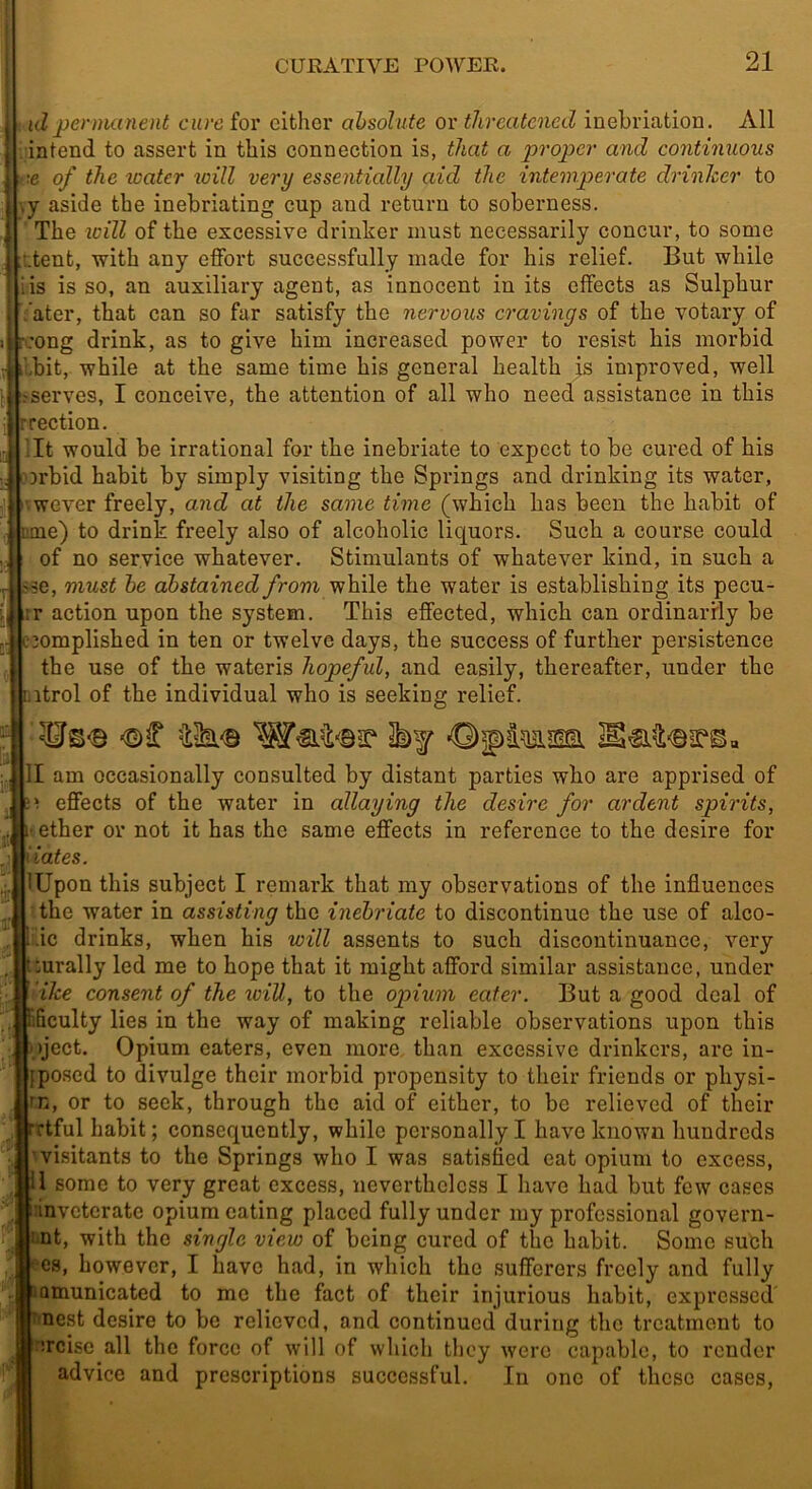 : id permanent cure for either absolute or threatened inebriation. All . intend to assert in this connection is, that a proper and continuous k‘-e of the water loill very essentially aid the intemperate drinlcer to \y aside the inebriating cup and return to soberness. The will of the excessive drinker must necessarily concur, to some itent, with any effort successfully made for his relief. But while lis is so, an auxiliary agent, as innocent in its effects as Sulphur Vater, that can so far satisfy the nervous cravings of the votary of :ong drink, as to give him increased power to resist his morbid Ibit, while at the same time his general health is improved, well Jjserves, I conceive, the attention of all who need assistance in this rection. lit would be irrational for the inebriate to expect to be cured of his Drbid habit by simply visiting the Springs and drinking its water, ^wever freely, and at the same time (which has been the habit of me) to drink freely also of alcoholic liquors. Such a course could of no service whatever. Stimulants of whatever kind, in such a sse, must he abstained from while the water is establishing its pecu- Ktr action upon the system. This effected, which can ordinarfly be 3omplished in ten or twelve days, the success of further persistence the use of the wateris hopeful, and easily, thereafter, under the itrol of the individual who is seeking relief. ■¥s<8 l)f Of tern II am occasionally consulted by distant parties who are apprised of ! effects of the water in allaying the desire for ardent spirits, tether or not it has the same effects in reference to the desire for ates. Upon this subject I remark that my observations of the influences ■ the water in assisting the inebriate to discontinue the use of alco- .ic drinks, when his will assents to such discontinuance, very :urally led me to hope that it might afford similar assistance, under ilce consent of the tciU, to the opium eater. But a good deal of ficulty lies in the way of making reliable observations upon this ;)ject. Opium eaters, even more, than excessive drinkers, are in- posed to divulge their morbid pi'opensity to their friends or physi- n, or to seek, through the aid of either, to be relieved of their tful habit; consequently, while personally I have known hundreds ■visitants to the Springs who I was satisfied eat opium to excess, ’1 some to very great excess, nevertheless I have had but few cases iinveterate opium eating placed fully under my professional govern- tmt, with the single view of being cured of the habit. Some such I'cs, however, I have had, in which the sufferers freely and fully ^Qmunicated to mo the fact of their injurious habit, expressed' nest desire to be relieved, and continued during the treatment to urcise all the force of will of which they were capable, to render advice and prescriptions successful. In one of these cases,