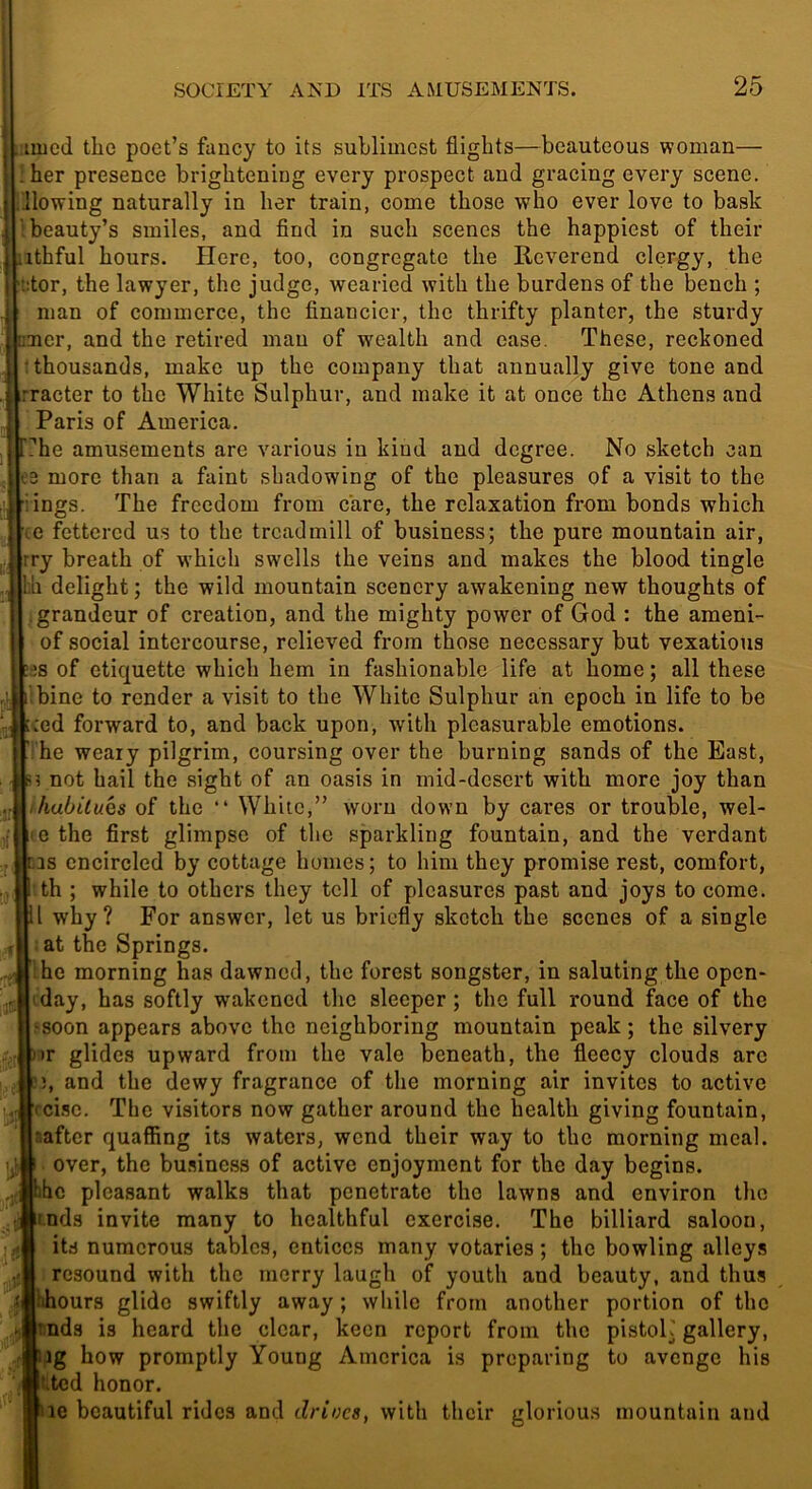 luicd the poet’s fancy to its suhlimcst flights—beauteous woman— !her presence brightening every prospect and gracing every scene, flowing naturally in her train, come those who ever love to bask 1 beauty’s smiles, and And in such scenes the happiest of their ithful hours. Here, too, congregate the Reverend clergy, the t:tor, the lawyer, the judge, wearied with the burdens of the bench ; man of commerce, the flnancicr, the thrifty planter, the sturdy uaicr, and the retired man of wealth and case. These, reckoned ; thousands, make up the company that annually give tone and rracter to the White Sulphur, and make it at once the Athens and Paris of America. ?he amusements are various in kind and degree. No sketch can 3 more than a faint shadowing of the pleasures of a visit to the ings. The freedom from care, the relaxation from bonds which (C fettered us to the treadmill of business; the pure mountain air, rry breath of which swells the veins and makes the blood tingle bh delight; the wild mountain scenery awakening new thoughts of I grandeur of creation, and the mighty power of God : the ameni- of social intercourse, relieved from those necessary but vexatious :es of etiquette which hem in fashionable life at home; all these ilbine to render a visit to the White Sulphur an epoch in life to be :ed forward to, and back upon, with pleasurable emotions. ’i'he weary pilgrim, coursing over the burning sands of the East, not hail the sight of an oasis in mid-desert with more joy than habitues of the White,” worn down by cares or trouble, wel- (e the first glimpse of the sparkling fountain, and the verdant ns encircled by cottage homes; to him they promise rest, comfort, th ; while to others they tell of pleasures past and joys to come. II why? For answer, let us briefly sketch the scenes of a single .at the Springs. Ihe morning has dawned, the forest songster, in saluting the open- tday, has softly wakened the sleeper; the full round face of the ^soon appears above the neighboring mountain peak; the silvery )>r glides upward from the vale beneath, the fleecy clouds arc and the dewy fragrance of the morning air invites to active rci.se. The visitors now gather around the health giving fountain, saftcr quaffing its waters, wend their way to the morning meal, over, the business of active enjoyment for the day begins. . Jbhc pleasant walks that penetrate the lawns and environ the if.nds invite many to healthful exercise. The billiard saloon, its numerous tables, entices many votaries; the bowling alleys resound with the merry laugh of youth and beauty, and thus bhours glide swiftly away; while from another portion of the nds is heard the clear, keen report from the pistoK gallery, ig how promptly Young America is preparing to avenge his ’.ted honor. le beautiful rides and drives, with their glorious mountain and :;3