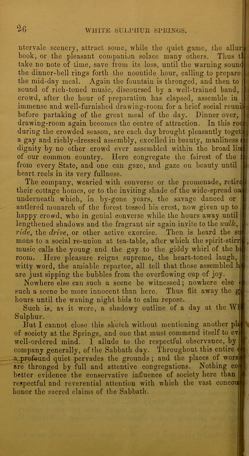 Wuri'E SUJ.PilUIi SPIilNGS. ‘2g ntervalc scenery, attract some, while the quiet game, the allur book, or the pleasant companion solace many others. Thus t take no note of lime, save from its loss, until the warning soun< the dinner-bell rings forth the noontide hour, calling to prepare the mid-day meal. Again the fountain is thronged, and then to sound of rich-toned music, discoursed by a well-trained band, crowd, after the hour of preparation has elapsed, assemble in immense and well-furnished drawing-room for a brief social reuui* before partaking of the great meal of the day. Dinner over, drawing-room again becomes the centre of attraction. In this roc during the crowded season, are each day brought pleasantly toget . a gay and richly-dressed assembly, excelled in beauty, manliness i dignity by no other crowd ever assembled within the broad lini of our common country. Here congregate the fairest of the j from every State, and one can gaze, and gaze on beauty until i. heart reels in its very fullness. The company, wearied with converse or the promenade, retire ;j their cottage homes, or to the inviting shade of the wide-spread oaj underneath which, in by-gone years, the savage danced or t antlered monarch of the forest tossed his crest, now given up to ' happy crowd, who in genial converse while the hours away until ^ lengthened shadows and the fragrant air again invite to the walk, J ride, the drive, or other active exercise. Then is heard the su| mons to a social re-union at tea-table, after which the ppirit-stirrcB, music calls the young and the gay to the giddy whirl of the b|l room. Here pleasure reigns supreme, the heart-toned laugh, iffi witty word, the amiable repartee, all tell that those assembled h)| are just sipping the bubbles from the overflowing cup of joy. I Nowhere else can such a scene be witnessed; nowhere else | ' such a scene be more innocent than here. Thus flit away the gj hours until the waning night bids to calm repose. [ Such is, as it were, a shadowy outline of a day at the WH Sulphur. But I cannot close this sketch without mentioning another pl« . of society at the Springs, and one that must commend itself to ev| well-ordered mind, 1 allude to the respectful observance, by company generally, of the Sabbath day. Throughout this entire (I a_pmfeund quiet pervades the grounds; and the places of wors H are thronged by full and attentive congregations. Nothing co B better evidence the conservative influence of society here than j|| respectful and reverential attention with which the vast concoM