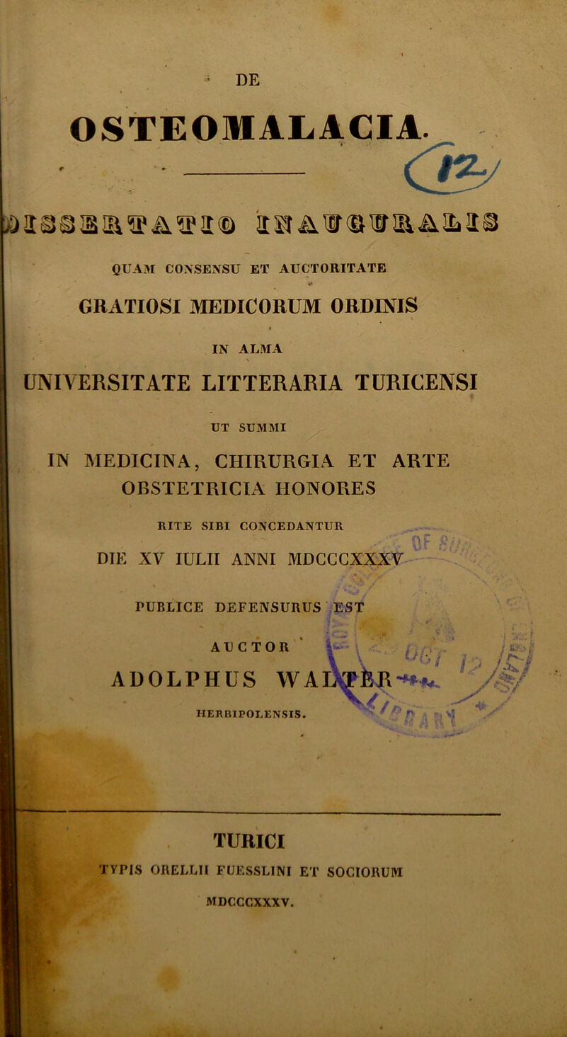 DE OSTEOMALACIA. QUAM CONSENSU ET AUCTORITATE * GRATIOSI MEDICORUM ORDINIS IN ALMA UNIVERSITATE LITTERARIA TURICENSI UT SUMMI IN MEDICINA, CHIRURGIA ET ARTE OBSTETRICIA HONORES RITE SIBI CONCEDANTUR DIE XV IULII ANNI MDCCCXXXV 3F S(Ur PUBLICE DEFENSURUS EST AUCTOR *• \ i,.... Jf»l ADOLPHUS WAlXTfeR^- f>/ HERBIPOTENS IS. , sf V jft Ij rl ( TURICI TYPIS ORELLII FUESSLINI ET SOCIORUM MDCCCXXXV.