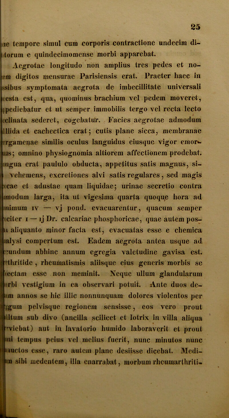 ie tempore simul cum corporis contractione undecim di~ torum e quindecimomense morbi apparebat. ► Aegrotae longitudo non amplius tres pedes et no- mi digitos mensurae Parisiensis erat. Praeter haec in sibus symptomata aegrota de imbecillitate universali testa est, qua, quominus brachium vel pedem moveret, [pediebatur et ut semper immobilis tergo vel recta lecto tclinata sederet, cogebatur. Facies aegrotae admodum lllida et cachectica erat; cutis plane sicca, membranae rrgamenae similis oculus languidus eiusque vigor emor*, uus; omnino physiognomia altiorem affectionem prodebat, ingua erat paululo obducta, appetitus satis magnus, si- vehemens, excretiones alvi satis regulares, sed magis tcae et adustae quam liquidae; urinae secretio contra i modum larga, ita ut vigesima quarta quoqpe hora ad mimum iv — vj pond. evacuarentur, quacum semper citer i —ljDr. calcariae phosphoricae, quae autem pos- t aliquanto minor facta est, evacuatas esse e chemica aalysi compertum est. Eadem aegrota antea usque ad •undum abhinc annum egregia valetudine gavisa est. thritide , rheumatismis aliisque eius generis morbis se tectam esse non meminit. Neque ullum glandularum rbi vestigium in ea observari potuit. Ante duos de- im annos se hic illic nonnunquam dolores violentos per Lgum pelvisque regionem sensisse, cos vero prout Itum sub divo (ancilla scilicet et lotrix in villa aliqua r-viebat) aut in lavalorio humido laboraverit et prout nui tempus peius vel melius fuerit, nunc minutos nunc I'luctos esse, raro autem plane desiisse dicebat. Medi- u sibi medentem, illa enarrabat, morbum rheumarthriti»