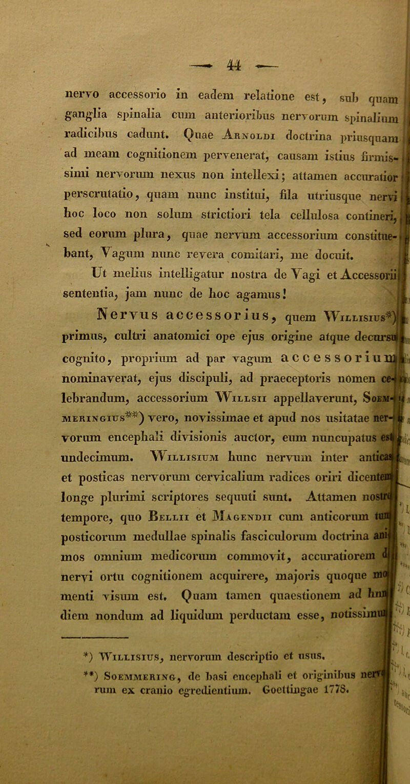 M ■— nervo accessorio in eadem relatione est, snb quam ganglia spinalia ciim anterioribus nervorum spinaliiuu radicibus cadunt, (^uae j4.rnoldi doctrina priusquam'i ad meam cognitionem pervenerat, causam istius lirinis- | simi nervorum nexus non intellexi; attamen accuratior | perscrutatio, quam nunc institui, fila utriusque nervi hoc loco non soliun strictiori tela cellulosa contineri, ; sed eorum plura, quae nervum accessorium coni bant, Yagum nunc revera comitari, me docuit. Ut melius intelHgatur nostra deYagi etAcce sententia, jam nunc de hoc agamus! Nervus accessorius, quem Wiulis primus, cultri anatomici ope ejus origine atque de cognito, proprium ad par vagum accessori nominaverat, ejus discipuli, ad praeceptoris nOme lebrandum, accessorium Willsii appellaverunt, J MERiNGius* **)^) vero, novissimae et apud nos usitatae vorum encephali divrisionis auctor, eum nuncupati undecimum. Willisium hunc nervum inter ai et posticas nervorum cervicalium radices oriri dice longe plurimi scriptores sequuti sunt. Attamen i tempore, quo Berrii et Magendii cum anticorimi posticorum medullae spinalis fasciculorum doctidna mos omnium medicorum commovit, accmutiorej nervi ortu cognitionem acquirere, majoris quoque menti visum est, Quam tamen quaestionem ad diem nondum ad liquidum perductam esse, notissi *) WiRRisius, nervorum descriptio et usus. **) SoEMMERiNG, de basi encephali et originibus n rum ex cranio egredientiiun. Goettiugae 1778.