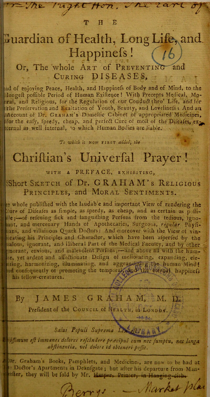 THE l/Tifc- yvrsm Guardian of Health, Long Life, and. Happinefs! Or, The whole Art of PreventinTT''and Curing DISEASES, id of enjoying Peace, Health, and Happinefs of Body and of Mind, to the loDgeft poffible Period of Human Exigence ! With Precepts Medical, Mo- ral, and Religious, for the Regulation of our Conduft thro’ Life, and for tiie Preservation and Exaltation of Youth, Beauty, and Loveiinefs*. And an Account of Dr. Graham’s Domeltic Cabinet of appropriated Medicipes, For the eafy, fpeedy, cheap, and perfedt Cure of moft of the Difeafcs, ex%, :ernal as well internal, ‘o which Human Bodies are liable. To which is now first added, the Chriftian’s Univerfal Prayer! WITH A PREFACE, EXHIBITING, ^Short Sketch of Dr. GRAHAM’s Religious Principles, and Moral Sentiments. e: whole publifhed with the laudab’e and important View of rendering the i ure of Difeafcs as fimple, as Ipeedy, as cheap, and as certain as pjfll- le;—-of refcuing fick and languilhing Peribns from the tedious, igno- unt, and mercenary Hands of Apothecaries, Surgeons, regular Phyfi- ans, and villainous Qnack Doctors: And moreover with the View of vin- .eating his Principles and Character, which have been alperfed by the alous, ignorant, and> illiberal Part of the Medical Faculty, and by other norant, envious, and malevolent Peribns;—-and above all with the hutn- e, yet ardent and affe&ionate Ddign of meliorating, expanding, de- ling, harmonizing, illuminating, and aggrandizing the human Mind? id confequentiy ot promoting the tempiu^,Vap<f viJie eternal happinefs his tdlow-creatures. ,■ «y / “ N , y By JAMES GRAHAM, M. D- Prefident of the Council of Health, in London..' Salus Pc puli Supretna L ft & \\ ——— ifimum eft itrwiancs dolores refeindere preccipue cum ncc futnptu, nec longa abftinsntia, vel dolor e id obteneri pcjjit. )r. Graham's Books, Pamphlets, and Medicines, are now to be had at : Doftor’s Apartments in Deanfgate ; but after his departuie from Man- :fter, they will be fold by Mr. fcUfepr, Prum-ty ■> a ■■Hanging dish* - vfUi err- i’f -Trill'.