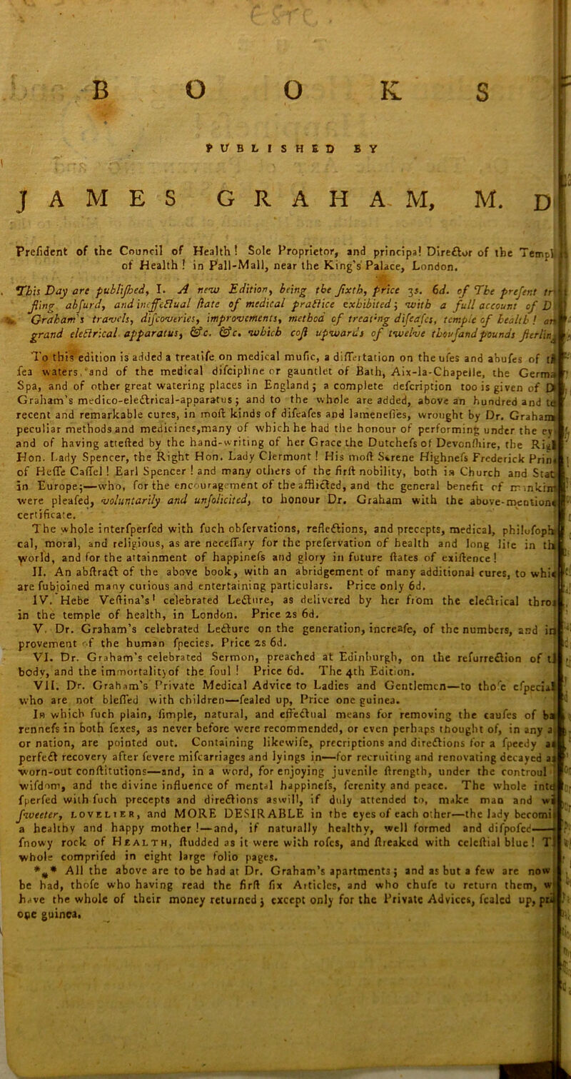 fl/BLlSHED BY JAMES GRAHAM, M. D Prefident of the Council of Health ! Sole Proprietor, and principal Diredlor of the Tempi! of Health ! in Pall-Mall, near the King's Palace, London. This Day are publijhed, I. A new Edition, being the Jixth, price 3s. 61i. of The prejent tr t fing abfurd, and ineffeElual date of medical praflice exhibited; with a full account of 1 Graham's travels, dijcov tries, improvements, method of treating difeafes, temple of health ! c grand eleflrical apparatus, &c. &c. which cojl upwards of twelve thoujandpounds jlerlir.j D at* To this edition is added a rreatife on medical mufic, a difE-i tation on the ufes and abufes of t# fea waters, and of the medical difeipline or gauntlet of Bath, Aix-la-Chapelle, the Germa Spa, and of other great watering places in England; a complete defeription too is given of I> Graham’s medico-eledlrical-apparatus; and to the whole are added, above an hundred and le recent and remarkable cures, in moll kinds of difeafes and latnenefi’es, wrought by Dr. Graham peculiar methods and medicines,many of which he had the honour of performing under the eyi and of having attefted by the hand-writing of her Grace the Dutchefs of Devonfhire, the Rial Hon. Lady Spencer, the Right Hon. Lady Clermont! His moll Serene Highnefs Frederick Prim of HefTe Caflel ! Earl Spencer ! and many others of the full nobility, both ia Church and Stat in Europe;—who, for the encouragement of the afflicted, and the general benefit rf mnkini were pleafed, voluntarily and unjolicitcd, to honour Dr. Graham with the above-mention* certificate. The whole interfperfed with fuch obfervations, reflections, and precepts, medical, philufoph* cal, moral, and religious, as are neceffary for the prefervation of health and long lite in tii( world, and for the attainment of happinefs and glory in future dates of exiftence! II. An abftradt of the above book, with an abridgement of many additional cures, to whi«|f: are fubioined many curious and entertaining particulars. Price only 6d IV. Hebe Veltina’s1 celebrated Ledture, as delivered by her from the eledlrical throi in the temple of health, in London. Price 2s 6d. V. Dr. Graham’s celebrated Ledture on the generation, increafe, of the numbers, and in provement' f the human fnecies. Price as 6d. VI. Dr. Graham’s celebrated Sermon, preached at Edinburgh, on the refurredlion of tj body, and the immortality of the foul ! Price 6d. The 4th Edition. VII. Dr. Graham’s Private Medical Advice to Ladies and Gentlemen—to thorc cfpecial who are not blefied with children—fealed up, Price one guinea. In which fuch plain. Ample, natural, and effedlual means for removing the caufes of b: rennefs in both fexes, as never before were recommended, or even perhaps thought of, in any a or nation, are pointed out. Containing likewife, precriptions and diredlions for a fpeedy a perfedl recovery after fevere mifearriages and lyings in—for recruiting and renovating decayed a -worn-out conftitutions—and, in a word, for enjoying juvenile llrength, under the controul wifdom, and the divine influence of mental happinefs, ferenity and peace. The whole inti fperfed with fuch precepts and diredlions aswill, if duly attended to, make mao and w fweeter, lovelier, and MORE DESIRABLE in the eyes of each other—the lady becomi a healthy and happy mother !—and, if naturally healthy, well formed and difpofed fnowy rock of Health, lludded as it were with rofes, and flreaked with celellial blue! T whole comprifed in eight large folio pages. All the above are to be had at Dr. Graham’s apartments; and as but a few are now be had, thofe who having read the firfl fix Aitides, and who chufe to return them, w have the whole of their money returned j except only for the Private Advices, fealed up, pr oqc guinea. ®r c