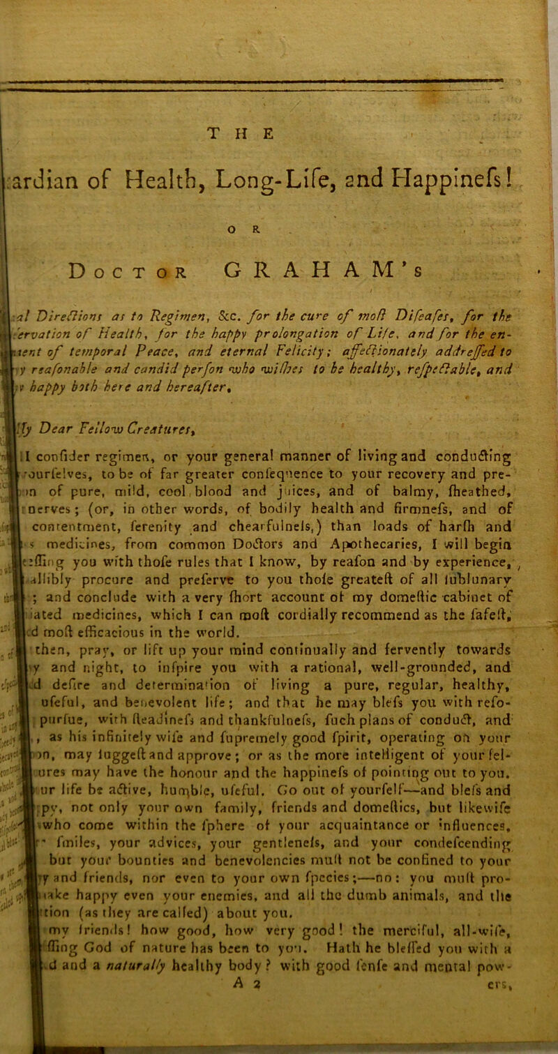 ardian of Health, Long-Life, and Happinefs! Doctor G R A H A M * s il:*/ Direftions as to Regimen, See. for the cure of moR D iReaper, for the ** Nervation of Health, for the happy pr olongation of Life, and for the en~ \ent of temporal Peace, and eternal Felicity; ajfeftionately addrejfed to y rsafonahle and candid perfon who nisi floes to he healthy, refpeflablc, and ■y happy both here and hereafter, \fly Dear Fellow Creatures, .1 confider regimen, or your general manner of living and conducing •ourfelves, to be of far greater confeqnence to your recovery and pre- m of pure, mild, cool blood and j jices, and of balmy, fheathed, • nerves; (or, in other words, of bodily health and firmnefs, and of contentment, ferenity and chearfulnels,) than loads of harfh and s medicines, from common Dotfors and Apothecaries, I will begin effing you with thofe rules that I know, by reafon and by experience, allibly procure and preferve to you thole greateft of all fublunary ; and conclude with a very fhort account of my domeftic cabinet of iated medicines, which I can moft cordially recommend as the lafelf,' d moll efficacious in the world. then, pray, or lift up your mind continually and fervently towards y and night, to infpire you with a rational, well-grounded, and -d defire and determina'ion of living a pure, regular, healthy, ofeful, and benevolent life; and that he may blefs you with refo- purfue, with fleadlnefj and thankfulnefs, fuch plans of conduct, and , as his infinitely wife and fupremely good fpirit, operating oh your 50, may luggeft and approve; or as the more intelligent of your fel* ures may have the honour and the happinefs of pointing out to you. ur life be aftive, hurqble, ufeful. Go out of yourfelf~and blefs and py, not only your own family, friends and domeftics, but like wife ■ who come within the lphere of your acquaintance or *nfluences, - fmiles, your advices, your gentlenels, and your condefcending but your bounties and benevolencies mult not be confined to your •7 and friends, nor even to your own fpecies;—no; you mult pro- iake happy even your enemies, and all the dumb animals, and the ’tion (as they are called) about you. my friends! how good, how very good! the merciful, all-wife, fling God of nature has been to you. Hath he blelfed you with a d and a naturally healthy body? with good lenfe and mental pow- A 2 ers. 5 O' lf*f' j