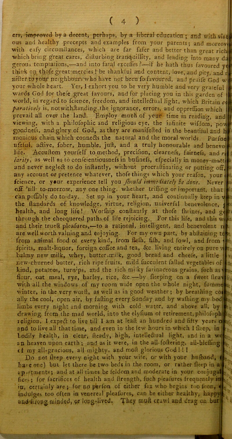 ersj improved by a decent, perhaps, by a liberal education ; and with vin ous and healthy precepts and examples from your parents; and moreov with eafy circumdances, which are far fafer and better than great rich which bring great cares, dillur'oing tranquillity, and leading into many d< gerotu temptations,—and into fatal excefTes ?—if he hath thus favoured y< think on thofe great-mercies! be thankful and content, love, and pity, and t nifter toyour neighbours'who have not been fo favoured, and praife God vr your -whole heart. Yes, I exhort you to be very humble and very grateful wards God for thefe great fayours, and for placing you in this garden of •world, in regard to fcience, freedom, and intellectual light, which Britain c> paratively is, notwitkftanding the ignorance, errors, and oppreffion which prevail all over the land. Employ much of your time in reading, and! viewing, with a philofophic and religious eye, the infinite wifdom, po goodoefs, and glory of God, as they are manifefted in the beautiful and monicus chain which conne&s the natural and the moral worlds. Purfu nfeful, a&ive, fober, humble, juft, and a truly honourable and benevoj life. Accuftom yourfelf to method, precifion, clearnefs, fairnefs, and r( larity, as well as to confcientiousnefs in bufinefs, efpecially in money-matt i and never negletft to do inftantly, without procraftinating or putting off, any account or pretence whatever, thofe things which your reafon, your fcience, or yeur experience tell you Jhould immediately be dove. Never off1 ’till to-morrow, any one thing, whether trifling or important, that; can pofEbly dp to-day. Set up in your heart, and continually keep in vj - the ftandards of knowledge, virtue, religion, univerfal benevolence, health, and long life! Worfhip conftantly at thofe fhtines, and g through the checquered paths of life rejoicing. For this life, and this w and their trueft pleafures,—to a rational, intelligent, and benevolent n are well worth valuing and enjoying. For my own part, by abftaining tt from animal food of every kind, from flefh, fifb, and fowl, and from Spirits, malt-liquor, foreign coffee and tea, &c living entirely ou pure v balmy new milk, whey, butter-tr ilk, good bread and cheel'e, a little new-churned butter, rich ripe fruits, mild fucculent fallad vegetables of kind, potatoes, tunvps, and the rich milky farinaceous grains, fuch as• flour, oat meal, rye, barley, rice, &c.—by fleeping on a fweet ftra^ with all the windows of my room wide open the whole night, fumrm winter, in the very wot ft, as well as in good weather; by breathing co ally the cool, open air, by falling every Sunday and by walhing my bod limbs every night and morning with cold water, and above all, by drawing from the mad world, into the elyfium of retirement, philofoph) jeligion, I expeCl to live till I am at lead; an hundred and fifty years oi ‘gf? and to live all that time, and even in the few hours in which I fleep, in bodily health, in clear, fteadv, high, intelledlual light, and in a wr an heaven upon earth; and as it were, in the all- foftering. all-biefling cf my all-gracious, all mighty, and moll glorious God! ! 1 Do not firep every night with your wile, or with your hufband, | haie one) but let there be two beds in the room, or rather fl«p in a< fcp.foments; and at all times be feldom and moderate in your coujuga ficej,; for facrifices of health and ftrength, fuch pieafures frequently in in, certainly are ; for no perfon of either fex who begins too foon, 4 indulges too often in venereal pleafures, can be either healthy, happ)i aud'hvQPg minded, qr long-lived. They muft crawl and drag on but tit