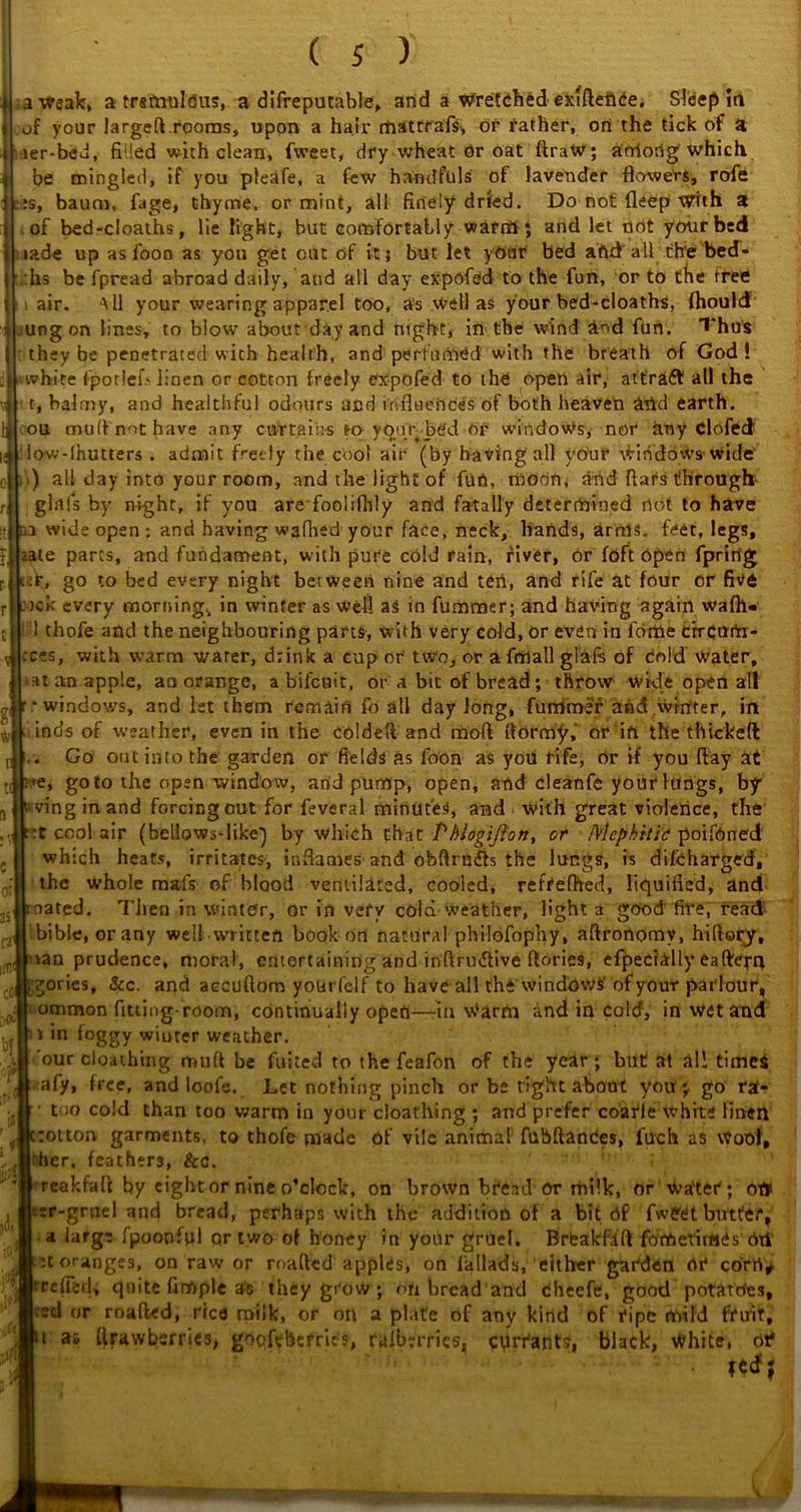 of your larged.rooms, upon a hair rfiattrafs, or father, on the tick of a ier-bcu, filled with clean, fweet, dry wheat Or oat ftraw; arriorig which be mingled, if you pleafe, a few handfuls of lavender flowers, rofe :s, baum, fage, thyme, or mint, all finely dried. Do not deep With a of bed-cloaths, lie light, but comfortably warm ; and let not your bed lade up as fooo as you get out of it; but let your bed aftd all th'e! bed- .hs be fpread abroad daily, and all day expofed to the fun, or to the free air. All your wearing apparel too, as .well as your bed-cloaths, fhouid ung on lines, to blow about day and night, in the wind and fun. Thus they be penetrated with health, and perfumed with the breath of God! white fporlefs linen or cotton freely expofed to the open air, attract all the t, balmy, and healthful odours and influences of both heaven arid earth, ou mud not have any curtains fro yqqr bed or windows, nor any Clofed iow-lhutters . admit freely the cool air (by having all vour Windows-wide' .) all day into your room, and the light of fun, moon, and flars through- glftls by night, if you are foolifhly and fatally determined dot to have a wide open : and having wafhed your face, neck, hands, arms. feet, legs, te parts, and fundament, with pure cold rain, fiver, or foft Open fpring ek, go to bed every night between nine and ten, and rife at four or five nek every morning, in winter as well as in fummer; and having again wafh« ! 1 chofe and the neighbouring parts, with very cold, or even in fertile erream- ;c?s, with warm water, drink a cup or two, or a fmall glafe of Cold water, •it an apple, aa orange, a bifeuit, or a bit of bread; throw wide open all ’ * windows, and 1st them remain fo all day long, fummer and.winter, in inds of weather, even in the coldeti and moft ftormy,' or in the thickeft Go out into the garden or fields as foon a$ you rife, or if you flay at ire, goto the open window, and pump, open, and cleanfe your lungs, by swing in and forcingout for feveral minutes, and With great violence, the :t cool air (bellows-like') by which chat Pbiogifton, or Mephitic poifOned which heats, irritates, inflames and obfirudb the lungs, is difeharged, the whole mafs of blood ventilated, cooled, reffefhed, liquified, and oated. Then in winter, or in very cold weather, light a good fire, read bibie, orany well written book on natural philofophy, aftronomy, hiftoqy, lan prudence, moral, entertaining and inftrudtive ftories, efpecially eaftepq gories, &c. and accuftom yourfelf to have all the windows' of your parlour, ommon fitting-room, continually open—in Warm and in cold, in wet and i in foggy wiuter weather. our cloathing mutt be fuited to the feafon of the year; but at all times afy, free, and ioofe. Let nothing pinch or be tight about you; go ra- • too cold than too warm in your cloathing ; and prefer coarle white linen rotton garments, to thofe made of vile animal fubftanCes, luch as woof, her. feathers, &c. reakfaft by eight or nine o’clock, on brown bread Or milk, or Water; ot¥ r-grnel and bread, perhaps with the addition of a bit Of fweet butter, a large fpoonfpl or two of honey in your gruel. Brfeakfdft fotOetiiwes Oti :t oranges, on raw or roafled apples, on fallads, either garden or cortY* relfetU quite fimple as they grow; on bread and cheefe, good potatoes, ’ «r roafted, rice milk, or on a plate of any kind of ripe mild fruit, t as ftrawbsrries, goefebefrics, ralberrics, currants, black, White, oif vv