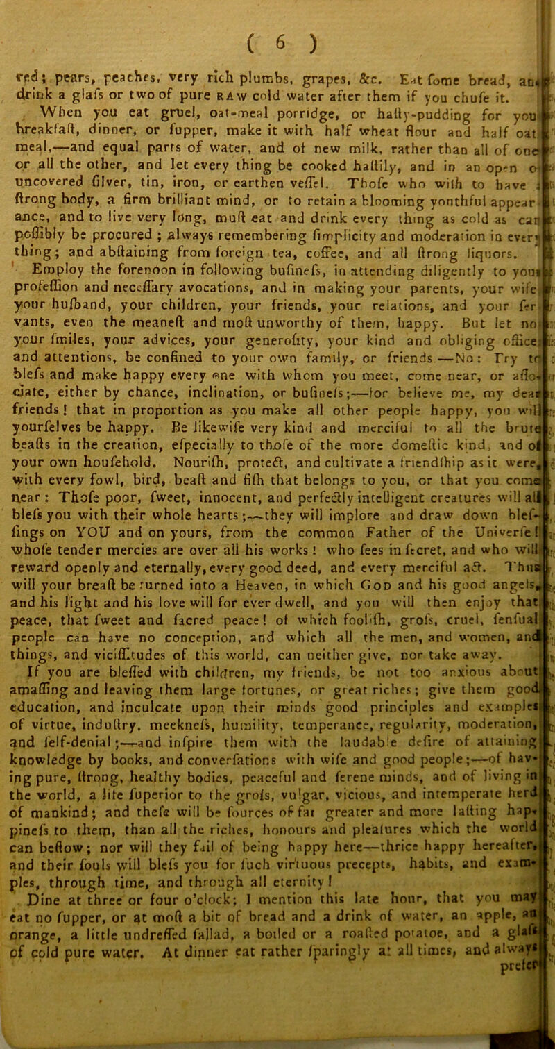 i t |e; I; drink a glafs or two of pure raw cold water after them if you chufe it. When you eat gruel, oat-meal porridge, or hally-pudding for you' f hreakfaft, dinner, or fupper, make it with half wheat flour and half oat< meal,—and equal parts of water, and of new milk, rather than all of one? or all the other, and let every thing be cooked haltily, and in an op*n o? V- uncovered filver, tin, iron, or earthen vefTel. Thofc who with to have ftrong body, a firm brilliant mind, or to retain a blooming yonthful appear ance, and to live very Jong, muft eat and drink every thing as cold as can ^ poflibly be procured ; always remembering fimplicity and moderation in ever]) thing; and abftaining from foreign tea, coffee, and all ftrong liquors. Employ the forenoon in following bufinefs, in attending diligently to you* profeflion and neceffary avocations, and in making your parents, your wife your hufband, your children, your friends, your relations, and your f-r vants, even the meanefl: and rnoft unworthy of them, happy. But let noi your fmiles, your advices, your geuerofity, your kind and obliging office, and attentions, be confined to your own family, or friends—No: Try tr blefs and make happy every <?>ne with whom you meet, come near, or atlo» date, either by chance, inclination, or bufinefs;-,—for believe me, my deal friends ! that in proportion as you make all other people happy, you will yourfelves be happy. Be likewife very kind and merciful to all the brute beafts in the creation, efpecially to thofe of the more domeftic kind, and o| your own houfehold. Nourifh, protect, and cultivate a triendlhip as it were, with every fowl, bird, beaft and fifh that belongs to you, or that you coma near: Thofe poor, fweer, innocent, and perfectly intelligent creatures will all blefs you with their whole hearts;—they will implore and draw down blef- fmgs on YOU and on yours, from the common Father of the Univerfe f':le whofe tender mercies are over ali his works I who fees in fecret, and who will- reward openly and eternally, every good deed, and every merciful aiff. Thu will your bread be turned into a Heaven, in which God and his good angels* and his light and his love will for ever dwell, and you will then enjoy that, peace, that fweet and facred peace! of which foolifh, grofs, cruel, fenfual people can have no conception, and which all the men, and women, and| things, and viciflltudes of this world, can neither give, nor take away. If you are bleffed with children, my friends, be not too anxious abcutj |j, amafling and leaving them large fortunes, or great riches; give them good! education, and inculcate upon their minds good principles and exampltil of virtue, induftry, meeknefs, humility, temperance, regularity, moderation, and felf-denialand infpire them with the laudable defire of attaining knowledge by books, and converfations with wife and good people;—of hav- ing pure, ftrong, healthy bodies, peaceful and ferene minds, and of living in the world, a life fuperior to the grofs, vulgar, vicious, and intemperate herdfc of mankind; and thefe will be fources offai greater and more lafting hap-* pinefs to them, than all the riches, honours and plealures which the world, can beftow; nor will they fail of being happy here—thrice happy hereafter, and their fouls will blefs you for fuch virtuous precepts, habits, and exaral pies, through time, and through ail eternity I Dine at three or four o’clock; I mention this late hour, that you maf eat no fupper, or at moft a bit of bread and a drink of water, an apple, an orange, a little undrefled failad, a boiled or a roafted po'atoe, and a glaf* of cold pure water. At dinner eat rather fparingly a: all times, and always prefer