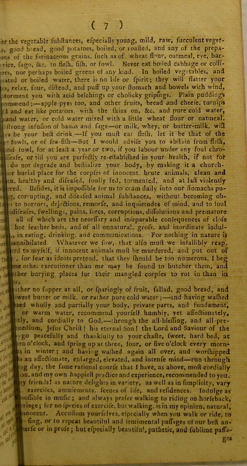 er the Vegetable fubftances, efpecially young, mild, raw, fucculent vegef- s, good bread, good potatoes, boiled, or roafted, and any of the prepa- ys of the farinaceous grains, fuch as of wheat fbur, oatmeal, rye, bar- rice, fago, &c. to flefh, filh, or fowl. Never eat boiled cabbage or conf- ers, nor perhaps boiled greens of any kind. In boiled vegetables, and rated or boiled water, there is no life or fpirit; they will flatter your relax, four, diflend, and puff up your ftomach and bowels with wind, torment you with acid belchings or cholicky gripfngs. Plain pudding's omanendapple-pyes too, and other fruits, bread and cheefe, turnips i and eat like potaroes, with the {kins on, &c. and pure cold water, and water, or cold water mixed with a little wheat flour or oatmeal, ftrong infufion of baum and fage—or milk, whey, or butter-milk, wit! s be your beft drink.—If you mull eat flefh, let it be that of the - fowls, or of fea-fifh—But I would advife you to abflain from flefh, nd fowl, for at leaft a year or two, if you labour under any foul chro- ifeafe, or till you are perfectly re-eftablifhed in your health, if not foi* do not degrade and beftialize your body, by making it a church- r>r burial place for the corpfes of innocent brute animals, clean and :n, healthy and difeafed, foully fed, tormented, and at laft violently red. Befides, it is impoflible for us to cram daily into our ftoraachs pu- y, corrupting, and difeafed animal fubdances, without becoming ob- s to horrors, dejedions, remorfe, and inquietudes of mind, and to foul difeafes, fwellings, pains, fores, corruptions, diffolutions and premature all of which are the neceffary and inseparable conlequences of clofe hot featherbeds, and of all unnatural, grofs, and inordinate indul- ,, in eating, drinking, and communications. For nothing in nature is ^annihilated. Whatever we fow, that alio muft we infallibly reap, rd to royfelf; if innocent animals mud be murdered, and put out of , for fear as ideots pretend, that they fnould be too numerous, I beg ne othe. executioner than me may be found to butcher them, and tuber burying places tqr their mangled corpfes to rot in than in y. ither no fupper at all, or fparingly of fruit, fallad, good bread, and vveet butter or milk, or rather pure cold water;—and having walked ted wholly and partially your body, private parts, and fundament, or warm water, recommend yourfelf humbiy, yet affedlionately, tly, and cordially to God,—through the all-blcfliQg, and all-pre- nedium, Jefus Chrifl 1 his eternal Son! the Lord and Saviour of the -go peacefully and thankfully to yourchafte, fweet, hard bed, at en o’clock, and fpring up at three, four, or five o’clock every morn- 1 in winter; and having wallied again all over, and worshipped i an affeflionate, enlarged, elevated, and intenfe mind—run through )g day, the fame rational courfe that I have, as above, mod cordially on, and my own bappieft practice and experience, recommended to you. y friendsl as nature delights in variety, as well as in fimplicity, vary , exerciles, amulements, feenes of life, and refldences. Indulge as' loflible in mufic ; and always prefer walking to riding on horfeback, triage; for noi'pecies of exercife, but walking, is in my opinion, natural, inocent. Accullom yourfdves, elpccially when you walk or ride, to fing, or to repeat beautiful and lentimental paffages of our beft au- ric or inprofc; but efpecialJy beautiful, pathetic, and fublime pafla- £0i . mil' K , & J! i rit i y <c8. ,0 ul