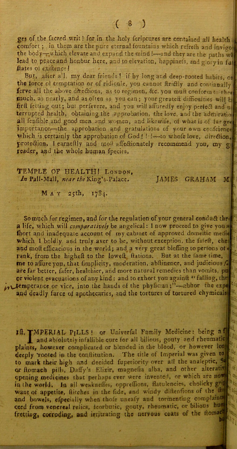 ges of the facred writ! for in the holy fcriptures are contained all health i comfort ; in them are the pure eternal fountains which refrefh and invieoi the body-r.v* hich elevate and expand the mind !—and they are the paths wl lead to peace and honour here, and to elevation, happinefs, andg oryin fat Hates ol exjftence l Bpt, after a’l, my dear friends ! if by long and deep-rooted habits, of the force ol temptation or of ridicule, you cannot flnftly and continually ferve all the above dive&ions, as to regimen, See. you mult conform ? the* much, as nearly, and as often as you can; yourgreated difficulties will fa Hrft fetting out; but perfevere, and you will affuredly enjoy perfeff and u» terrupted health, obtaining the approbation, the love, and the admsratir* all fenfible and good men and wtunen, and likewii'e, of what is of f»rgr#|j importance.—the approbation and gratulations of your own confcienc? which is certainly the approbation of God ! ! !-—to whofe love, dirfdHon, protection, I earnefliy and pr,od affectionately recommend you, my g. pe&der, ajpd the whole human fpecics. TEMPLE OF HEALTH! London, In Pall-Mall, near the King’s-Palace. JAMES GRAHAM M I :i| May 25th, 1784. So much for regimen, and for the regulation of your general condmft thr a life, which will C077iparatively be angelical: I now proceed to give you ai Ihort and inadequate account of my cabinet of approved dorneltic medi which I boldly and truly aver to be, without exception, the fated, che and molt efficacious in the world; and a very great bleffing toperlons of rank, from the higheft to the lowed Rations. But at the fame time, fne to allure you, that fimplicity, moderation, abstinence, and judicious /H are far better, fafer, healthier, and more natural remedies than vomits, pa or violent evacuations of aDy kind : and to exhort you againft “ falling, thg perance or vice, into the hands of the phylician -abhor the expf and deadly farce of apothecaries, and the tortures of tortured chymicals id. TMPERIAL PiLLS! or Univerfal Family Medicine: being a X and abiolutely infallible cure for all bilious, gouty and rheumatic plaints, however complicated or blended in the blood, or however lo deeply ’rooted in the conflitution. The title of Imperial was given to to mark their high and decided fupetiority over all the analeptic, - or ftotr.ach pills, Daffy’s Elixir, magnefia alba, and other alterati opening medicines that perhaps ever were invented, or which are no in the worlds In all weakneffes, oppreffions, flatulencies, cholicky want of appetite, flitches in the fide, and windy diltenfions of the u and bowels, efpecially when thole unealy and tormenting complaio ceed from venereal relics, icorbtiric, gouty, rheumatic, or bilious hu fretting, corroding, and irrjtrating the nervous coats of the flom-