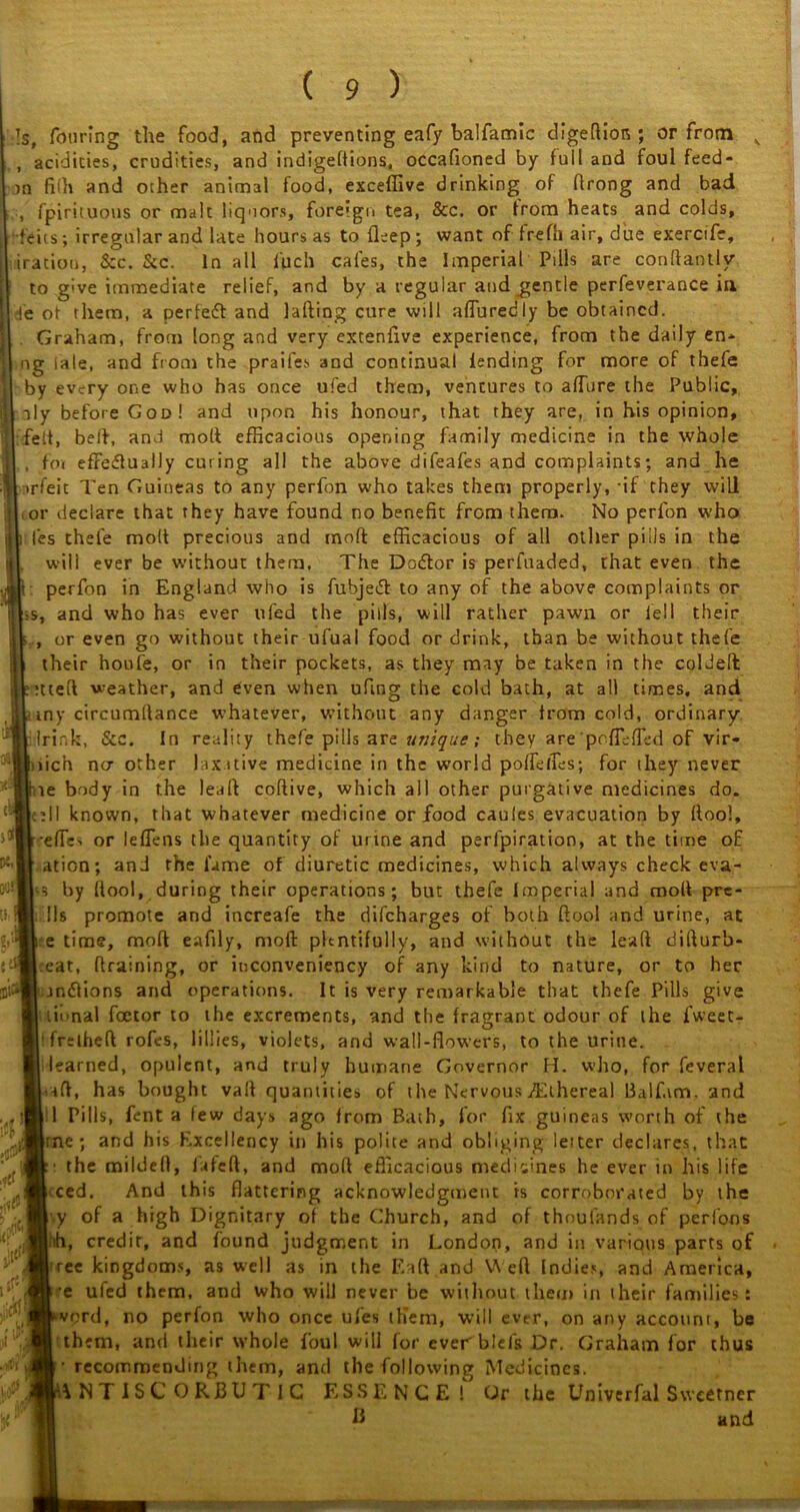 if* ( 9 ) Is, Touring the food, and preventing eafy balfamic digeftion ; or from v , acidities, crudities, and indigeflions, occafioned by full and foul feed- in fi(h and other animal food, exceffive drinking of Arong and bad , fpirituous or malt liquors, foreign tea, &c. or from heats and colds, feits ; irregular and late hours as to deep ; want of frefh air, due exercife, iraciou, Sec. Sec. In all l'uch cales, the Imperial Pills are condantly to g've immediate relief, and by a regular and gentle perfeverance in !e ot them, a perfect and lading cure will alluredly be obtained. Graham, from long and very extenfive experience, from the daily en- ng tale, and from the praifes and continual lending for more of thefe by every one who has once ufed them, ventures to allure the Public, aly before God! and upon his honour, that they are, in his opinion, felt, belt, and molt efficacious opening family medicine in the whole . fat effectually curing all the above difeafes and complaints; and he irfeit Ten Guineas to any perfon who takes them properly, -if they will or declare that they have found no benefit from them. No perfon who les thefe molt precious and molt efficacious of all other piils in the will ever be without them. The Dodtor is perfuaded, that even the perfon in England who is fubjedt to any of the above complaints or s, and who has ever tiled the pills, will rather pawn or fell their , or even go without their ufuai food or drink, than be without thefe their houfe, or in their pockets, as they may be taken in the coldeft ttteft weather, and even when uflng the cold bath, at all times, and tny circumllance whatever, without any danger from cold, ordinary Irink, See. In reality thefe pills are unique; they are poffiffed of vir- lich ntr other laxative medicine in the world polfelTes; for they never te body in the lead codive, which all other purgative medicines do. cell known, that whatever medicine or food cauies evacuation by dool, efTe> or leffens the quantity of urine and perlpiration, at the time of ation; and the lame of diuretic medicines, which always check eva- •s by dool, during their operations; but thefe Imperial and mod pre- 11s promote and increafe the difeharges of both ftool and urine, at e time, mod eafily, mod plentifully, and without the lead difturb- :eat, draining, or iuconveniency of any kind to nature, or to her jndions and operations. It is very remarkable that thefe Pills give iinnal foetor to the excrements, and the fragrant odour of the fweet- 'frilheft rofes, lillies, violets, and wall-flowers, to the urine, learned, opulent, and truly humane Governor H. who, for feveral aft, has bought vaft quantities of the Nervous ^Ethereal Balf.im. and 1 Pills, fent a few days ago from Bath, for fix guineas worth of ihe rne ; and his Excellency in his polite and obliging letter declares, that ■ the mildefl, fafeft, and mod efficacious medicines he ever in his life ced. And this flattering acknowledgment is corroborated by the y of a high Dignitary of the Church, and of thoufands of perfons h, credit, and found judgment in London, and in various parts of ree kingdoms, as well as in the Eaft and V\ efl Indies, and America, •e ufed them, and who will never be without them in iheir families: vord, no perfon who once ufes them, will ever, on any account, be them, and their whole foul will for everblefs Dr. Graham for thus t recommenJmg them, and the following Medicines. ANTISCORBUTIC ESSENCE! Or the Univerfal Sweetner B and