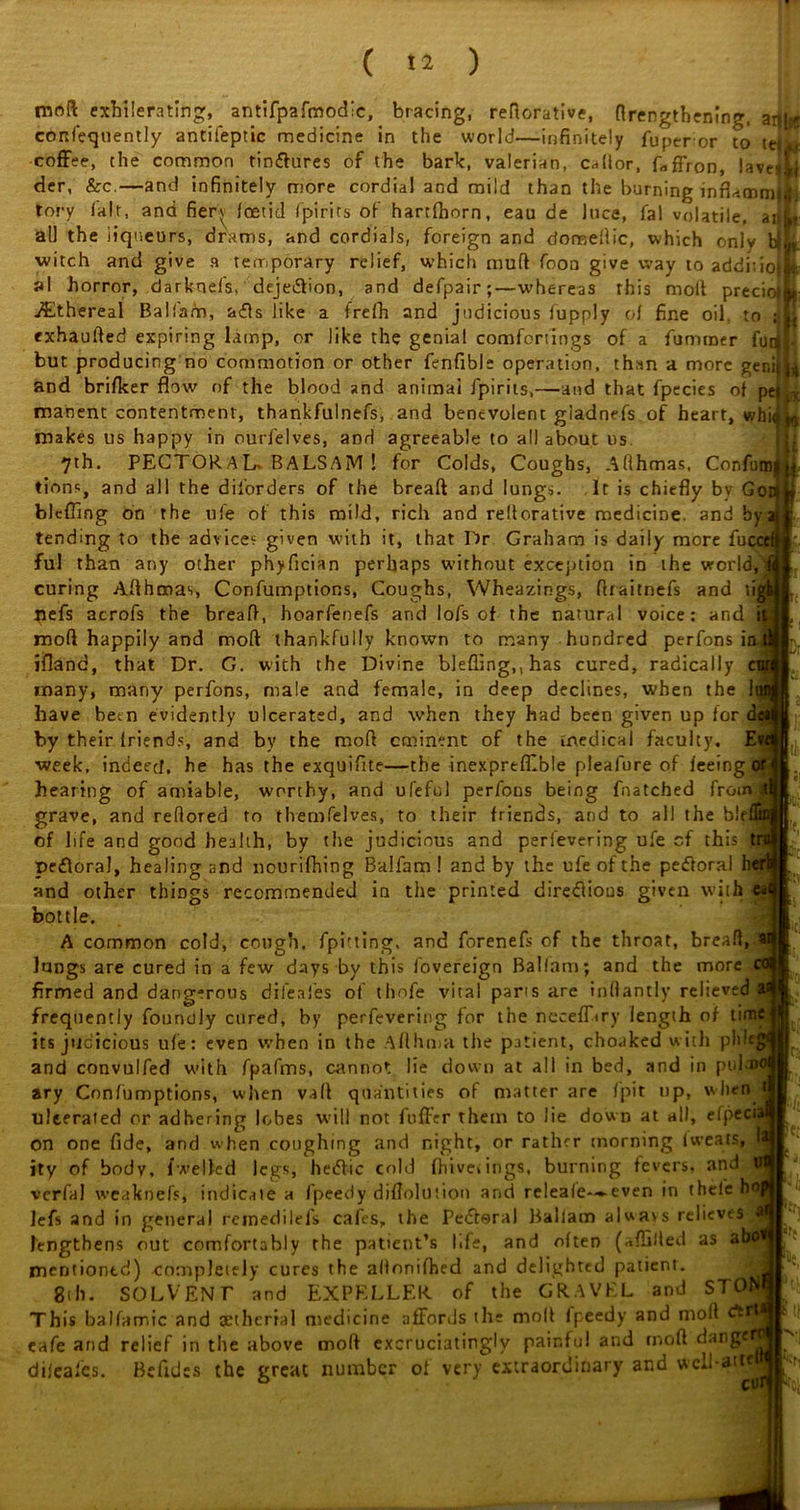 mr>ft exbilerating, antifpafmodic, bracing, reftorative, {lengthening, arjluff confeqnently antifeptic medicine in the world—infinitely fuper or to coffee, the common tindtures of the bark, valerian, caflor, Lffron, lave*Lj der, &c.—and infinitely more cordial and mild than the burning inrLmmji tory lair, and fieri foetid fpirits of hartfhorn, eau de luce, fal volatile, ai<L all the liqueurs, drams, and cordials, foreign and domeflic, which only bjL witch and give a temporary relief, which muft foon give way to additiojk al horror, darknefs,' deje&ion, and defpair;—whereas this molt precioiL- ./Ethereal Balfam, a<£ls like a trefh and judicious fupply of fine oil to jib exhaufted expiring lamp, or like the genial comfortings of a fumroer futil- but producing no commotion or other fenfible operation, than a more genilL and brifker flow of the blood and animal fpirits,—and that fpecies of pell manenc contentment, thankfulnefs, and benevolent giadnefs of heart, whiiu makes us happy in ourfelves, and agreeable to all about us 7th, PECTORAL, BALSAM ! for Colds, Coughs, Afthmas, Confum|| tions, and all the diforders of the breaft and lungs. It is chiefly by Gori blefling on the ufe of this mild, rich and reiterative medicine, and by s tending to the advice? given with it, that Or Graham is daily more fuccef ful than any other phyfleian perhaps without exception in the world, i curing Afthmas, Confumptions, Coughs, Wheazings, ftraitnefs and tigk pefs acrofs the breaft, hoarfenefs and lofs of the natural voice: and Kj moll happily and molt thankfully known to many hundred perfons ini ifland, that Dr. G. with the Divine blefling,, has cured, radically cu many, many perfons, male and female, in deep declines, when the 1 have been evidently ulcerated, and when they had been given up for dc by their friends, and by the mod eminent of the medical faculty. E week, indeed, he has the exquiflte—the inexprefflble pleafure of feeing hearing of amiable, worthy, and ufeful perfons being fnatched from al grave, and reflored to themfelves, to their friends, and to all the ble of life and good health, by the judicious and perfevering ufe cf this t pefloral, healing and nourifhing Balfam! and by the ufe of the pedtoral * and other things recommended in the printed diredlious given with bottle. A common cold, cough, fpitting. and forenefs of the throat, breafl, lungs are cured in a few days by this fovereign Balfam; and the more firmed and dang-rous dii’eafes of ihofe vital parts are inftantly relieved frequently foundly cured, by perfevering for the necefLry length of time its judicious ufe: even when in the Afthma the patient, choaked with pldc; and convulfed with fpafms, cannot lie down at all in bed, and in piilmof ary Confumptions, when vaft quantities of matter are fpir up, when uJterated or adhering lobes will not foffer them to lie down at all, efpeci on one fide, and when coughing and night, or rather morning 1 wears, jty of body, lwelled legs, hedf-ic cold fhiveiings, burning fevers, and verfal weaknefs, indicate a fpeedy diflolution and reieafe--*-even in thelehoj lefs and in general rcinedilels cafes, the Pedtoral Balfam alwavs relieves lengthens out comfortably the patient’s life, and often (aflilled as abo^ mentioned) completely cures the allonifhed and delighted patient. gth. SOLVENT and EXPELLER of the GRAVEL and STOM This balfamic and cetherial medicine affords the moll fpeedy and moll eafe arid relief in the above mod excruciatingly painful and rnoft dange difeafes. Befides the great number of very extraordinary and well-at la t;