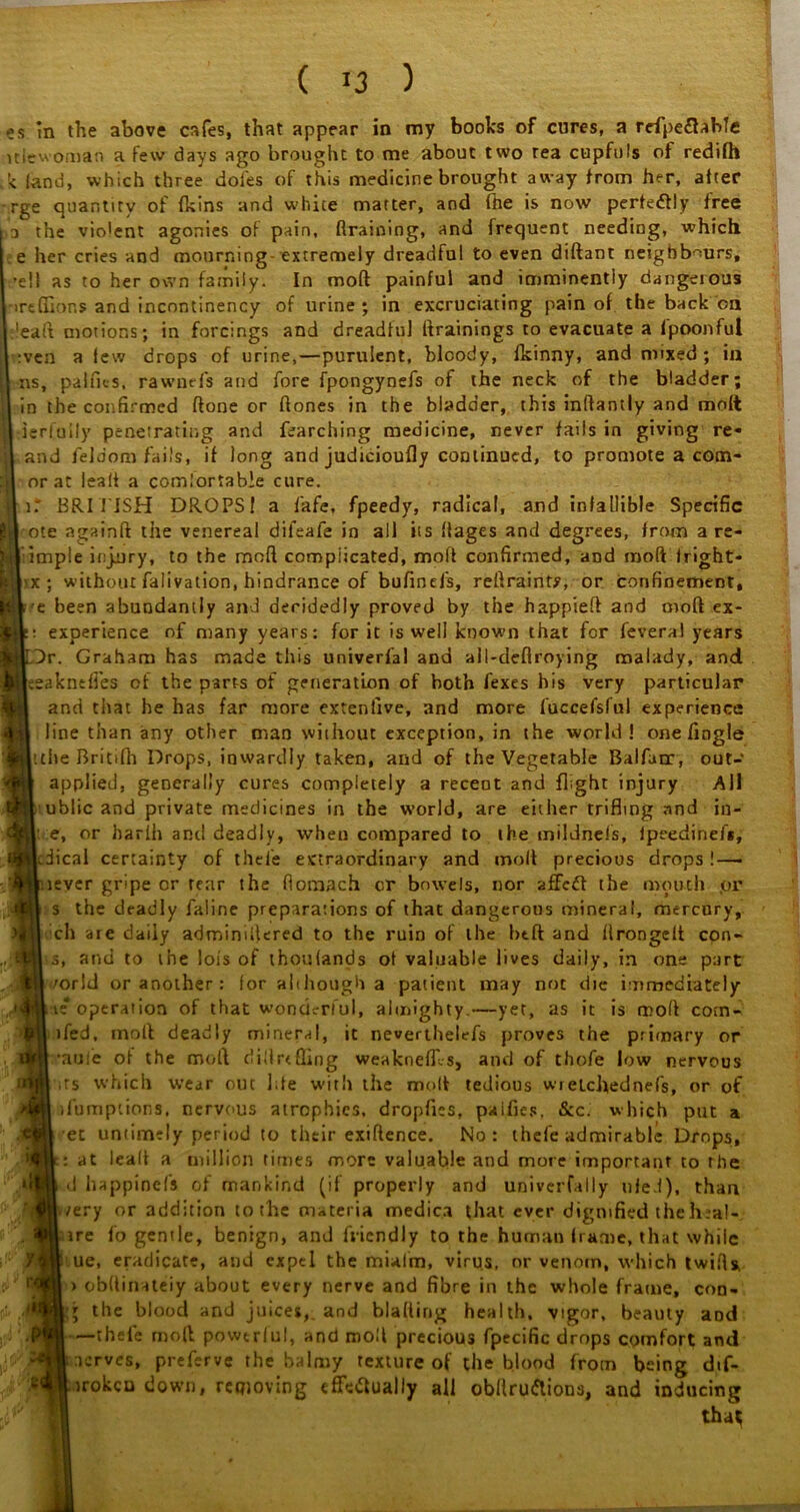 es in the above cafes, that appear in my books of cures, a rcfpeCUble ltlewoman a few days ago brought to me about two rea cupfuls of redifh '< land, which three doles of this medicine brought away from her, after rge quantity of (kins and white matter, and fhe is now perfectly free a the violent agonies of pain, {training, and frequent needing, which e her cries and mourning- extremely dreadful to even diftant neighbours, ’e!l as to her own family. In moft painful and imminently dangerous ireftior.s and incontinency of urine ; in excruciating pain of the back ca ’eaft motions; in forcings and dreadful (trainings to evacuate a fpoonful :ven a few drops of urine,—purulent, bloody, fkinny, and mixed ; in ns, palfits, rawuefs and fore fpongynefs of the neck of the bladder; in the confirmed ftone or hones in the bladder, this inftantly and molt derfuily penetrating and fearching medicine, never fails in giving re- and feldom fails, if long and judicioufly continued, to promote a com- orat leal! a comiortab’e cure. i: BRITISH DROPS I a fafe, fpeedy, radical, and infallible Specific jh| ote againft the venereal difeafe in all its ffages and degrees, from a re- fjl imple injury, to the moft complicated, moft confirmed, and moft Jright- B| x ; without falivation, hindrance of bufinefs, reftrainty, or confinement, pi'e been abundantly and decidedly proved by the happieft and moft ex- : experience of many years: for it is well known that for feveral years Dr. Graham has made this univerfal and all-deflroying malady, and eakneffes of the parts of generation of both fexes his very particular and that he has far more extenfive, and more luccefsful experience line than any other man without exception, in the world! one fingle tche Britifh Drops, inwardly taken, and of the Vegetable Balfarr, out- applied, generally cures completely a recent and flight injury All ublic and private medicines in the world, are either trifling and in- • e, or harlh and deadly, when compared to the mildnels, lpeedinef*, dical certainty of thefe extraordinary and moft precious drops !—- lever gripe or rear the flomach cr bowels, nor affcft the mouth pr s the deadly faline preparations of that dangerous mineral, mercury, ell aie daily admindlered to the ruin of the btft and ftrongelt con- s, and to the lois of thoulands of valuable lives daily, in one part /orld or another: for although a patient may not die immediately te operation of that wonderful, almighty.—yet, as it is moft com- ifed, moft deadly mineral, it neverthelefs proves the primary or •auiie of the moft cl ill re fling weaknefll-s, and of thofe low nervous ts which wear out Jde wfitli the moft tedious wielchednefs, or of ifumptions, nervous atrophies, dropfies, paifics, Sec. which put a et untimely period to their exiftence. No: thefe admirable Drops, : at lealt a million times more valuable and more important to the d happinefs of mankind (if properly and univerfally tiled), than /ery or addition to the materia medica fhat ever dignified the heal-, ire fo gentle, benign, and friendly to the human frame, that while ue, eradicate, and expel the mialm, virus, or venom, which twifts, > obftitnteiy about every nerve and fibre in the whole frame, coo- \ the blood and juices, and blading health, vigor, beauty aod —thefe moll powerful, and moll precious fpecific drops comfort and nerves, preferve the balmy texture of the blood from being dif- irokcu down, reqioving effectually all obilruftions, and inducing n tha^ A