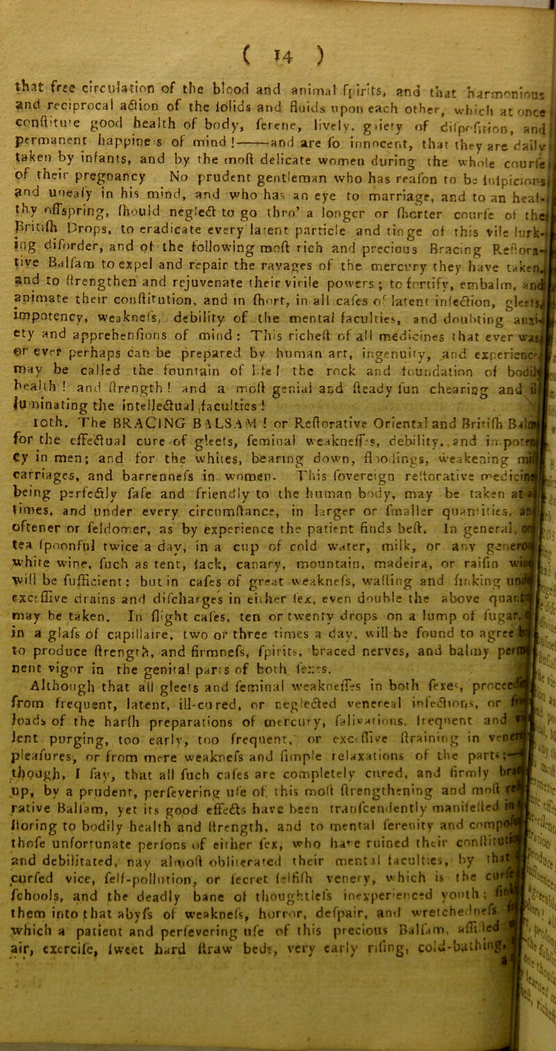 ( »4 ) thn free circulation of the blood and animal Farits, and that harmonious and reciprocal adlion of the iolids and fluids upon each other, which at once conflitu-e good health of body, ferene, lively. gdety of difpcfition, and, permanent happiness of mind! and are fo innocent, that they are dailvl taken by infants, and by the tnofl delicate women during the whole courts J of their pregnancy No prudent gentleman who has reafon to be iulpicmosil and uneafy in his mind, and who has an eye to marriage, and to an heal-, thy offspring, fhouid negiedt to go thro’ a longer or fherter courfe of the* Britilh Drops, to eradicate every latent particle and tinge of this tile lurk-j mg diforder, and of the following mo ft rich and precious Bracing Redoya-4 tive Balfam to expel and repair the ravages of the mercury they have takend and to (Irengthen and rejuvenate their virile powers; to fortify, embalm, animate their conflitution, and in fhort, in all cafes of latent infeciion, glett*| impotency, weaknefs, debility of the mental faculties, and doubting anxw tty and apprehenfions of mind: This richeft of all medicines that ever was! er ever perhaps can be prepared by human art, ingenuity, and experience may be called the fountain of Ide I the rock and foundation of bodil health ! and flrengtb ! and a moll geniai and heady lun chearing and it iuminating the intellectual .faculties ! loth. The BRACING BALSAM ! or Reflorative Oriental and Bririfh Bal for the effectual cure of gleets, femioal weakneff's, debility,, and irr.pot Cy in men; and for the whites, bearing down, floodings, vueakening carriages, and barrennefs in women. This fovereign reiterative medici being perfectly fafe and friendly to the human body, may be taken at times, and under every circnmdance, in larger or fmaller quantities, an oftener or feldorr.er, as by experience the patient finds beft. In general tea fpoonful twice a day, in a cup of cold water, milk, or any genen white wine, fuch as tent, iack, canary, mountain, madeira, or raifin w will be fufficient: but in cafes of great weaknefs, wading and finking u cxcfffive drains and difeharges in either lex, even double the above quan may be taken. In flight cafes, ten or twenty drops on a lump of fugar in a glafs of capillaire, two or three times a day, will be found to agree to produce flrength, and firmnefs, fpirits, braced nerves, and balmy pei nent vigor in the genital parts of both le::rs. Although that all gleets and feminal weakneffes in both feres proceei from frequent, latent, ill-cured, or neglected venereal infections, or loads of the harlh preparations of mercury, falivations, frequent and lent purging, too early, too frequent, or exoffive draining in ven pleafures, or from mere weaknefs and Ample relaxations of the parts; though, I fay, that all fuch cafes are completely cured, and firmly b up, by a prudent, perfevering ufe of this mod ftrengthening and mod rative Balfam, yet its good effe&s have been tranlcendently manilelted iloring to bodily health and llrength, and to mental ferenity and comp thofe unfortunate perfons of either fex, who ha’c ruined their conllitu and debilitated, nay almoft obliterated their mentil faculties, by ths curfed vice, felf-pollntion, or fecret felfifh venery, which is the cm'i fchools, and the deadly bane of thoughtlefs inexperienced youth: d them into that abyfs of weaknefs, horror, defpair, and wretchednefs which a patient and perfevering ufe of this precious Balfam, a Aided air, exercife, lweet hard ftraw bed?, very early riling, col J-b.uhingi X S in *1 V11*