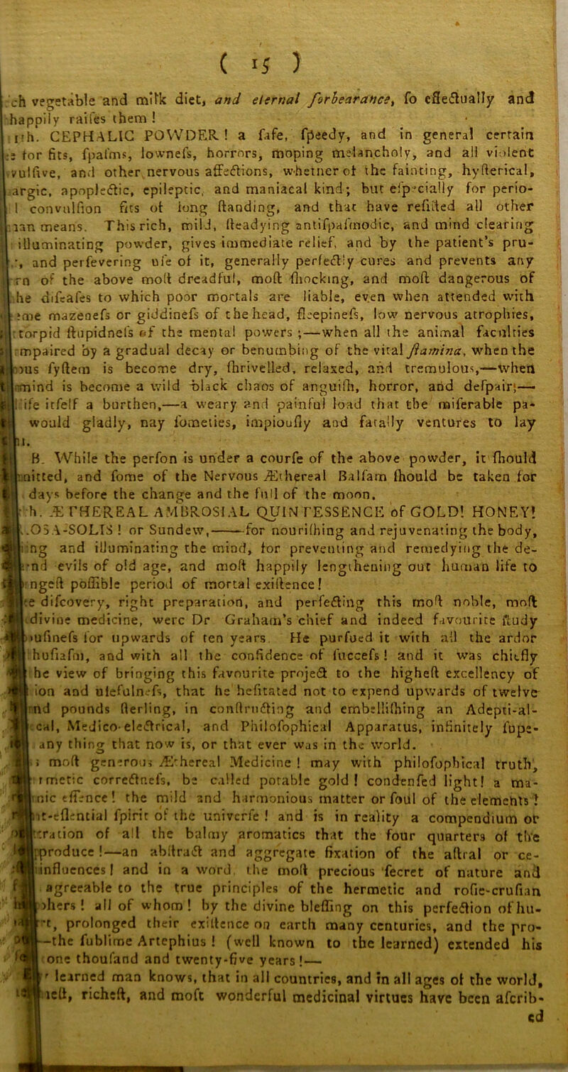 oh vegetable and milk diet, and eternal forbearance, fo eSe&ually and happily railes them ! ith- CEPHALIC POWDER! a fafe, fpeedy, and in general certain :» for fits, fpal'ms, lownefs, horrors, moping melancholy, and all violent vulfive, and other nervous affeCtions, w-hetnerot the fainting, hyderical, argic, apopleCtic, epileptic, and maniacal kind; but efp'dally for perio- 1 convulfion fits of long Handing, and that have refuted all other ian means. Thisrich, mild, (teadying antifpai'modic, and mind clearing illuminating powder, gives immediate relief, and by the patient’s pru- -, and perfevering uie of it, generally perfectly cures and prevents any rn of the above molt dreadful, moft (hocking, and mod dangerous of he difcafes to which poor mortals are liable, even when attended with ?me mazenefs or giddinefs of the head, fleepinefs, low nervous atrophies, torpid ftupidnels of the mental powers ; — when all the animal faculties mpaired by a gradual decay or benumbing of the vital Jlamina, when the H.l >us fyftem is become dry, fhrivelled, relaxed, ahd tremulous,—when til-mind is become a wild black chaos of anguifh, horror, and defpair;—• kli’ife itfelf a burthen,—a weary and painful load that the miferable pa- tfl would gladly, nay l'ometies, impioufly and fatally ventures to lay B. While the perfon is under a courfe of the above powder, it ftiould ^knitted, and fome of the Nervous ./Ethereal Balfam lhould be taken for Hi days before the change and the full of the moon. h. .ETHEREAL AMBROSIAL QUINTESSENCE of COLD! HONEY! .05 A-SOLIS ! or Sundew, for nourilhing and rejuvenating the body, ng and illuminating the mind, for preventing and remedying the de- i.-nd evils of old age, and moft happily lengthening out human life to 'ngeft poffible period of mortal exiftence! te difcovery, right preparation, and perfecting this mod noble, mod divine medicine, were Dr Graham’s chief and indeed favourite ftudy tufinefs for upwards of ten years He purfued it with all the ardor hufiafm, and with all the confidence of fuccefs! and it was chiefly he view of bringing this favourite projedt to the htgheft excellency of ion and ulefulm-fs, that he hefltated not to expend upwards of twelve nd pounds flerling, in conftruCting and embsllifhing an Adepti-al- cal, Medico- electrical, and Philofophical Apparatus, infinitely fupe- any thing that now is, or that ever was in the world, i mrdt generous ,/E'hereal Medicine ! may with philofophical truth, rmetic correCtnefs, be called potable gold! condenfed light! a ma- nic efTencc! the mild and harmonious matter or foul of the elements ! it-eflential fpirit of the univerfe ! and is in reality a compendium ot* oration of all the balmy aromatics that the four quarters of the |; produce !—an abftraCt and aggregate fixation of the aftral or ce- influencesf and in a word the mod precious fecret of nature and agreeable co the true principles of the hermetic and rofie-crufian )hers! all of whom! by the divine blefling on this perfection ofhu- ~t, prolonged their exiftence on earth many centuries, and the pro- -the fublime Artephius ! (well known to the learned) extended his one thouland and twenty-five years!— )'r learned man knows, that in all countries, and in all ages of the world, 1 tell, richeft, and moft wonderful medicinal virtues have been aferib- cd
