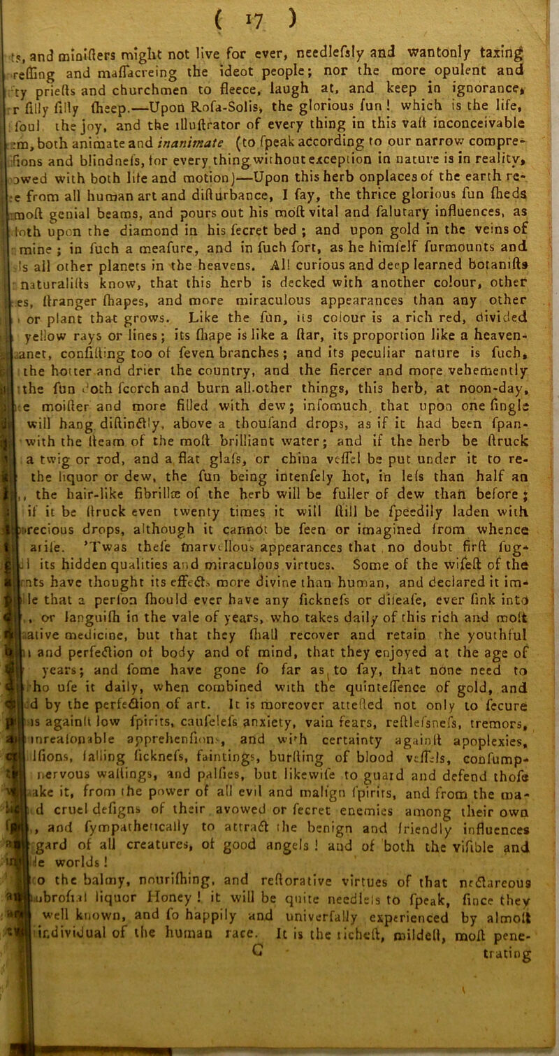 t5l and miniflers might not live for ever, needlefsly and wantonly taxing relling and maflacreing the ideot people; nor the more opulent and ty priefts and churchmen to fleece, laugh at, and keep in ignorance* r filly Ally fheep.—Upon Rofa-Solis, the glorious fun ! which is the life, foul the jny, and the llluftrator of every thing in this vaft inconceivable ;m, both animate and inanimate (to fpeak according to our narrow compre- fions and blindnels, tor every thing without exception in nature is in reality, owed with both life and motion)—Upon this herb onplaces of the earth re- •e from all human art and difturbance, I fay, the thrice glorious fun (heds moft genial beams, and pours out his moft vital and falutary influences, as loth upon the diamond in his fecret bed ; and upon gold in the veins of mine ; in fuch a meafure, and in fuch fort, as he himfelf furmounts and vis all other planets in the heavens. All curious and deep learned botanifts naturalifls know, that this herb is decked with another colour, other es, Itranger fhapes, and more miraculous appearances than any other or plant that grows. Like the fun, its colour is a rich red, divided yellow rays or lines; its fliape is like a ftar, its proportion like a heaven- anet, confiding too of feven branches; and its peculiar nature is fuch, the hotter and drier the country, and the fiercer and more vehemently the fun doth fcorch and burn all.other things, this herb, at noon-day, e moifter and more filled with dew; infomuch, that upon one Angle will hang diftindtly, above a thoufand drops, as if it had been fpan- with the fleam of the moll brilliant water; and if the herb be ftruck a twig or rod, and a flat glals, or china vefTd be put under it to re- the liquor or dew, the fun being intenfely hot, in le(s than half an , the hair-like fibrillce of the herb will be fuller of dew than before * if it be flruck even twenty times it will fiill be fpeedily laden with inrecious drops, although it cannUt be feen or imagined from whence I atile. ’Twas thefe fnarvillous appearances that no doubt firft fug* a! its hidden qualities and miraculous virtues. Some of the wifeft of the nts have thought its effedts more divine than human, and declared it im- le that a perfoa fhould ever have any ficknefs or dileafe, ever fink into , or languifh in the vale of years, who takes daily of this rich and molt alive medicine, but that they fliall recover and retain the youthful » and perfedtion of body and of mind, that they enjoyed at the age of years; and fome have gone fo far as( to fay, that none need to f ho ufe it daily, when combined with the quinteflence of gold, and I d by the perfedlion of art. It is moreover attefled not only to fccure is againlt low fpirits, caufelels anxiety, vain fears, refilefsnefs, tremors, mrealonable apprehenfions, and whh certainty againlt apoplexies, Ifions, falling ficknefs, huntings, burfting of blood vtffds, confump- nervous waitings, and palfies, but likewile to guard and defend thofe jaake it, from the power of all evil and malign fpirits, and from the ma- il cruel defigns of their avowed or fecret enemies among their own , and fympathettcally to attract the benign and friendly influences gard of all creatures, of good angels ! and of both the vifible and .fe worlds ! o the balmy, nnurifhing, and refiorative virtues of that nrdtareou9 jmbrofial liquor Honey ! it will be quite needlels to fpeak, fince they w’ell known, and fo happily and univerfally experienced by almoii individual of the human race. It is the richeft, mildell, molt pene- G trating