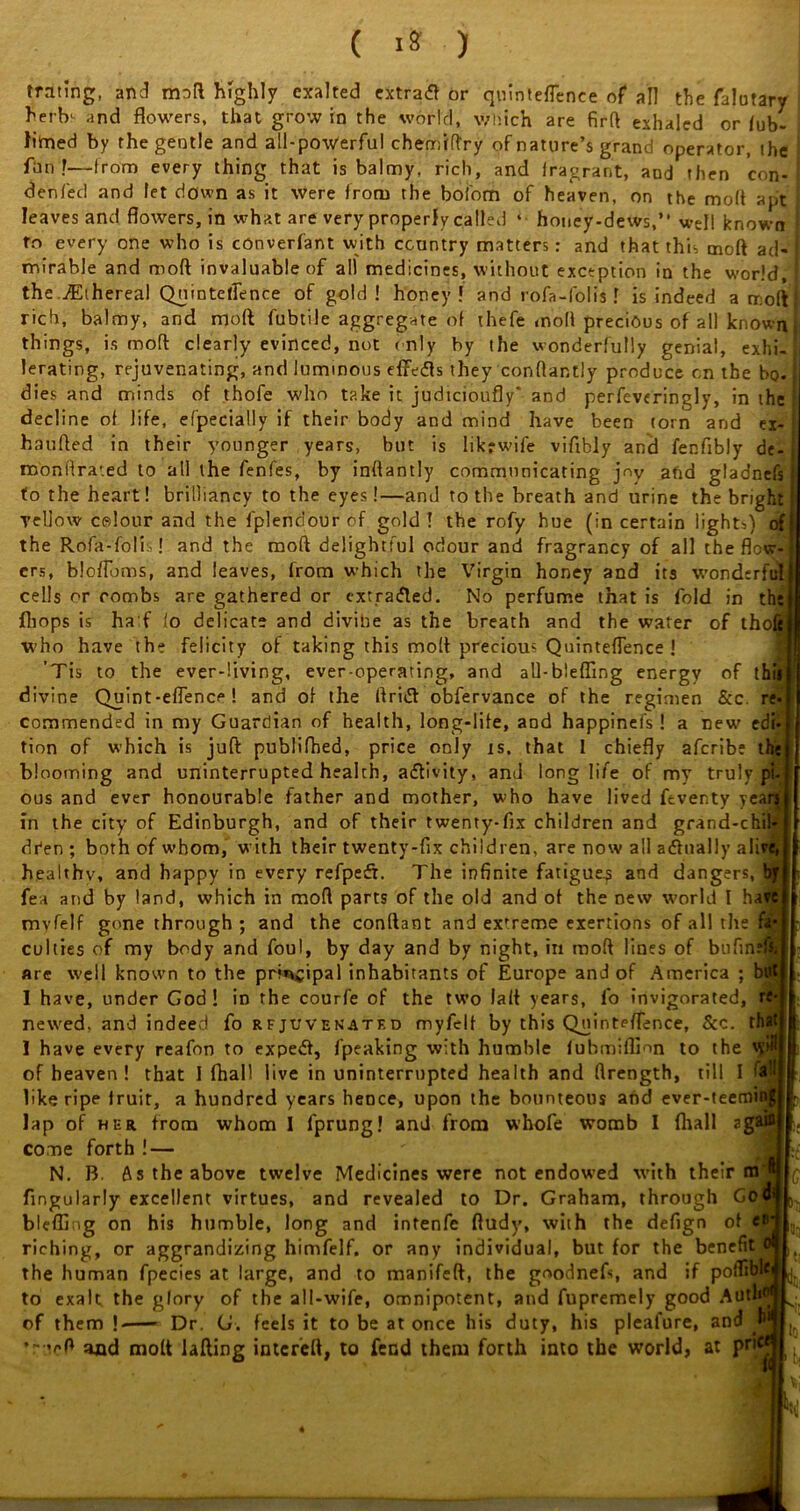 trating, and mod highly exalted extratf or quinteflence of all the falutary i herbs and flowers, that grow in the world, which are firft exhaled or lub- i tried by the gentle and all-powerful chemiftry of nature’s grand operator, the j fun?—from every thing that is balmy, rich, and iragrant, and then con- denied and let down as it were from the bofom of heaven, on the moft apt leaves and flowers, in what are very properly called ‘ honey-dews,” well known ! to every one who is cOnverfant with country matters: and that this moft ad-I mirable and moft invaluable of all medicines, without exception in the world, I the. Ethereal Quinteflence of gold! honey! and rofa-folis 1 is indeed a moft j rich, balmy, and moft fubtile aggregate of ihefe moft precious of all known | things, is moft clearly evinced, not only by the wonderfully genial, exhi-jl lerating, rejuvenating, and luminous effefis they conftantly produce on the bo. I dies and minds of thofe who take it judicioufly' and perfcveringly, in the I decline of life, efpecially if their body and mind have been torn and ex- haufted in their younger years, but is likrwife viflbly and fenfibly de- roonftra'.ed to all the fenfes, by inftantly communicating jny and gladnefs to the heart! brilliancy to the eyes!—and to the breath and urine the bright yellow celour and the fplendouref gold! the rofy hue (in certain lights) of the Rofa-folis! and the moft delightful odour and fragrancy of all the flot^j crs, blofloms, and leaves, from which the Virgin honey and its wonderful cells or combs are gathered or extracted. No perfume that is fold in the (hops is ha f io delicate and divine as the breath and the water of thofe who have the felicity of taking this moft precious Quinteflence ! ’Tis to the ever-living, ever-operating, and all-blefling energy of thill divine Quint-eflence ! and of the ftriift obfervance of the regimen &c. re-1- commended in my Guardian of health, long-life, and happinefs! a new edi-j tion of which is juft publifhed, price only is. that I chiefly afcribe the! blooming and uninterrupted health, a&ivity, and longlife of my truly pi-1 ous and ever honourable father and mother, who have lived fcventy yearn in the city of Edinburgh, and of their twenty-fix children and grand-chil*! Aden ; both of whom, with their twenty-fix children, are now all actually alive,! healthy, and happy in every refpesfi. The infinite fatigues and dangers, tfi| fea and by land, which in moft parts of the old and of the new world I haw! mvfelf gone through; and the conftant and exrreme exertions of all the fa* I culties of my body and foul, by day and by night, in moft lines of bufinem are well known to the principal inhabitants of Europe and of America ; butt I have, under God! in the courfe of the two fait years, fo invigorated, rf- newed, and indeed fo rfjuvenatf.d myfelf by this Quinteflence, &c. that! I have every reafon to expedt, fpeaking with humble fuhmiffion to the ^’$1 of heaven! that I fhall live in uninterrupted health and flrength, till I a:j like ripe fruit, a hundred years hence, upon the bounteous and ever-teemintt lap of her from whom I fprung! and from whofe womb I fhall 2gai°| come forth!— J N. B. As the above twelve Medicines were not endowed with their m B ^ Angularly excellent virtues, and revealed to Dr. Graham, through GoCff^ bleffing on his humble, long and intenfe ftudy, with the defign of et>4 ^ riching, or aggrandizing himfelf. or any individual, but for the benefit ollt the human fpecies at large, and to manifeft, the goodnefs, and if poflGbleJ ^ to exalt the glory of the all-wife, omnipotent, and fupremely good Autliofi of them ! Dr. G. feels it to be at once his duty, his pleafure, and ’rucft and moft lading intcreft, to fend them forth into the world, at pt'c?J