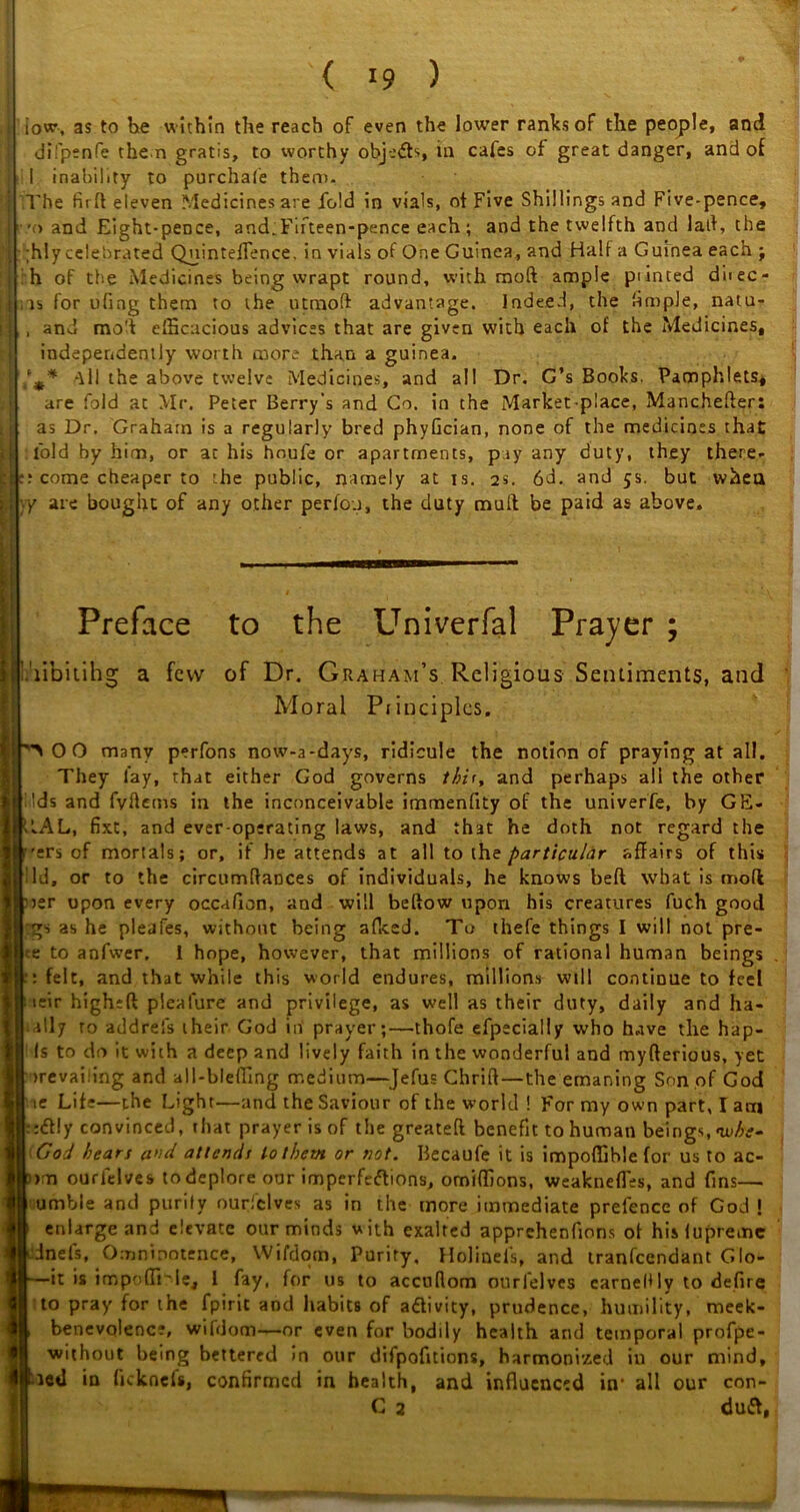 iow, as to he within the reach of even the lower ranks of the people, and difpenfe the n gratis, to worthy objects, in cafes of great danger, and of 1 inability to purchafe them. The fir ft eleven Medicines are fold in vials, ot Five Shillings and Five-pence, ■.'(» and Eight-pence, and.Fifteen-pence each; and the twelfth and laft, the ;hlycelebrated QuintefFence. in vials of One Guinea, and Half a Guinea each j :h of the Medicines being wrapt round, with moft ample printed diiec- ns for uling them to the utmoft advantage. Indeed, the fimple, natu- , and moft efficacious advices that are given with each of the Medicines, independently worth more than a guinea. /** ^11 the above twelve Medicines, and all Dr. G’s Books. Pamphlets, are fold at Mr. Peter Berry’s and Co. in the Market-place, Manchefter: as Dr, Grahatn is a regularly bred phyfician, none of the medicines that fold by him, or ac his hnufe or apartments, pay any duty, they there- :? come cheaper to the public, namely at is. 2s. 6d. and 5s. but when ;.y are bought of any other perfou, the duty mull be paid as above. Preface to the Univerfal Prayer ; libitihg a few of Dr. Graham’s Religious Sentiments, and Moral Principles. 0 0 many perfons now-a-days, ridicule the notion of praying at all. They lay, that either God governs thii, and perhaps all the other | Ids and fyftems in the inconceivable immenfity of the univerfe, by GE- 1LAL, fixt, and ever-operating laws, and that he doth not regard the >ers of mortals; or, if he attends at all to the particular affairs of this lid, or to the circumftaDces of individuals, he knows beft what is moft 'rer upon every occafion, and will beftow upon his creatures fuch good gs as he pleafes, without being affied. To thefe things I will not pre- •e to anfwer. I hope, however, that millions of rational human beings : felt, and that while this world endures, millions will continue to feel teir higheft pleafure and privilege, as well as their duty, daily and ha- ally to addrefs their God in prayer;—thofe efpecially who have the hap- Is to do it with a deep and lively faith in the wonderful and myfterious, yet irevailing and all-bleffing medium—Jefus Chrift—the emaning Son of God 'ie Life—the Light—and the Saviour of the world ! For my own part, I am -:<ft!y convinced, that prayer is of the greateft benefit to human beings,<whe- God hears a>id attends to them or not. Becaufe it is impoffible for us to ac- > n ourlelves to deplore our imperfections, omiffions, weakness, and fins— umble and purity ourfclves as in the more immediate prelence of God ! enlarge and elevate our minds with exalted apprehenfions of hislupremc dnels, Omnipotence, Wifdom, Purity. Holinefs, and tranfeendant Glo- =it is impoffi'le, 1 fay, for us to accuftom ourlelves earnedly to defire to pray for the fpirit and habits of aftivity, prudence, humility, meek- benevolenc?, wifdom—or even for bodily health and temporal profpe- without being bettered in our difpofitions, harmonized in our mind, led in (icknels, confirmed in health, and influenced in' all our con-