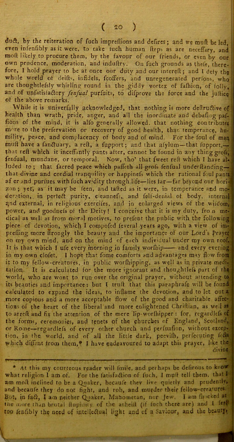 <3u&, by the reiteration of fuch impreflions and defires; and vre muft be led, i even infenfibly as it were, to cake tuch human fteps as are neceflary, and j raoft likely to procure them, by the favour of our friends, or even by ouc own prudence, moderation, and induftry. On fuch grounds as thefe, there- * fore, I hold prayer to be at once our duty and our intereft; and I defy the > whole world ot deifts, infidels, fcoffers, and unregenerated perlons, who j are thougbtlefsly whirling round in the giddy vortex of fafhion, of folly, and of unfatisfa£lory fenfual purfuits, to difprove the force and the jultice of the above remarks. While it is univerfally acknowledged, that nothing is more deftru&ive of health than wrath, pride, anger, and all the inordinate and debafiug paf- fions of the mind, it is alfo generally allowed, that nothing contributes more to the prefervation or recovery of good health, than temperance, hu- mility, peace, and complacency of body and of mind. For the foul of mar} muft have a fan<fluary, a reft, a fupport; and that afylum—that fupport,—- that reft which it inceflantly pants after, cannot be found in any thing grofs, fenfual, mundane, or temporal. Now, tho’ that fweet reft which I have al- luded ro; that facred peace which pafleth all grofs fenfual underftanding— that divine and cordial tranquility or happinefs which the rational foul pants af er and purfues with fuch av'dity through life—lies far—far beyond our hori- zon ; yet, as it may be feen, and tailed as it were, in temperance and mo- deration, in perfect purity, cleannefs, and feli-denial ot body, internaj gnd external, in religious exercifes, and in enlarged views of the wiidom, power, and goodnefs of the Deity! I conceive that it is my duty, fro n me dical as well as from moral motives, to prefent the public with the following piece of devotion, which I compofed feveral years ago, with a view of im- preffing more firongly the beauty and the importance of our Dord’s Praye? on my own mind, and on the mind of each individual under my own roof. 1 It is that w’faich I ufe every morning in family worfhip and every evening in my own clofet. 1 hope that fome comforts and advantages may flow front! it to my fellow-creatures, in public worfhipping, as well as in private medi- tation. It is calculated for the more ignorant and thoughtlefs part of rhq world, who are wont fo rqn over the original prayer, without attending tf 1 its beauties and importance: but I truft that this paraphrafe will be foum calculated to expand the ideas, to inflame the devotion, and to let out a more copious and a more acceptable flow of the good and charitable affec- tions of the heart of the liberal and more enlightened Chriftian, as veil as to arreft and fix the attention of the mere lip-worfhipper : for, regardlef6 of the forms, ceremonies, and tenets of the churches of England, Scotland or Rome—regardlefs of every other church and perfuafion, without excep tion, in the world, and of all the little dark, peevifh, perfccuting fc which diffent from them,? I have endeavoured to adapt this prayer, like the d i v i d C. # At this tny courteous reader will fmile, and perhaps be defirous to kno^ what religion 1 am of. For the fatisfadlion of fuch, I muft tell them, that I* am moll inclined to be a Quaker, becaufe they live quietly and prudently, and becaufe they do not fight, and rob, and murder their fellowcrea'ures. biit, in fad), I am neither Quaker, Mahometan, nor Jew, I am fit >cked at tlie more thwn brutal ftupiiUty of the atheift (if fuch there are) and l '«<• | too fenflbly the need of intelleiftual li'jht and of a Savtour, and the beauty» u -