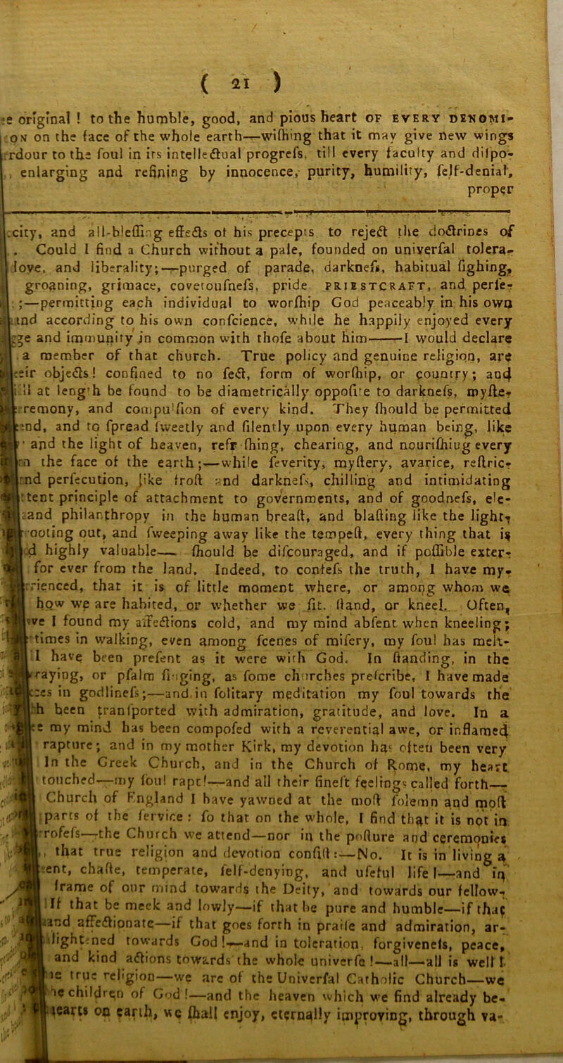 e original ! to the humble, good, and pious heart of every denqmi- om on the face of the whole earth—wifhing that it may give new wings rdour to the foul in irs intellectual progrels, till every faculty and difipo? , enlarging and refining by innocence, purity, humility, (elf-deniaf, proper city, and all-bleffir.g effects ot his precepts to rejeCt the doCfrines of . Could I find a Church without a pale, founded on univerfal tolera- love, and liberality;—purged of parade, darknef*, habitual fighing? groaning, grimace, covetoufnefs, pride priestcraft, and peri'e-? ;—permitting each individual to worfhip God peaceably in his owo tnd according to his own confidence, while he h.appiiy enjoyed every ;^e and immunity jn common with thofie about him 1 would declare a member of that church. True policy and genuine religion, are :eir objeCts! confined to no feCt, form of worfhip, or country; au4 i'll at leng'h be found to be diametrically oppofire to darknefis, royfte*- remony, and compuUion of every kind. They fliould be permitted tnd, and to fipread lweetly and filently upon every human being, like and the light of heaven, refr thing, chearing, and nourifhiug every inn the face of the earth-while feverity, mydery, avarice, reflricr :nd perfecution, like frod t-’nd darknefs, chilling and intimidating (fRytent principle of attachment to governments, and of goodnefis, ele- flcand philanthropy in the human bread, and blading like the light-? ootjng out, and fiweeping away like the temped, every thing that i^ d highly valuable— fhould be dilcoumged, and if poffible exter* for ever from the land. Indeed, to confefs the truth, I have my- :rienced, that it is of little moment where, or amopg whom we how we are habited, or whether we fit. Hand, or kneel. Often, ve I found my aifeCIions cold, and my mind abfent when kneeling; times in walking, even among fcenes of mifiery, my foul has rneit- I have been prefent as it were with God. In handing, in the raying, or pfalm fiuging, as fome churches prescribe, I have made :es in godlinefs;—and in folitary meditation my foul towards the h been tranfiported with admiration, gratitude, and love. In a my mind has been compofied with a reverential awe, or inflamed! rapture; and in my mother Kirk, my devotion hat often been very In the Greek Church, and in the Church of Rome, my heart touched-—my foul rapt'—and ail their finel't feelings called forth Church of Fngland I have yawned at the mod lblemn and mod parts of the fiervice : fio that on the whole, I find that it is not in rofefis—the Church we attend—nor in the pnfture and ceremonies , that true religion and devotion confid:—No. It is in living a ent, chade, temperate, fielf-denying, and ufeful life I—and iif frame of our mind towards the Deity, and towards our fellow-* If that be meek and lowly—if that be pure and humble—if thaf and affedignatc—if that goes forth in praile and admiration, ar- dightrned towards God !r—and in toleration forgivenefs, peace, and kind actions towards the whole univerfe !—-all—all is well I- ie trqc religion—we are of the Univerfal Catholic Church—we ac children of God !—and the heaven which we find already be- jearts on earth, wc fhall enjoy, ctsrnqlly improving, through va- A T A