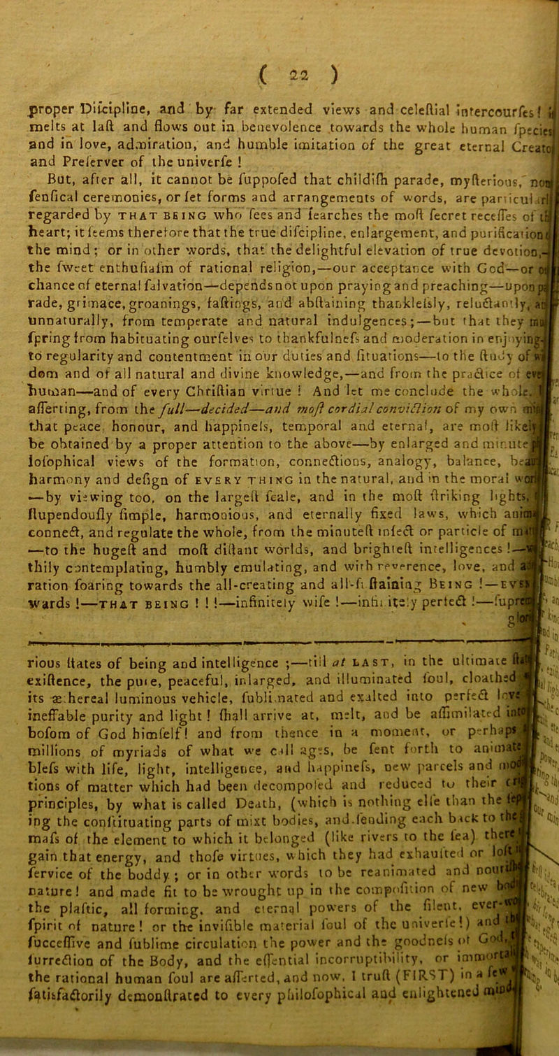 proper Difciplme, and by far extended views and celeftial intercourfes! melts at laft and flows out in benevolence towards the whole human fpeciesj and in love, admiration, and humble imitation of the great eternal Create! and Preserver of theuniverfe ! But, after all, it cannot be fuppofed that childifh parade, myfterious, n fenfical ceremonies, or let forms and arrangements of words, are panicul.il regarded by that being who fees and iearches the rand fecret receffes oft heart; it Items therefore that the true difeipline, enlargement, and purification the mind; or in other words, that the delightful elevation of true devotion, the fwcet enthufiafm of rational religion,—our acceptance with God—or chance of eternal falvation—dependsnot upon praying and preaching—upon rade, grimace, groanings, fallings, and abftaining thanklefsly, reluXamly, a unnaturally, from temperate and natural indulgences; — but that they m fpring from habituating ourfelves to thankfulnefs and moderation in enjoyin to regularity and contentment in our duties and fituations—to the ftudy of dom and of all natural and divine knowledge, — and from the practice of evi human—and of every Chriftian virtue i And let me conclude the whole aflerting, from the full—decided—and rnoft cordial conviftion of my own that peace honour, and happineis, temporal and eternal, are moff like!' be ohtained by a proper attention to the above—by enlarged and minus iofophical views of the formation, connexions, analogy, balance, be harmony and defign of every thing in the natural, and in the moral w — by viewing too, on the largell feale, and in the mod flriking lights Ilupendoufly Ample, harmonious, and eternally fixed laws, which anii conneX, and regulate the whole, from the minuted infeX or particle of m —to the hugeft and mod didanc worlds, and brighteft intelligences! thily contemplating, humbly emulating, and with reverence, love, and ration foaring towards the all-creating and aII-ft ftaiaing Being ! — ev wards !—that being ! ! !-—infinitely wife !—infinitely perieX !—fupn * 8^ 11 i vwr; PH! in rious dates of being and intelligence ;—tiller last, in the ultimate ft exidence, the puie, peaceful, inlarged, and illuminated foul, cloathed its aehereal luminous vehicle, fublimated and exalted into perfeX InVi ineffable purity and light! fhall arrive at, melt, and be affimilated i bofom of God himfelf! and from thence in a moment, or perhapi millions of myriads of what we call ages, be fent forth to annual blefs with life, light, intelligence, and happinefs, Dew parcels and me tions of matter which had been decompoied and reduced to their c> principles, by what is called Death, (which is nothing elfe than the ( ing the conftiruating parts of mixt bodies, and.(ending each back to t mafs of the element to which it belonged (like rivers to the lea) the gain that energy, and thofe virtues, w hich they had exhauited or lol fervice of the buddy.; or in other words to be reanimated and nour nature! and made fit to be wrought up in the compofuion of new N the plaftic, all forming, and eternal powers of the filent. ever fpirit of nature! or the invifible material lou! of the univerle!) and fucceffive and lublime circulation the power and the goodnefs of Got lurreXion of the Body, and the effential incorruptibility, or inmoof the rational human foul are afferted, and now, I truft (F 1R.ST) in a fe fathfaXorily demonllratcd to every philofophical and enlightened lh. h thelr-w