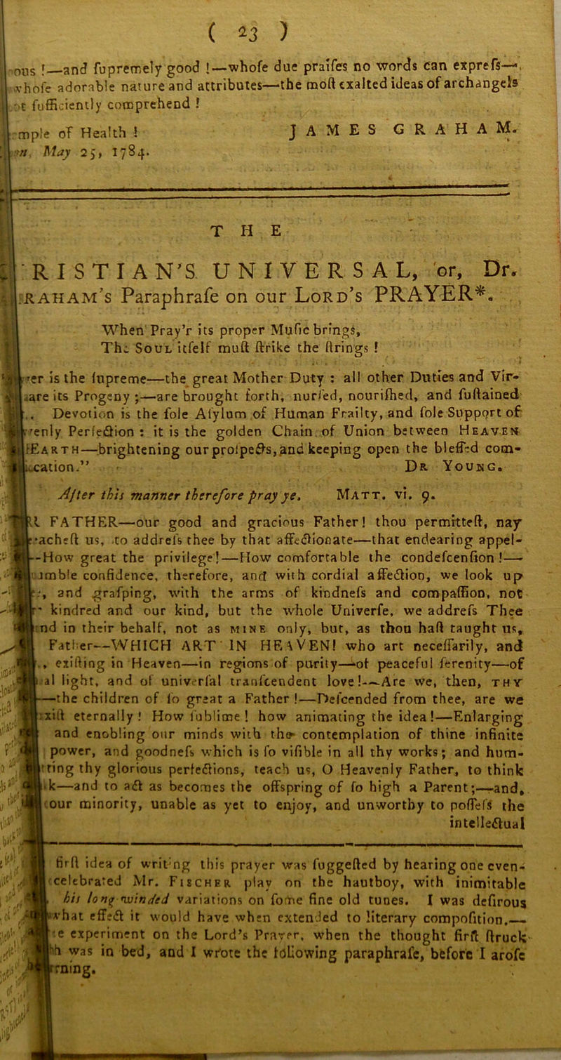 ■ nus [ anc? fupremely good !—whofe due praifes no words can etprefs—. vhofc adorable nature and attributes—the mod exalted ideas of archangels •t diffidently comprehend ! mple oT Health 5 JAMES GRAHA M* •>//. May 25, T7B4. THE R I S T I A N'S. UNIVERSAL, or. Dr. raham's Paraphrafe on our Lord’s PRAYER*. When Pray’r its proper Mufic brings. The Soul itfelf mud ftrike the firings ! ■er is the fupreme—the great Mother Duty : all other Duties and Vir- ^are its Progeny ;—are brought forth, nurled, nourifhed, and fuftained Devotion is the foie Alylum of Human Frailty, and foie Support of: ■enly Perfedfion : it is the golden Chain of Union between Heaven ►Earth—brightening ourproipedfs,and keeping open the blefftd com* :ation. Dr Young. 5 f; ay [V I’.ii' .0‘ i# After th'n manner therefore pray ye. Matt. vi. 9. II FATHER—our good and gracious Father! thou permitted, nay ■ached us, to addrels thee by that affcdlionate—that endearing appel- --How great the privilege!—flow comfortable the condefcenfion ! — tmble confidence, therefore, ancf with cordial afFedtion, we look up and grafping, with the arms of kindnefs and compaffion, not kindred and our kind, but the whole Univerfe, we addrefs Thee | nd in their behalf, not as mine only, but, as thou had taught us. Father-—WHICH ART IN HF.\VEN! who art neceffarily, and , exifting in Heaven—in regions of purity—»ot peaceful ferenity—of Pal light, and ol univerfal tranfeendent love!-—Are we, then, thy —the children of lb great a Father !—Del'cended from thee, are we |;xift eternally! How fublime ! how animating the idea !—Enlarging and enabling our minds with tht*- contemplation of thine infinite power, and goodnefs which is fo vifible in all thy works; and hum* I’ring thy glorious perfedfions, teach us, O Heavenly Father, to think Vk—and to adt as becomes the offspring of fo high a Parent-and, I our minority, unable as yet to enjoy, and unworthy to poflefi the intellectual fird idea of writ-ng this prayer was fuggeded by hearing one cven- | celebrated Mr. Fischer play on the hautboy, with inimitable h'n long -winded variations on fome fine old tunes. I was defirous >vhat effedf it would have when extended to literary compofition. e experiment on the Lord’s Prayer, when the thought fird druck |;h was in bed, and I wrote the following paraphrafe, before I arofc truing.