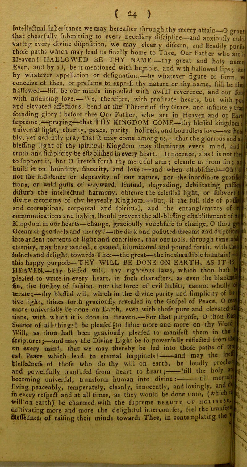 Intellectual inheritance _we may hereafter through thy mercy attain—0 ^rant that chearfuUy fubmitting to every neceflary difcipline—and anxioufly cuhi vating every divine difpofition, we may clearly difcern, and fteadily'purfu’ thofe paths which may lead us finally home to Thee, Our Father who art i Heaven I HALLOWED BE THY NAME.—thy great and holy name! Ever, and by all, be it mentioned with humble, and with hallowed lips; ani by whatever appellation or defignation —by whatever figure or form, J conceive of thee, or prefume to exprefs thy nature or thy name, Hill be thd hallowed—Rill be our minds imp.efled with awful reverence, and our fotijj with admiring love.—.We, therefore, with proRrate hearts, but with puJ and elevated affeCtior.s, bend at the Throne of thy Grace, and infinitely trag feending glory! before thee Our Father, who art in Heaven and on Earij fupreme !—praying—that THY KINGDOM COME—thy blefled kingdom univerfal light* charity, peace, purity holinefs, and boundleis love—we h bly, yet ard ntly pray that ft may come among us,—that the glorious arid blefllng light of thy fpiritual Kingdom may illuminate every mind, an truth and fimplicity be eftablifhed in every heart. Innocence, alas! is not f to fupport it, but O Rretch forth thy merciful arm; cleanfe us from fin; build it on humility, fincerity, and love-and when eftablifhed—Oh not the indolence or depravity of our nature, nor the inordinate grat tions, or wild gulfs of wayward, fenfual, degrading, debilitating pa difturb the intellectual harmony, obfenre the celeRiat light, or fubvei divine oeconomy of thy heavenly Kingdom.— But,, if the full tide of pa, and corruptions, corporeal and Ipiritual, and the entanglements of communications and habits, fliould prevent the all-blsfiing eftabliibment of Kingdom in our hearts—change, gracioufly vouchfafe to change, O thou Ocean of goodnefs and mercy !—the dark and polluted ftreams anddilpofi into ardent torrents of light and contrition, that our fouls, through time a eternity, may be expanded, elevated, illuminated and poured forth, with t fulnefs and delight, towards Thee—the great—the inexhauRible fountain! this happy purpole—THY WILL BE DONE ON EARTH, AS IT i HEAVEN,— thy blefled will, thy righteous laws, which thou haft pleafed to write in every heart, in fuch characters, as even the blac fin, the futility of fafhion, nor the force of evil habits, cannot whoilvS tcrare;—-thy blefled will, which in the divine purity and fimpiicity of I live light, fliines forth gracioufly revealed in the Gofpel of Peace, O more univerfally be done on Earth, even with thofe pure and elevated tions, with which it is done in Heaven.—For that purpofe, O thou E Source of all things! be pleafedjjto fhine more and more on thy Word Will, as thou haft been gracioufly pleafed to roanifeft them in the liriptures—and may the Divine Light be fo powerfully refleCfed from on every mind, that we may thereby be led into thole paths of ral Peace which lead to eternal happinels! -and may the m bleflednefs of thofe who do thy will on earth, be loudly proda; and powerfully tranfufed from heart to heart; ’till the holy becoming univerfal, transform human into divine : till mori lit Tn living peaceably, temperately, cleanly, innocently, and lovingly, and in every refpeCt and at all times, as they would be done unto, ('Vhich ivfH on earth) be charmed with the fupreme beauty of holines cultivating more and more the delightful intercourfes, feel the tranft Bltflednefs of raifing their minds towards Thee, in contemplating the ss, \