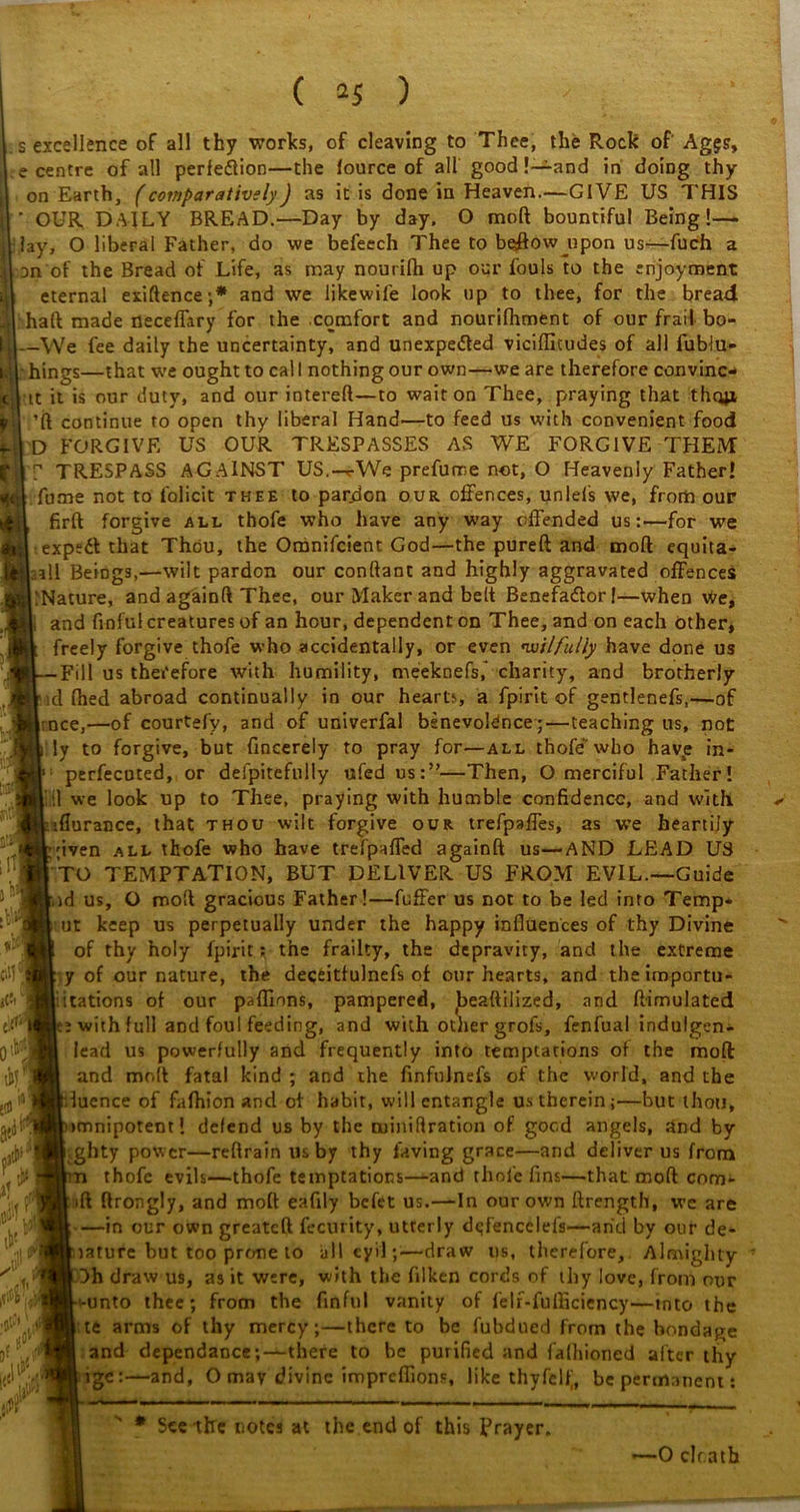 ( *5 ) s excellence of all thy works, of cleaving to Thee, the Rock of Ag$s, e centre of all perfection—the fource of all good !—and in doing thy on Earth, (comparatively) as it is done in Heaven.—GIVE US THIS ' OUR DAILY BREAD.—Day by day. O mod bountiful Being!— ,1 lay, O liberal Father, do we befeech Thee to beffow^upon us—fuch a || on of the Bread of Life, as may noutifh up our fouls to the enjoyment eternal exiftence;* and we likewife look up to thee, for the bread haft made neceffary for the comfort and nourifhment of our frail bo- _We fee daily the uncertainty, and unexpected viciflitudes of all fublu- hings—that we ought to cal I nothing our own—we are therefore convinc- it it is our duty, and our intereft—to wait on Thee, praying that them ’ft continue to open thy liberal Hand'—to feed us with convenient food D FORGIVE US OUR TRESPASSES AS WE FORGIVE THEM  TRESPASS AGAINST US.—*•'We prefume not, O Heavenly Father! fume not to lolicit thee to pardon our offences, unlefs we, from our firft forgive all thofe who have any way offended us:—for we expedt that Thou, the Omnifcient God—the pureft and mod equita- ;all Beings,—wilt pardon our conftant and highly aggravated offences ^Nature, and againft Thee, our Maker and belt Benefa&or!—when we, and finful creatures of an hour, dependent on Thee, and on each other, freely forgive thofe who accidentally, or even 'wilfully have done us -Fill us therefore with humility, meeknefs, charity, and brotherly id thed abroad continually in our hearts, a fpirit of gentlenefs,—of rnce,—of courtefy, and of univerfal benevolence;—teaching us, not ly to forgive, but fincerely to pray for—all thofe who have in- perfecuted, or defpitefully ufed us:”—Then, O merciful Father! '.] we look up to Thee, praying with humble confidence, and with iflurance, that thou wilt forgive our trefpaffes, as we heartily jiven all thofe who have trefpaffed againft us—AND LEAD U3 TO TEMPTATION, BUT DELIVER US FROM EVIL—Guide ■.id us, O mod gracious Father!—fuffer us not to be led into Temp* ut keep us perpetually under the happy influences of thy Divine of thy holy fpirit: the frailty, the depravity, and the extreme y of our nature, the deceitfulnefs of our hearts, and theimportu- :itations of our paflions, pampered, Jbeaftilized, and ftimulated : with full and foul feeding, and with other grofs, fenfual indulgen- lead us powerfully and frequently into temptations of the mod and molt fatal kind ; and the finfnJnefs of the world, and the luence of fafhion and of habit, will entangle u.s therein ;—but thou, minipotent! defend us by the noiniftration of good angels, and by ghty power—reftrain us by thy laving grace—and deliver us from n thofe evils—thofe temptations—and thole fins—that moft com- ift ftrongly, and moft eafily befet us.—In our own ftrength, we are —in our own greateft fecurity, utrerly d^fencelels—arid by our de- tature but too prone to all cyil;—draw us, therefore,. Almighty Dh draw us, as it were, with the filken cords of thy love, from our -unto thee; from the finful vanity of felr-fufficiency—into the te arms of thy mercy;—there to be fubdued from the bondage and dependance;—there to be purified and falhioned after thy tge:—and, O may divine impreflions, like thyfelfj, be permanent: It cW tit* 0'b 8*^ r M i!>! i! “ d . i .tir A W' w Seethe notes at the end of this Prayer. —0 clr.atb