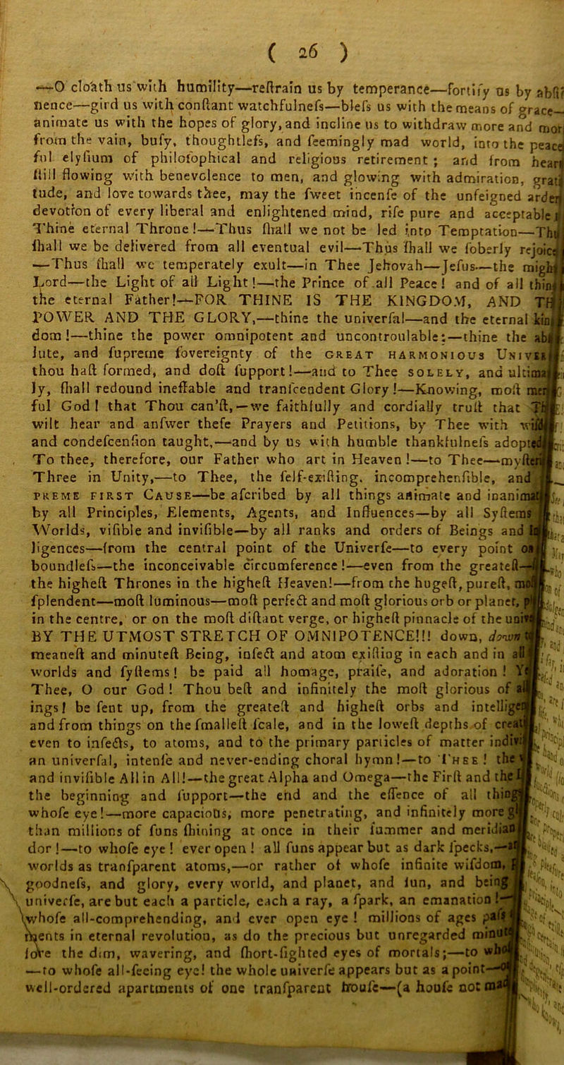 as; terns —0 clo'ath us with humility—reftrain us by temperance—fortify as by abfi? Hence—gird us with conftant watchfulnefs—blefs us with the means of grace- animate us with the hopes of glory, and incline us to withdraw more and mor| from the vain, bufy, thoughtlefs, and feemingly mad world, into the peace ful elyfium of philofophical and religious retirement ; and from heard hill flowing with benevolence to men, and glowing with admiration, grat< tude, and love towards thee, may the fweet incenfe of the unfeigned ardeij devotion of every liberal and enlightened mind, rife pure and acceptable t< Thine eternal Throne!—Thus fliall we not be led i.ntp Temptation—Tht# lhall we be delivered from all eventual evil—Thus fhall we foberly rejoicsj —Thus fhall wc temperately exult—in Thee Jehovah—Jeftis—the mighj I^ord—the Light of ail Light!—the Prince of all Peace! and of all thin f the eternal Father!—FOR THINE IS THE KINGDOM, AND TH POWER AND THE GLORY,—thine the univerfa!—and the eternal icin dom !—thine the power omnipotent and uncontroulable:—thine the ab, lute, and fupretne fovereignty of the great harmonious Univ thou haft formed, and doft lupport!—and to Thee solely, and ulti ly, fliall redound ineffable and tranfcendent Glory!—Knowing, rooft r ful God 1 that Thou can’ft,—we faithfully and cordially truft that wilt hear and anfwer thefe Prayers and Petitions, by Thee with and condefcenflon taught,—and by us with humble thankfulnefs adopt To thee, therefore, our Father who art in Heaven!—to Thee—mylli Three in Unity,—to Thee, the felf-ex-ifting. incomprehenftble, and heme first Cause—be afcribed by all things animate and mani by all Principles, Elements, Agents, and Influences—by all Syft Worlds, vifible and invifible—by all ranks and orders of Beings and ligences—from the central point of the Univerfe—to every point < boundlef.—the inconceivable circumference!—even from the greatefl the higheft Thrones in the higheft Heaven!—from the hugeft, pureft, fplendent—moft luminous—mod perfect and moft glorious orb or planet, in the centre, or on the moft diftaot verge, or higheft pinnacle of the uni BY THE UTMOST STRETCH OF OMNIPOTENCE!!! down, donvn meaneft and minuteft Being, infeft and atom exifliog in each and in all worlds and fyftemst be paid all homage, praife, and adoration! V Thee, O our God ! Thou beft and infinitely the moft glorious ings! be feut up, from the greateft and higheft orbs and intelli and from things on thefmalleft lcale, and in the loweft depths of creal even to infers, to atoms, and to the primary panicles of matter indiv: an univerfal, intenfe and never-ending choral hymn!—to Thee ! the and invifible All in All!—the great Alpha and Omega—the Firft and the beginning and lupport—the end and the effence of all thi whofeeye!—more capacioDs, more penetrating, and infinitely more than millions of funs ftiioing at once in their lummer and meri dor !—to whofe eye ! ever open ! all funs appear but as dark fpecks, worlds as tranfparent atoms,—or rather of whofe infinite wifdom, \ goodnefs, and glory, every world, and planet, and iun, and being \ univerfe, are but each a particle, each a ray, a fpark, an emanation ! (whofe all-comprehending, and ever open eye ! millions of ages p ments in eternal revolution, as do the precious but unregarded foVe the dim, wavering, and fhort-fighted eyes of mortals;—tow — to whofe all-feeing eye! the whole univerfe appears but as a point well-ordered apartments of one tranfparent troufe-—(a houfc not mi l! 3 Hi fa (if. the! fit r&s 3 it, TO. V'