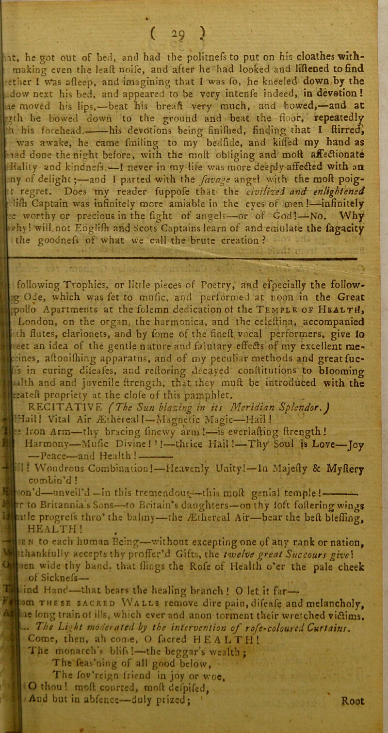 ( 2? ) it, he got out of be.], and had the politnefs to put on his cloathes with- making even the lead noife, and after he had looked and liftened to find ether I u*as afleep, and imagining that I was fo, he kneeled down by the dovv next his bed, and appeared to be very intenfe indeed, in devotion! ie moved his lips,—beat his breaft very much, and bowed,—and at gth he bowed down to the ground and beat the floor, repeatedly ih his forehead.- his devotions being finifhed, finding that I ftirredi was awake, he came fmiling to my bedfide, and killed my hand as tad done the night before, with the molt obliging and molt affectionate liality and kindnefs.-—I never in my life was more deeply affeCted with an ny of delight;—ana I parted with the favage angel with the molt poig- t regret. Does tny reader fuppofe that the civilized and enlightened lilh Captain was infinitely more amiable in the eyes of men!—infinitely :e worthy or precious in the fight of angels—or of God!—No. Why vhy! will not Englifh and Scots Captains learn of and emulate the fagacity the goodnefs of what we call the brute creation ? i 4 c following Trophies, or little pieces of Poetry, and especially the follow- g Ode, which was fet to mufic, and performed at noon in the Great polio Apartments at the folemn dedication of the Temple of Healti!, London, cn the organ, the harmonica, and the celeftina, accompanied th flutes, clarionets, and by fome of the fineft. vocal performers, give io eet an idea of the gentle nature and falutary effedfs of my excellent rae- :ines, allonifhing apparatus, and of my peculiar methods and great fuc- s in curing dileafes, and reftoring decayed conllitutions to blooming a!th and and juvenile ftrength, that they muft be introduced with the ::ateft propriety at the clofe of this pamphlet. RECITATIVE (The Sun blazing in its Meridian Splendor.J !Hail| Vital Air /Ethereal! — Magnetic Magic—Hail! : Iron Arm—thy bracing flnewy arm!—is everlafting ftrength! Harmony—Mufic Divine!* 1!—thrice Hail!—Thy Soul is Love—Joy —Peace—and Health! / 1! Wondrous Combination!—Heavenly Unity!—In Majefty & Myftery combin’d ! on’d—unveil’d—in this tremendous-— this raoft geniai temple! r to Britannia's Sons—to Britain's daughters—on thy loft foflering wings bitle progrefs thro’ the balmy—the ^Ethereal Air—bear the belt bieffing, HEALTH! ek to each human Being—without excepting one of any rank or nation, •thankfully accepts thy proffer’d Gifts, the twelve great Succours give! I ten wide thy band, that flings the R.ofe of Health o’er the pale cheek of Sicknefs— >.; \ ind Hand—that bears the healing branch ! O let it far— >m these sacred Walls remove dire pain, difeafe and melancholy, ie long trainol ills, which ever and anon torment their wretched vi&ims. .. The Light mode) a ted by the intervention of rofe-colourcd Curtains. Come, then, ah come, O facred HEALTH ! The monarch's blifs!——the beggar’s wealth ; The feas’ning of all good below, The fov’rcign friend in joy or woe, O thou ! mod courted, rnoft defpifed, And but in abfence—duly ptized; ’ Root