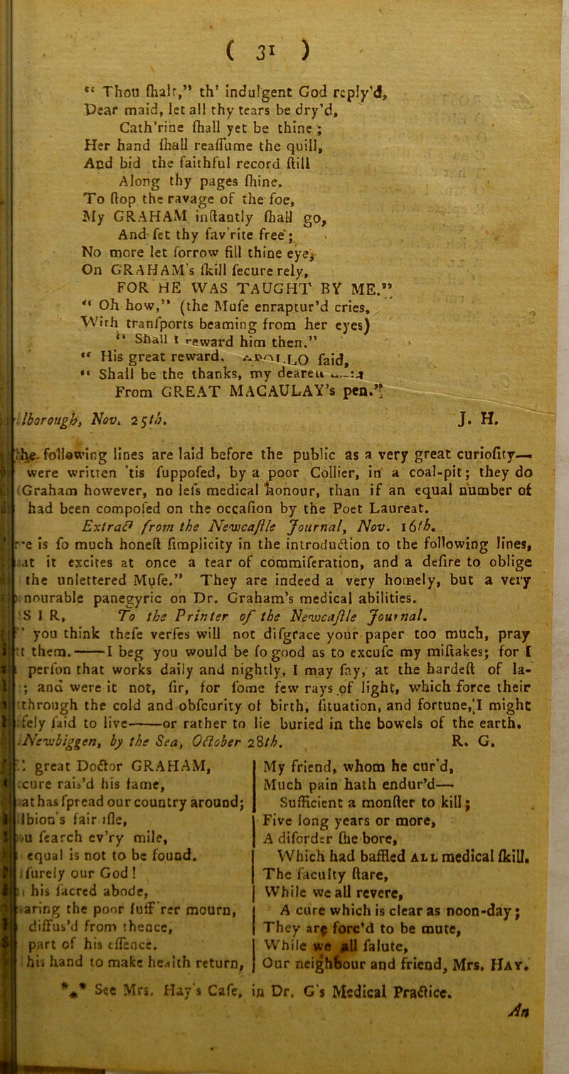 ( 3* ) tc Thou fhalr,” th’ indulgent God rcply’d. Pear maid, let all thy tears be dry’d, Catherine (hall yet be thine ; Her hand lhall reaffume the quill. And bid the faithful record (till Along thy pages fiiine. To Hop the ravage of the foe, My GRAHAM inftantly (hall go, And fet thy fav’rite free ; No more let forrow fill thine eye* On G'RAHAM's fkill fecurerely, FOR HE WAS TAUGHT BY ME.” *' Oh how,” (the Mufe enraptur’d cries, VVirh tranfports beaming from her eyes) “ Shall i reward him then.” ,r His great reward, faid, “ Shall be the thanks, my deareu „„:a From GREAT MAGAULAY’s pen.’> I llborough, Nov. 2 $tb. J. H. st- rive- foil awing lines are laid before the public as a very great curiofity— were written 'tis fuppofed, by a poor Collier, in a coal-pit; they do Graham however, no lels medical honour, than if an equal number of had been compofed on the occafion by the Poet Laureat. ExtraP from the Neiucajlle Journal, Nov. i6fh. r*e is fo much honeft fimplicity in the introduction to the following lines, at it excites at once a tear of commiferation, and a defire to oblige the unlettered Myfe.” They are indeed a very homely, but a very ) nourable panegyric on Dr. Graham’s medical abilities. SIR, To the Printer of the Newcaflle Journal. you think thefe verfes will not difgrace your paper too much, pray ;t them. 1 beg you would be fo good as to excufc my miftakes; for [ If; perfon that works daily and nightly, I may fay, at the hardeft of la- ; and were it not, fir, for fome few rays of light, which force their through the cold and obfcurity of birth, fituation, and fortune,'I might lely faid to live——or rather to lie buried in the bowels of the earth. Nevibiggert, by the Sea, Oftober 28th. R. G. great Dodlor GRAHAM, ccure rais’d his fame, athasfpread our country around; Ibion’s fair ifle, u fearch ev’ry mile, equal is not to be found, ifurely our God! 11 his facrcd abode, taring the poor (uff’rer mourn, diffus'd from thence, part of his cffence. his hand to make health return, %* See Mrs. Hay’s Cafe, My friend, whom he cur'd. Much pain hath endur’d— Sufficient a monfter to kill; Five long years or more, A diforder (he bore. Which had baffled all medical (kill. The faculty flare, While we all revere, A cure which is clear as noon-day; They are forc’d to be mute, While we all falute. Our neighbour and friend, Mrs, Hay. in Dr. G's Medical Practice. An