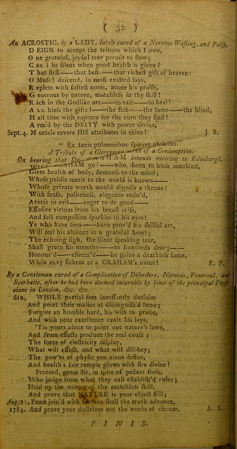 m An ACROSTIC, by a LADY, lately cured of a Nervous IVaJling, and Palfy D EIGN to accept the tribute which I owe, O ne grateful, joyful tear permit to flow; C an I be filent when good health is given ? T hat firft that belt*——that richeft gift of heaven: O Mufe ! defcend, in mod exalted lays, R eplete with fofteft notes, atune lv:s praife, G enerous by nature, roatchlefs in thy fkill! R ich in the Godlike art——to eafe to heal! A ll blefs thy gifts !—‘—the Tick the lame the blind, H ail thee with rapture for the cure they find ! A rm’d by the DEITY with power divine; Sept.4. M ortals revere HIS attributes in thine! J B. “ Ex lanis pulmonibus fpirant.pLt^'b'ci. A Tribute of a Clergpi^Y^f3^/ a ^onfumption. On hearing that Df-—intends retiring to Edinburgh, who, born to blefs mankind, lives health of body, firmnefs to the mind ; Whofe public merit to the world is known- Whofe private worth would dignify a throne ! With fenfe, poiitenefs, elegance endu’d, Averfe to evil——eager to dc good Effufive virtues from his bread arife, And foft compaffion fparkles in his eyes! Ye who have feen have proved his fkilful art. Will feel his abfence in a grateful heart; The echoing figh, the filent fpeaking tear. Shall 'grace his memory to hundreds dear;—- Honour’d adeem’d he gains a deatblefs fame. While envy fickens at a GRAHAM’S name ! E. P. By a Gentleman cured of a Complication of Diforders, Nervous, Venereal, Scorbutic, after he bad been deemed incurable by fme of the principal Ph eians in London, &c. <bc. Sir, WHILE partial foes inceffmtly declaim And point their malice at didinguifli’d fame; ■ Forgive an humble bard, his wilh to praile, And with your excellence exalt his Jays. ’Tis yours alone to point out nature’s laws, And from effedls produce the real caufe ; The forqe of eledlricity dilplay, What will effect, and what will difobey; , , The pow’rs of phyfic you alone define, And health’s fair temple glows with fire divine! Proceed, -great Sir, in fpile of pedant fools, * Who judge from what they call edablifh’d rules; Hold up the mirr,or of thy matchlels fkill, And prove that IJLAl’yRE is your objeff dill; Aug.i 1, Famfe join’d with fVthne fhall the truth advance, 1784. And prove your deydrines not the works of chancre. A.