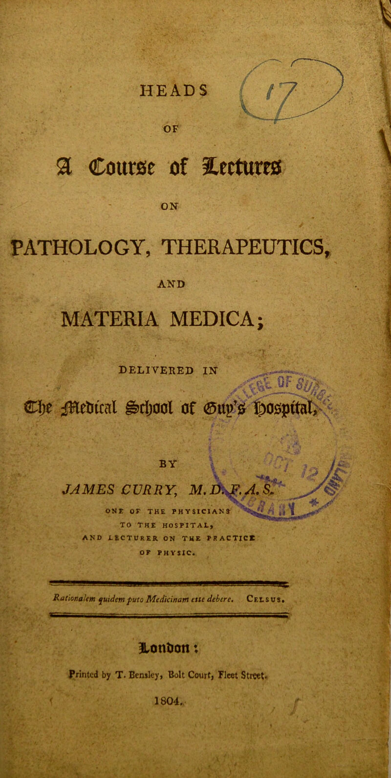 HEADS OF a Course of lectures ON PATHOLOGY, THERAPEUTICS, AND MATERIA MEDICA;  ;Tr DELIVERED IN Clje jfHelucal grfjaol of ©up’s hospital. V, BY ***** JAMES CURRY, M.D.^.A.S, P t‘4 %| ONE OE THE PHYSICIANS' ‘ .1 I TO THE HOSPITAL, AND LECTURER ON THE PRACTICE OP PHYSIC. RationaUm quidem puto Mcdicinam esse debcrc. Celsus. 3Lontion x Printed by T. Bensley, Bolt Court, Fleet Street.