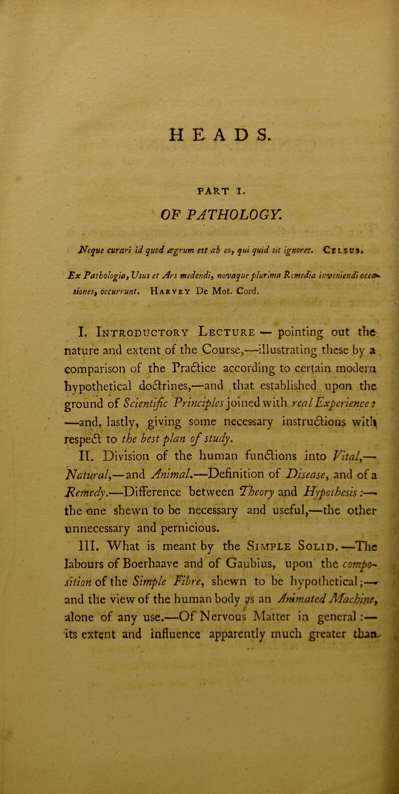 HEAD S. PART I. OF PATHOLOGY. Neque curari id quod agrum est ab eo, qui quid sit ignoret. Cels us. Ex Patbologia, Vsus et Ars medendi, novaque plurima Rc media inveniendi ccca* sionest occurrunt. Harvey De Mot. Cord. I. Introductory Lecture — pointing out the nature and extent of the Course,—illustrating these by a comparison of the Practice according to certain modem hypothetical dodfrines,—and that established upon the ground of Scientific Principles joined with real Experience ; —and, lastly, giving some necessary instructions witl^ respedt to the best plan of study. II. Division of the human functions into Vital,— Natural,—and Animal.—Definition of Disease, and of a Remedy.<—Difference between Theory and Hypothesis the one shewn to be necessary and useful,—the other unnecessary and pernicious. III. What is meant by the Simple Solid.—The labours of Boerhaave and of Gaubius, upon the compo~ sition of the Simple Fibre, shewn to be hypothetical;—* and the view of the human body as an AnimatedMachine> alone of any use.—Of Nervous Matter in general:— its extent and influence apparently much greater than.