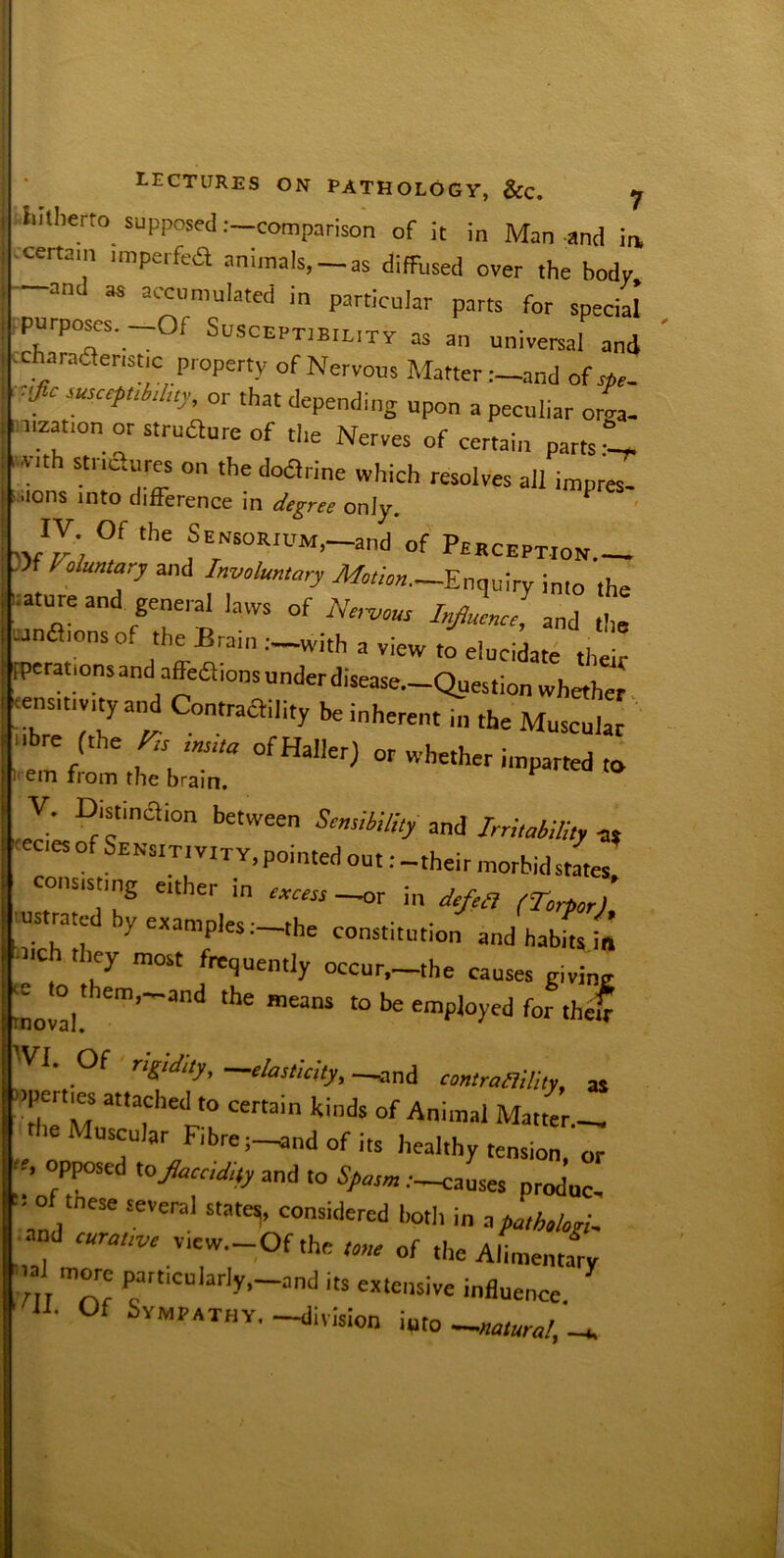 LECTURES ON PATHOLOGY, &C. y hitherto supposed .-—comparison of it in Man and in .certam imperfea animals, — as diffused over the body and as accumulated in particular parts for special -purposes. -Of Susceptibility as an universal and ccharaaenstic property of Nervous Matter .--and of sfie- 'fiC suscePtM“y• 'hat depending upon a peculiar oma- it uzation or structure of the Nerves of certain parts ,V,th stnaures ‘he doarine which resolves all impres- sions into difference in degree only. JJ) °f the f NSQRiUM.-and of Perception.— )zf Voluntary and Involuntary Motion.-?.nqui into iiature and general laws of AW InfllJ, Lnflionsof the Brain —with a view to elucidate their [perations and affea,ons under disease.—Question whether ensitivityand Contraaility be inherent in the Muscular Ibre (the FU■ ins.ta of Haller) or whether imparted to em from the brain. V. Distinction between Sensibility and Irritability a, ecies of Sensitivity, pointed out: - their morbid states consisting either ,n excess -or in defea (Torpor) usttated by examples .-the constitution and habits £ -><ch they most frequently occur.-the causes giving moval! em’~;'nd ‘he me“S “> he employed for thc£ Of rigidity, elasticity, —and contrallility, as >>pei ties attached to certain kinds of Animal Matter — .e Muscular Fibre ;-and of its healthy tension, or * °fPPOSed «° Spasm:—causes „t„d„c- ■> of tnese several state,, consideted both in a pathologic and curative v,ew.-Of the tone of the Alimentary •=! more particularly,-and its extensive influence f 11- Of Sympathy, -division into -natural, -