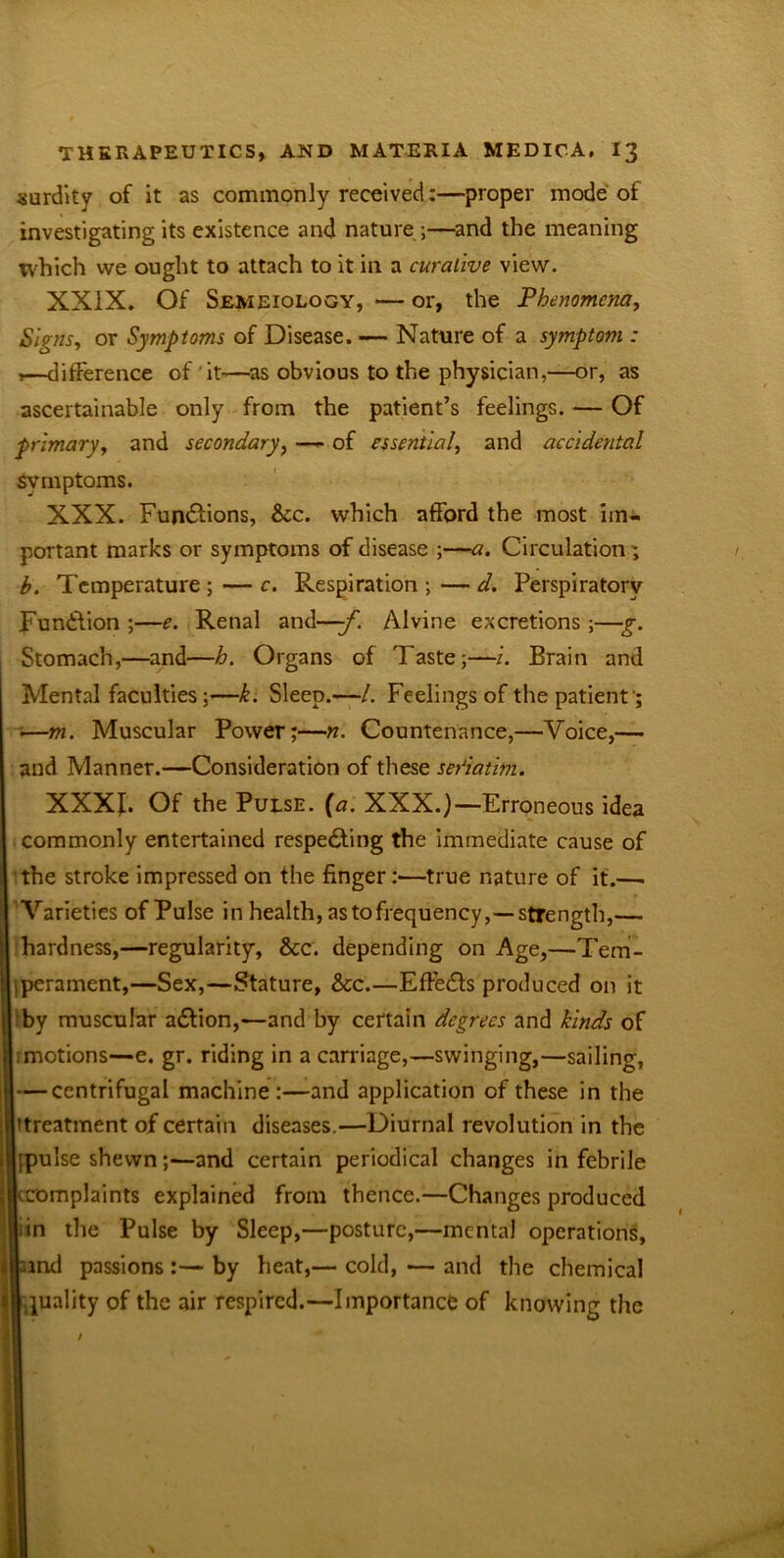 surdity of it as commonly received:—proper mode of investigating its existence and nature ;—and the meaning which we ought to attach to it in a curative view. XXIX. Of Semeiology, — or, the Phenomena, Signs, or Symptoms of Disease. — Nature of a symptom : ,—difference of it—as obvious to the physician,—or, as ascertainable only from the patient’s feelings. — Of primary, and secondary, —- of essential, and accidental Svrnptoms. XXX. Fun&ions, See. which afford the most im- portant marks or symptoms of disease ;—a. Circulation; h. Temperature ; — c. Respiration ; — d. Perspiratory Function ;—e. Renal and—-f. Alvine excretions ;—g. Stomach,—and—h. Organs of Taste;—i. Brain and Mental faculties ;—k. Sleep.—/. Feelings of the patient '; ••—m. Muscular Power;—n. Countenance,—Voice,— and Manner.—Consideration of these seriatim. XXXJ. Of the Pulse, [a. XXX.)—Erroneous idea commonly entertained respecting the immediate cause of the stroke impressed on the finger:—true nature of it.—. Varieties of Pulse in health, as to frequency,— strength,— hardness,—regularity, &c. depending on Age,—Tem- jperament,—Sex,—Stature, &c.—EffeCIs produced on it by muscular aCtion,—and by certain degrees and kinds of Lmotions—e. gr. riding in a carriage,—swinging,—sailing, — centrifugal machine :—and application of these in the (treatment of certain diseases.—Diurnal revolution in the hpulse shewn;—and certain periodical changes in febrile iKcomplaints explained from thence.—Changes produced I in the Pulse by Sleep,—posture,—mental operations, lamd passions :— by heat,— cold, — and the chemical |,quality of the air respired.—Importance of knowing the