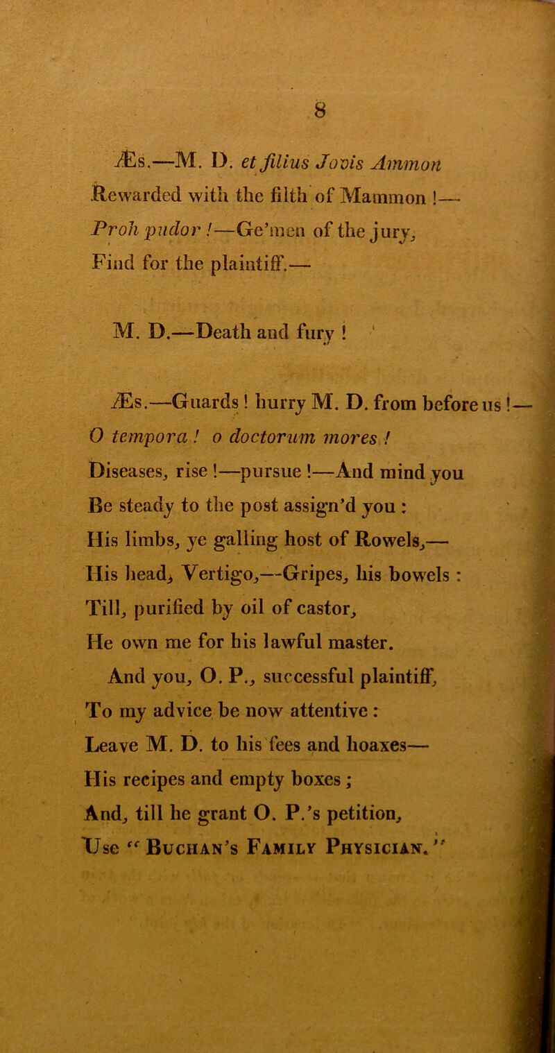 —M. D. etfilius Jovis Ammon 4 Rewarded with the filth of Mammon !— Proli pudor !—Ge’mon of the jurj^ Find for the plaintiff.—• M. D.—Death and fury ! ‘ iEs.—Guards! hurry M. D. from before us! 0 tempora ! o doctorum mores ! Diseases^ rise !—pursue !—-And mind you Be steady to the post assign’d you : His limbs, ye galling host of Rowels,— t His head> Vertigo,—Gripes, his bowels : Till, purified by oil of castor. He own me for his lawful master. And you, O. P., successful plaintiff. To my advice be now attentive : Leave M. D. to his fees and hoaxes— His recipes and empty boxes; And, till he grant O. P.’s petition, I Use Buchan’s Familv Physician.”