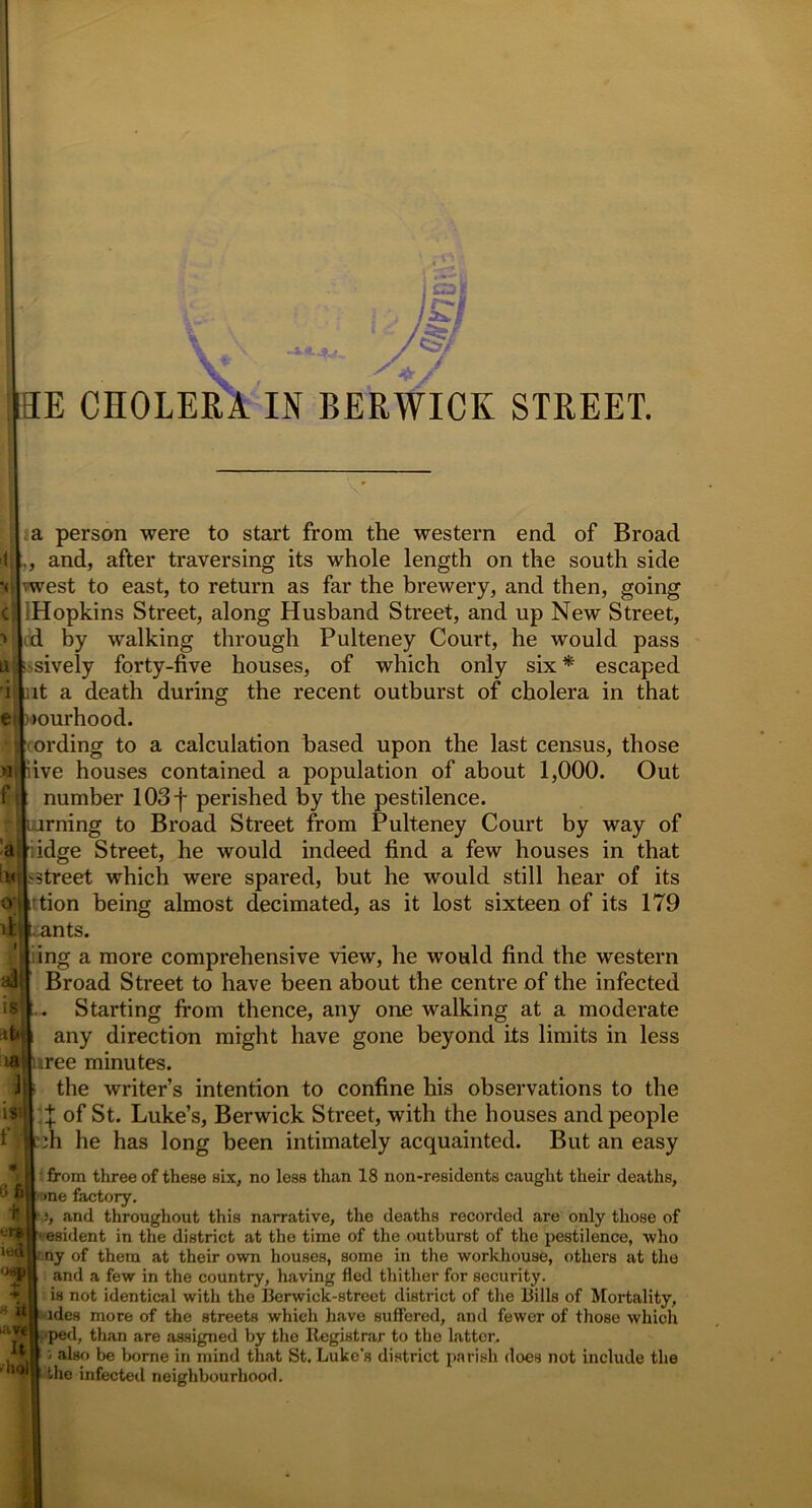 |SE CHOLERA IN BERWICK STREET. a person were to start from the western end of Broad and, after traversing its whole length on the south side vwest to east, to return as far the brewery, and then, going Hopkins Street, along Husband Street, and up New Street, by walking through Pulteney Court, he would pass lively forty-five houses, of which only six * escaped it a death during the recent outburst of cholera in that >ourhood. ording to a calculation based upon the last census, those ive houses contained a population of about 1,000. Out number 103f perished by the pestilence, irning to Broad Street from Pulteney Court by way of idge Street, he would indeed find a few houses in that street which were spared, but he would still hear of its tion being almost decimated, as it lost sixteen of its 179 ..ants. ing a more comprehensive view, he would find the western Broad Street to have been about the centre of the infected . Starting from thence, any one walking at a moderate any direction might have gone beyond its limits in less uree minutes. the writer’s intention to confine his observations to the X of St. Luke’s, Berwick Street, with the houses and people ■L^h he has long been intimately acquainted. But an easy ' from three of these six, no less than 18 non-residents caught their deaths, | >ne factory. and throughout this narrative, the deaths recorded are only those of ' esident in the district at the time of the outburst of the pestilence, who i ny of them at their own houses, some in the workhouse, others at the and a few in the country, having fled thither for security, is not identical with the Berwick-street district of the Bills of Mortality, ides more of the streets which have suffered, and fewer of those which l;*ped, than are assigned by the Registrar to the latter, i also be borne in mind that St. Luke's district parish does not include the the infected neighbourhood. 16 :tt'l ia