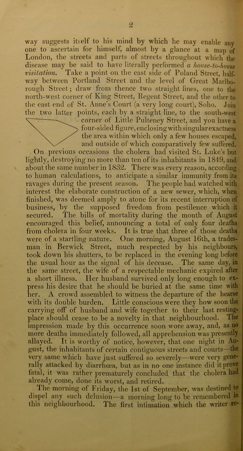 way suggests itself to bis mind by which he may enable any one to ascertain for himself, almost by a glance at a map of London, the streets and parts of streets throughout which the disease may be said to have literally performed a house-to-house visitation. Take a point on the east side of Poland Street, half- way between Portland Street and the level of Great Marlbo- rough Street; draw from thence two straight lines, one to the north-west corner of King Street, Regent Street, and the other to the east end of St. Anne’s Court (a very long court), Soho. Join the two latter points, each by a straight line, to the south-west corner of Little Pulteney Street, and you have a four-sided figure, enclosing with singular exactness the area within which only a few houses escaped, and outside of which comparatively few suffered. On previous occasions the cholera had visited St. Luke’s but lightly, destroying no more than ten of its inhabitants in 1849, and about the same number in 1832. There was every reason, according to human calculations, to anticipate a similar immunity from its ravages during the present season. The people had watched with interest the elaborate construction of a new sewer, which, when finished, was deemed amply to atone for its recent interruption of business, by the supposed freedom from pestilence which it secured. The bills of mortality during the month of August encouraged this belief, announcing a total of only four deaths from cholera in four weeks. It is true that three of those deaths were of a startling nature. One morning, August 16th, a trades- man in Berwick Street, much respected by his neighbours, took down his shutters, to be replaced in the evening long before the usual hour as the signal of his decease. The same day, in the same street, the wife of a respectable mechanic expired after a short illness. Her husband survived only long enough to ex- press his desire that he should be buried at the same time with her. A crowd assembled to witness the departure of the hearse with its double burden. Little conscious -were they how7 soon the carrying off of husband and wife together to their last resting- place should cease to be a novelty in that neighbourhood. The impression made by this occurrence soon wrore away, and, as no more deaths immediately followed, all apprehension was presently allayed. It is worthy of notice, however, that one night in Au- gust, the inhabitants of certain contiguous streets and courts—the very same which have just suffered so severely—were very gene- rally attacked by diarrhoea, but as in no one instance did it prove fatal, it was rather prematurely concluded that the cholera had already come, done its worst, and retired. The morning of Friday, the 1st of September, wTas destined to dispel any such delusion—a morning long to be remembered in this neighbourhood. The first intimation which the writer re-
