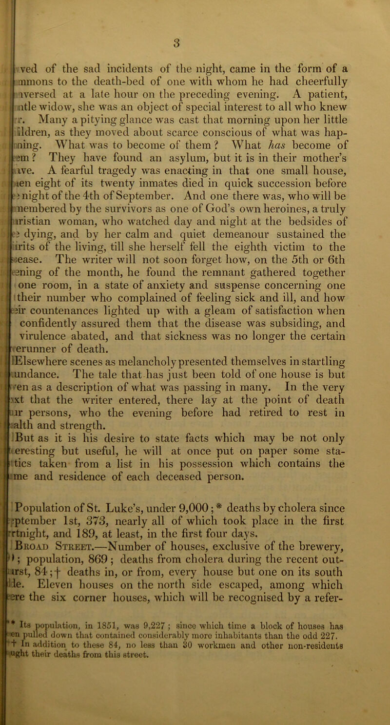 vetl of the sad incidents of the night, came in the form of a mmons to the death-bed of one with whom he had cheerfully : iversed at a late hour on the preceding evening. A patient, title widow, she was an object of special interest to all who knew ; rr. Many a pitying glance was cast that morning upon her little : ildren, as they moved about scarce conscious of what was hap- i ning. What was to become of them ? What has become of im? They have found an asylum, but it is in their mother’s ■ ive. A fearful tragedy was enacting in that one small house, ; iien eight of its twenty inmates died in quick succession before j i night of the 4th of September. And one there was, who will be f nnembered by the survivors as one of God’s own heroines, a truly ; iristian woman, who watched day and night at the bedsides of iii‘5 dying, and by her calm and quiet demeanour sustained the ! irits of the living, till she herself fell the eighth victim to the , lease. The writer will not soon forget how, on the 5th or 6th lining of the month, he found the remnant gathered together j one room, in a state of anxiety and suspense concerning one | their number who complained of feeling sick and ill, and how 11 iir countenances lighted up with a gleam of satisfaction when t confidently assured them that the disease was subsiding, and virulence abated, and that sickness was no longer the certain J eerunner of death. lElsewhere scenes as melancholy presented themselves in startling 1 lundance. The tale that has just been told of one house is but :| i 'en as a description of what was passing in many. In the very | >xt that the writer entered, there lay at the point of death Iiur persons, who the evening before had retired to rest in I; alth and strength. - But as it is his desire to state facts which may be not only jteresting but useful, he will at once put on paper some sta- litics taken from a list in his possession which contains the i me and residence of each deceased person. Population of St. Luke’s, under 9,000; * deaths by cholera since :ptember 1st, 373, nearly all of which took place in the first rrtnight, and 189, at least, in the first four days. Biioad Street.—Number of houses, exclusive of the brewery, 1 >; population, 869 ; deaths from cholera during the recent out- irst, 84; j~ deaths in, or from, every house but one on its south 'lie. Eleven houses on the north side escaped, among which 13re the six corner houses, which will be recognised by a refer- * Ita population, in 1851, was 9,227 ; since which time a block of houses has 1 en pulled down that contained considerably more inhabitants than the odd 227. + In addition to these 84, no less than 30 workmen and other non-residents 1 ught their deaths from this street.