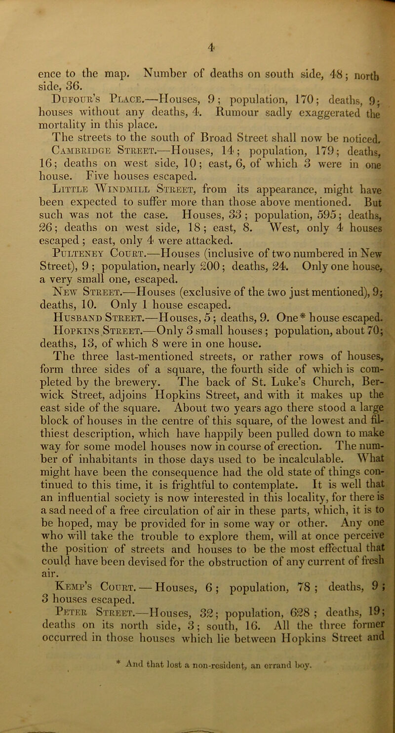 ence to the map. Number of deaths on south side, 48; north side, 36. Dufour’s Place.—Houses, 9; population, 170; deaths, 9; houses without any deaths, 4. Rumour sadly exaggerated the mortality in this place. The streets to the south of Broad Street shall now be noticed. Cambridge Street.—Houses, 14; population, 179; deaths, 16; deaths on west side, 10; east, 6, of which 3 were in one house. Five houses escaped. Little Windmill Street, from its appearance, might have been expected to suffer more than those above mentioned. But such was not the case. Houses, 33 ; population, 595; deaths, 26; deaths on west side, 18; east, 8. West, only 4 houses escaped ; east, only 4 were attacked. Pulteney Court.—Houses (inclusive of two numbered in New Street), 9 ; population, nearly 200; deaths, 24. Only one house, a very small one, escaped. New Street.—Houses (exclusive of the two just mentioned), 9; deaths, 10. Only 1 house escaped. Husband Street.—Houses, 5; deaths, 9. One* house escaped. Hopkins Street.—Only 3 small houses ; population, about 70; deaths, 13, of which 8 were in one house. The three last-mentioned streets, or rather rows of houses, form three sides of a square, the fourth side of which is com- pleted by the brewery. The back of St. Luke’s Church, Ber- wick Street, adjoins Hopkins Street, and with it makes up the east side of the square. About two years ago there stood a large block of houses in the centre of this square, of the lowest and fil- thiest description, which have happily been pulled down to make way for some model houses now in course of erection. The num- ber of inhabitants in those days used to be incalculable. What might have been tbe consequence had the old state of things con- tinued to this time, it is frightful to contemplate. It is well that an influential society is now interested in this locality, for there is a sad need of a free circulation of air in these parts, which, it is to be hoped, may be provided for in some way or other. Any one who will take the trouble to explore them, will at once perceive the position of streets and houses to be the most effectual that could have been devised for the obstruction of any current of fresh air. Kemp’s Court. — Houses, 6 ; population, 78 ; deaths, 9 ; 3 houses escaped. Peter Street.—Houses, 32; population, 628; deaths, 19; deaths on its north side, 3; south, 16. All the three former occurred in those houses which lie between Hopkins Street and * And that lost a non-resident, an errand boy.