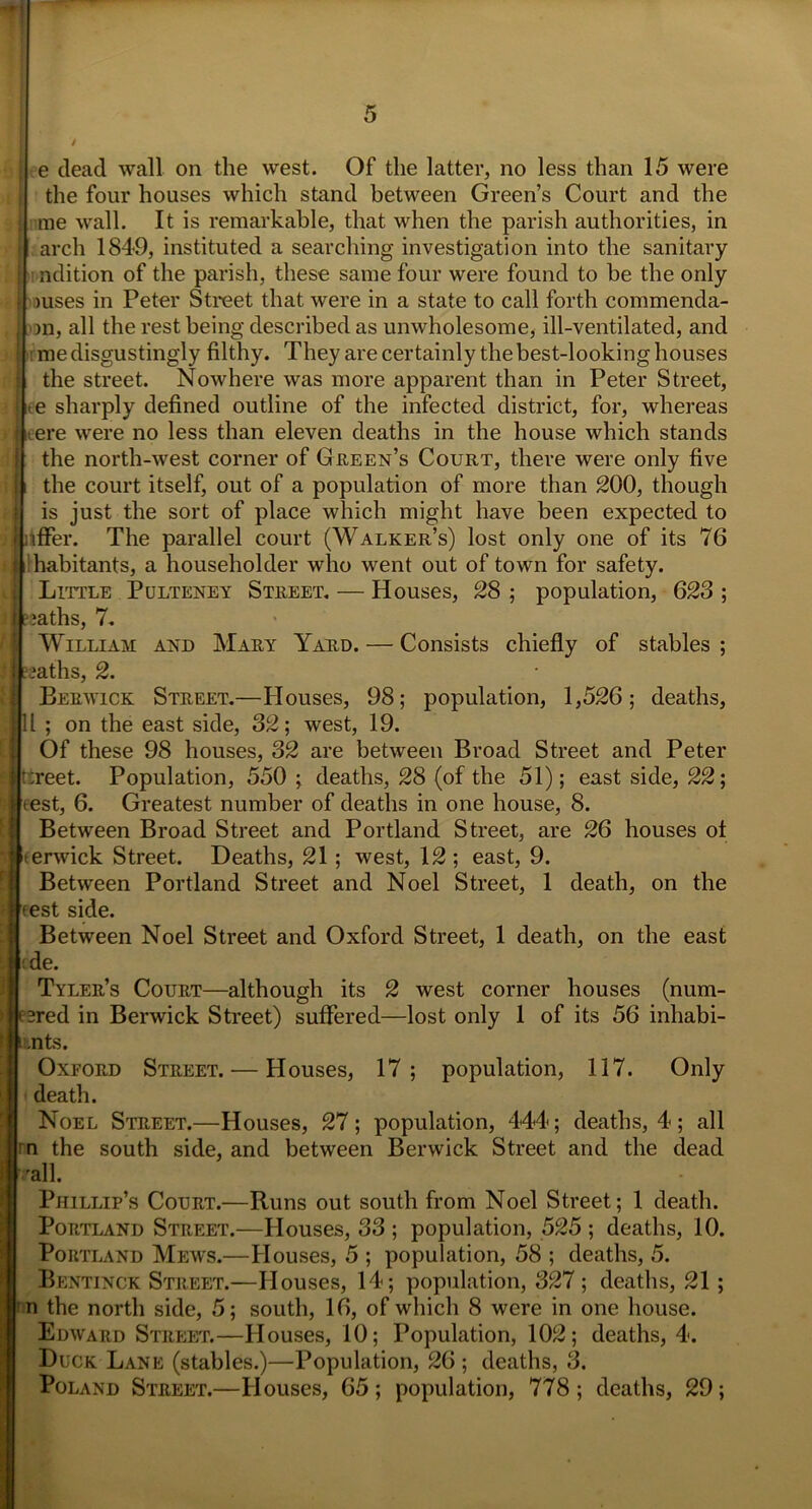 e dead wall on the west. Of the latter, no less than 15 were the four houses which stand between Green’s Court and the me wall. It is remarkable, that when the parish authorities, in arch 1849, instituted a searching investigation into the sanitary | ndition of the parish, these same four were found to be the only il >uses in Peter Street that were in a state to call forth commenda- ;| >n, all the rest being described as unwholesome, ill-ventilated, and !j : me disgustingly filthy. They are certainly the best-looking houses 1 the street. Nowhere was more apparent than in Peter Street, !Le sharply defined outline of the infected district, for, whereas > lleere were no less than eleven deaths in the house which stands the north-west corner of Green’s Court, there were only five :i| the court itself, out of a population of more than 200, though is just the sort of place which might have been expected to r offer. The parallel court (Walker’s) lost only one of its 76 i habitants, a householder who went out of town for safety. Little Pulteney Street. — Houses, 28 ; population, 623 ; i e;aths, 7. William and Mary Yard. — Consists chiefly of stables ; jjeeaths, 2. Berwick Street.—blouses, 98; population, 1,526; deaths, 11 ; on the east side, 32; west, 19. Of these 98 houses, 32 are between Broad Street and Peter ;reet. Population, 550 ; deaths, 28 (of the 51); east side, 22; test, 6. Greatest number of deaths in one house, 8. Between Broad Street and Portland Street, are 26 houses of erwick Street. Deaths, 21 ; west, 12; east, 9. Between Portland Street and Noel Street, 1 death, on the rest side. Between Noel Street and Oxford Street, 1 death, on the east ■de. Tyler’s Court—although its 2 west corner houses (num- bed in Berwick Street) suffered—lost only 1 of its 56 inhabi- nts. Oxford Street. — Houses, 17; population, 117. Only death. Noel Street.—Houses, 27; population, 444; deaths, 4; all rn the south side, and between Berwick Street and the dead all. Phillip’s Court.—Runs out south from Noel Street; 1 death. Portland Street.—Houses, 33 ; population, 525 ; deaths, 10. Portland Mews.—Houses, 5 ; population, 58 ; deaths, 5. Bentinck Street.—Houses, 14; population, 327 ; deaths, 21 ; n the north side, 5; south, 16, of which 8 were in one house. Edward Street.—Houses, 10; Population, 102; deaths, 4. Duck Lane (stables.)—Population, 26 ; deaths, 3. Poland Street.—Houses, 65 ; population, 778 ; deaths, 29 ;