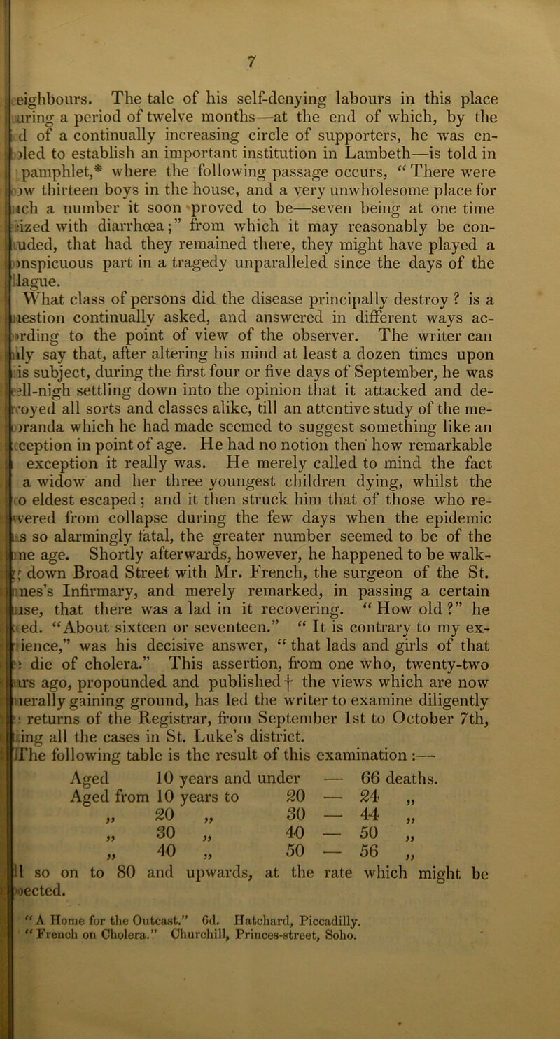 neighbours. The tale of his self-denying labours in this place uring a period of twelve months—at the end of which, by the d of a continually increasing circle of supporters, he was en- | ded to establish an important institution in Lambeth—is told in pamphlet,* where the following passage occurs, “There were )w thirteen boys in the house, and a very unwholesome place for ich a number it soon 'proved to be—seven being at one time •ized with diarrhoea;” from which it may reasonably be con- uded, that had they remained there, they might have played a mspicuous part in a tragedy unparalleled since the days of the blague. What class of persons did the disease principally destroy ? is a liestion continually asked, and answered in different ways ac- ■trding to the point of view of the observer. The writer can ily say that, after altering his mind at least a dozen times upon l is subject, during the first four or five days of September, he was jell-nigh settling down into the opinion that it attacked and de- royed all sorts and classes alike, till an attentive study of the me- )randa which he had made seemed to suggest something like an ception in point of age. He had no notion then' how remarkable exception it really was. He merely called to mind the fact a widow and her three youngest children dying, whilst the o eldest escaped; and it then struck him that of those who re- wered from collapse during the few days when the epidemic |ji s so alarmingly fatal, the greater number seemed to be of the ■■line age. Shortly afterwards, however, he happened to be walk- !;* down Broad Street with Mr. French, the surgeon of the St. nes’s Infirmary, and merely remarked, in passing a certain Jise, that there was a lad in it recovering. “How old?” he ;.ed. “About sixteen or seventeen.” “ It is contrary to my ex- ■ ience,” was his decisive answer, “ that lads and girls of that 1die of cholera.” This assertion, from one who, twenty-two irs ago, propounded and published f the views which are now lerally gaining ground, has led the writer to examine diligently returns of the Registrar, from September 1st to October 7th, t ing all the cases in St. Luke’s district. The following table is the result of this examination :— Aged 10 years and under — 66 deaths. Aged from 10 years to 20 - 24 „ 20 „ 30 - 44 „ 99 30 „ 40 - 50 „ 99 40 „ 50 - 56 „ 11 so on to 80 and upwards, at the rate which might be )ected. “ A Home for the Outcast.” 6d. Hatchard, Piccadilly. “French on Cholera.” Churchill, Princes-street, Soho.