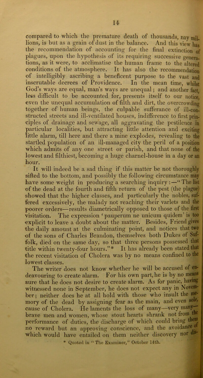 compared to which the premature death of thousands, nay mil. lions, is but as a grain of dust in the balance. And this view has the recommendation of accounting for the final extinction of plagues, upon the hypothesis of its requiring successive genera- tions, as it were, to acclimatise the human frame to the altered conditions of the atmosphere. It has also the recommendation of intelligibly ascribing a beneficent purpose to the vast and inscrutable decrees of Providence. In the mean time, whilst God’s ways are equal, man’s ways are unequal; and another fact, less difficult to be accounted for, presents itself to our notice, oven the unequal accumulation of filth and dirt, the overcrowding together of human beings, the culpable sufferance of ill-con- structed streets and ill-ventilated houses, indifference to first prin- ciples of drainage and sewage, all aggravating the pestilence in particular localities, but attracting little attention and exciting little alarm, till here and there a mine explodes, revealing to the startled population of an ill-managed city the peril of a position which admits of any one street or parish, and that none of the lowest and filthiest, becoming a huge charnel-house in a day or an hour. It will indeed be a sad thing if this matter be not thoroughly sifted to the bottom, and possibly the following circumstance may have some weight in producing a searching inquiry :—“The list of the dead at the fourth and fifth return of the pest (the plague) showed that the higher classes, and particularly the nobles, suf- fered excessively, the malady not reaching their varlets and the poorer orders—results diametrically opposed to those of the first visitation. The expression ‘pauperum ne unicum quidem’ is too 'explicit to leave a doubt about the matter. Besides, Friend gives the daily amount at the culminating point, and notices that two of the sons of Charles Brandon, themselves both Dukes of Suf- folk, died on the same day, so that three persons possessed that title within twenty-four hours.”* It has already been stated that the recent visitation of Cholera was by no means confined to the lowest classes. The writer does not know whether he will be accused of en- deavouring to create alarm. For his own part, he is by no means sure that he does not desire to create alarm. As for panic, having witnessed none in September, he does not expect any in Novem- ber ; neither does he at all hold with those who insult the w® mory of the dead by assigning fear as the main, and even sole, cause of Cholera. He laments the loss of many—very many* brave men and women, whose stout hearts shrank not from t performance of duties, the discharge of which could bring the® and the avoidance 01 no reward but an approving conscience, and the which would have entailed on them neither discovery nor m9* * Quoted in ‘‘The Examiner,” October 14th.
