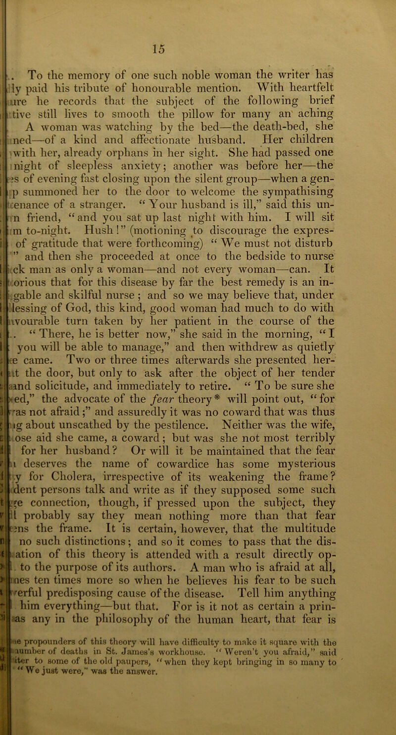 To the memory of one such noble woman the writer has I lly paid his tribute of honourable mention. With heartfelt ure he records that the subject of the following brief tive still lives to smooth the pillow for many an aching A woman was watching by the bed—the death-bed, she ned—of a kind and affectionate husband. Her children with her, already orphans in her sight. She had passed one night of sleepless anxiety; another was before her—the ?s of evening fast closing upon the silent group—when a gen- ip summoned her to the door to welcome the sympathising ;enance of a stranger. “ Your husband is ill,” said this un- n friend, “and you sat up last night with him. I will sit m to-night. Hush!” (motioning to discourage the expres- of gratitude that were forthcoming) “We must not disturb ’ and then she proceeded at once to the bedside to nurse ck man as only a woman—and not every woman—can. It orious that for this disease by far the best remedy is an in- gable and skilful nurse ; and so we may believe that, under ilessing of God, this kind, good woman had much to do with avourable turn taken by her patient in the course of the “ There, he is better now,” she said in the morning, “ I you will be able to manage,” and then withdrew as quietly te came. Two or three times afterwards she presented her- nt the door, but only to ask after the object of her tender ; and solicitude, and immediately to retire. “ To be sure she ed,” the advocate of the fear theory * will point out, “ for i 'as not afraidand assuredly it was no coward that was thus ig about unscathed by the pestilence. Neither was the wife, ose aid she came, a coward; but was she not most terribly for her husband ? Or will it be maintained that the fear 1 deserves the name of cowardice has some mysterious ,y for Cholera, irrespective of its weakening the frame? dent persons talk and write as if they supposed some such re connection, though, if pressed upon the subject, they il probably say they mean nothing more than that fear ms the frame. It is certain, however, that the multitude no such distinctions; and so it comes to pass that the dis- ation of this theory is attended with a result directly op- to the purpose of its authors. A man who is afraid at all, *|mes ten times more so when he believes his fear to be such rerful predisposing cause of the disease. Tell him anything him everything—but that. For is it not as certain a prin- as any in the philosophy of the human heart, that fear is -ie propounders of this theory will have difficulty to make it square with the lumber of deaths in St. James's workhouse. “Weren’t you afraid,” said iter to some of the old paupers, “ when they kept bringing in so many to “ We just were, was the answer.