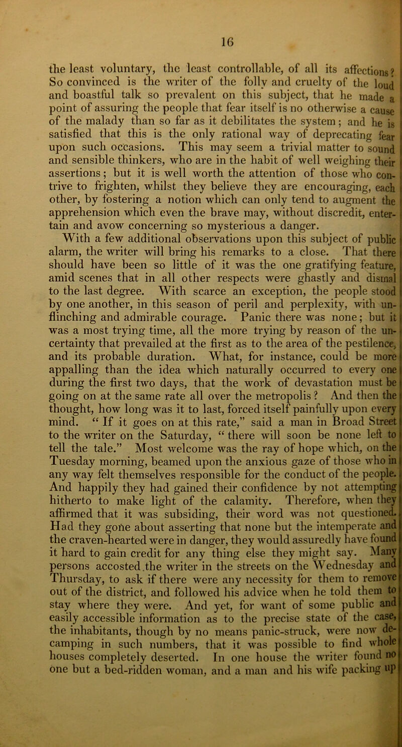 the least voluntary, the least controllable, of all its affections? [ So convinced is the writer of the folly and cruelty of the loud and boastful talk so prevalent on this subject, that he made a point of assuring the people that fear itself is no otherwise a cause of the malady than so far as it debilitates the system; and he is satisfied that this is the only rational way of deprecating fear j upon such occasions. This may seem a trivial matter to sound i and sensible thinkers, who are in the habit of well weighing their s assertions; but it is well worth the attention of those who con- i trive to frighten, whilst they believe they are encouraging, each | other, by fostering a notion which can only tend to augment the r apprehension which even the brave may, without discredit, enter- i tain and avow concerning so mysterious a danger. With a few additional observations upon this subject of public f alarm, the writer will bring his remarks to a close. That there I should have been so little of it was the one gratifying feature, amid scenes that in all other respects were ghastly and dismal \ to the last degree. With scarce an exception, the people stood i by one another, in this season of peril and perplexity, with un- flinching and admirable courage. Panic there was none; but it I was a most trying time, all the more trying by reason of the un- < certainty that prevailed at the first as to the area of the pestilence, > and its probable duration. What, for instance, could be morel appalling than the idea which naturally occurred to every one | during the first two days, that the work of devastation must be | going on at the same rate all over the metropolis ? And then the I thought, how long was it to last, forced itself painfully upon every J mind. “ If it goes on at this rate,” said a man in Broad Street to the writer on the Saturday, “ there will soon be none left to tell the tale.” Most welcome was the ray of hope which, on the Tuesday morning, beamed upon the anxious gaze of those who in | any way felt themselves responsible for the conduct of the people. And happily they had gained their confidence by not attempting hitherto to make light of the calamity. Therefore, when they affirmed that it was subsiding, their word was not questioned. Had they gone about asserting that none but the intemperate and the craven-hearted were in danger, they would assuredly have found it hard to gain credit for any thing else they might say. Many persons accosted .the writer in the streets on the Wednesday and Thursday, to ask if there were any necessity for them to remove out of the district, and followed his advice when he told them to stay where they were. And yet, for want of some public and easily accessible information as to the precise state of the case, the inhabitants, though by no means panic-struck, were now de- camping in such numbers, that it was possible to find whole houses completely deserted. In one house the writer found no one but a bed-ridden woman, and a man and his wife packing up
