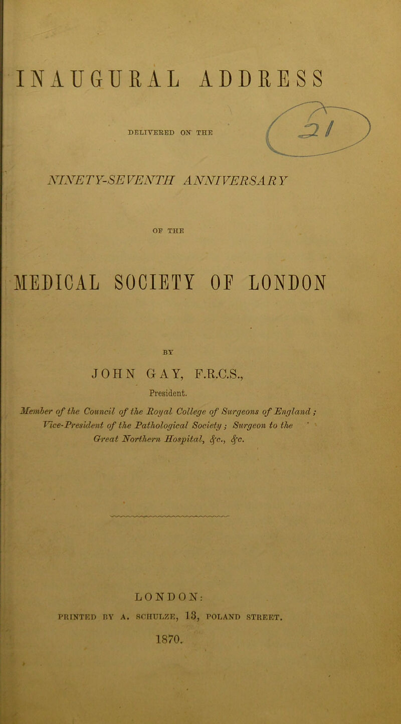 INAUGURAL ADDRESS DELIVERED OX THE NINETY-SE VENTH ANNIVERSAR Y OP THE MEDICAL SOCIETY OF LONDON BY JOHN GAY, F.R.C.S., President. Member of the Council of the Royal College of Surgeons of England ; Vice-President of the Pathological Society; Surgeon to the Great Northern Hospital, Sfc., Sfc. LONDON: PRINTED BY A. SCHULZE, 13, POLAND STREET. 1870.