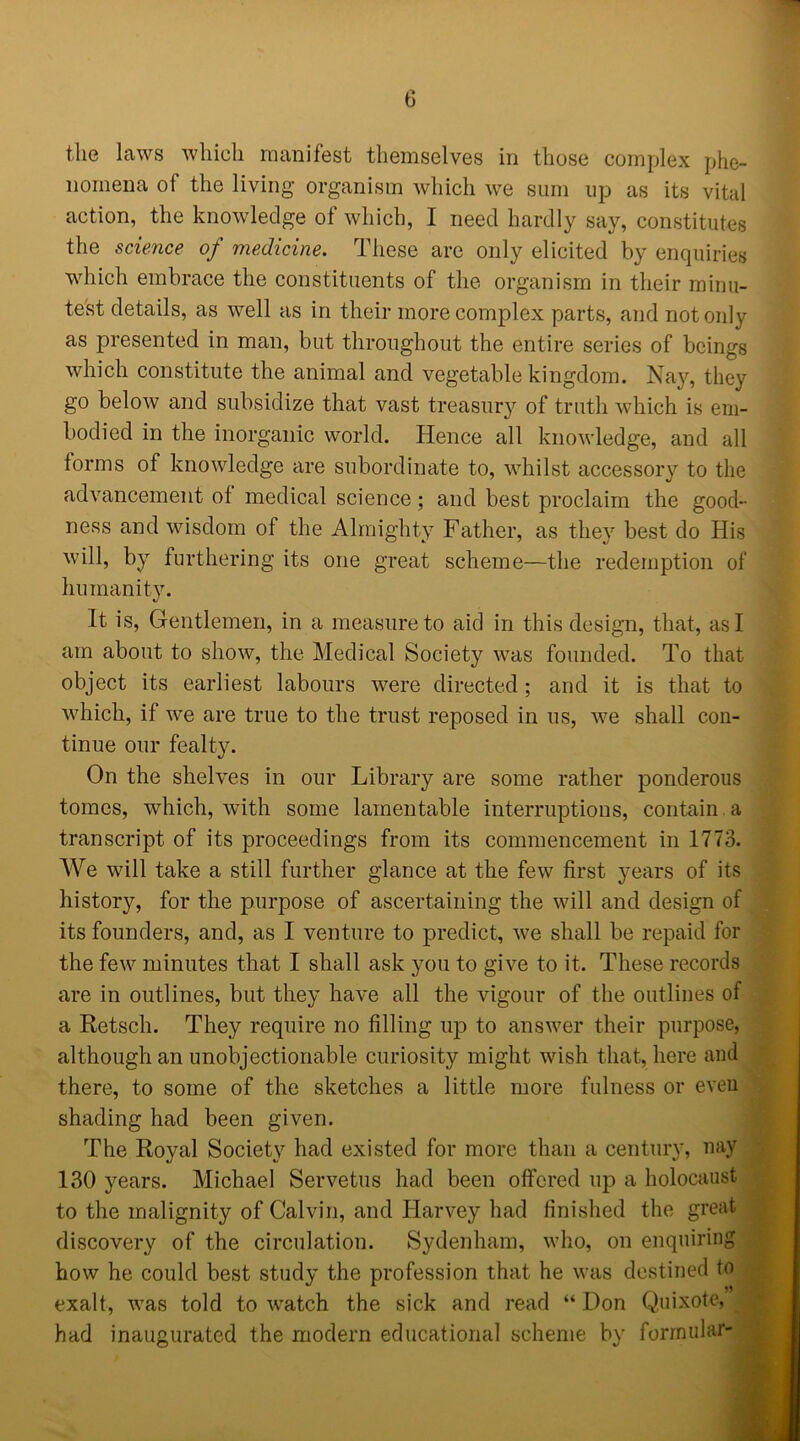 the laws which manifest themselves in those complex phe- nomena ol the living organism which we sum up as its vital action, the knowledge ot which, I need hardly say, constitutes the science of medicine. These are only elicited by enquiries which embrace the constituents of the organism in their minu- test details, as well as in their more complex parts, and not only as presented in man, but throughout the entire series of beings which constitute the animal and vegetable kingdom. Nay, they go below and subsidize that vast treasury of truth which is em- bodied in the inorganic world. Hence all knowledge, and all forms of knowledge are subordinate to, whilst accessory to the advancement of medical science; and best proclaim the good- ness and wisdom of the Almighty Father, as they best do His will, by furthering its one great scheme—the redemption of humanity. It is, Gentlemen, in a measure to aid in this design, that, as I am about to show, the Medical Society was founded. To that object its earliest labours were directed; and it is that to which, if we are true to the trust reposed in us, we shall con- tinue our fealty. On the shelves in our Library are some rather ponderous tomes, which, with some lamentable interruptions, contain, a transcript of its proceedings from its commencement in 1773. We will take a still further glance at the few first years of its history, for the purpose of ascertaining the will and design of its founders, and, as I venture to predict, we shall be repaid for the few minutes that I shall ask you to give to it. These records are in outlines, but they have all the vigour of the outlines of a Retsch. They require no filling up to answer their purpose, although an unobjectionable, curiosity might wish that, here and there, to some of the sketches a little more fulness or even shading had been given. The Royal Society had existed for more than a century, nay 130 years. Michael Servetus had been offered up a holocaust to the malignity of Calvin, and Harvey had finished the great discovery of the circulation. Sydenham, who, on enquiring how he could best study the profession that he was destined to exalt, was told to watch the sick and read “ Don Quixote, had inaugurated the modern educational scheme by formulae-