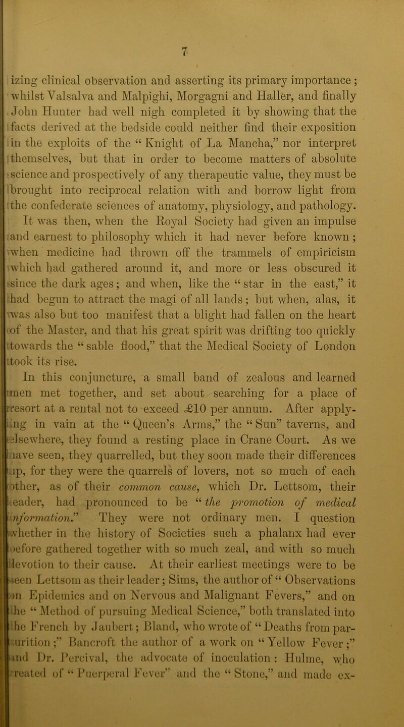 izing clinical observation and asserting its primary importance; whilst Valsalva and Malpighi, Morgagni and Haller, and finally John Hunter had well nigh completed it by showing that the ifacts derived at the bedside could neither find their exposition in the exploits of the “ Knight of La Mancha,” nor interpret ; themselves, but that in order to become matters of absolute science and prospectively of any therapeutic value, they must be brought into reciprocal relation with and borrow light from ;the confederate sciences of anatomy, physiology, and pathology. It was then, when the Royal Society had given an impulse and earnest to philosophy which it had never before known ; when medicine had thrown off the trammels of empiricism which had gathered around it, and more or less obscured it 'since the dark ages; and when, like the “ star in the east,” it had begun to attract the magi of all lands ; but when, alas, it was also but too manifest that a blight had fallen on the heart of the Master, and that his great spirit was drifting too quickly itowards the “ sable flood,” that the Medical Society of London ttook its rise. In this conjuncture, a small band of zealous and learned unen met together, and set about searching for a place of rresort at a rental not to exceed <£10 per annum. After apply- i mg in vain at the “ Queen’s Arms,” the “ Sun” taverns, and (elsewhere, they found a resting place in Crane Court. As we lave seen, they quarrelled, but they soon made their differences .ip, for they were the quarrels of lovers, not so much of each ither, as of their common cause, which Dr. Lettsom, their eader, had pronounced to be “ the promotion of medical nformation” They were not ordinary men. I question .vhether in the history of Societies such a phalanx had ever >efore gathered together with so much zeal, and with so much levotion to their cause. At their earliest meetings were to be ;een Lettsom as their leader; Sims, the author of “ Observations >n Epidemics and on Nervous and Malignant Fevers,” and on he “ Method of pursuing Medical Science,” both translated into he French by Jaubert; Bland, who wrote of “ Deaths from par- tition ;” Bancroft the author of a work on “Yellow Fever;” uid Dr. 1 ercival, the advocate of inoculation j Ilulme, who ■rented of “ Puerperal Fever” and the “ Stone,” and made ex-